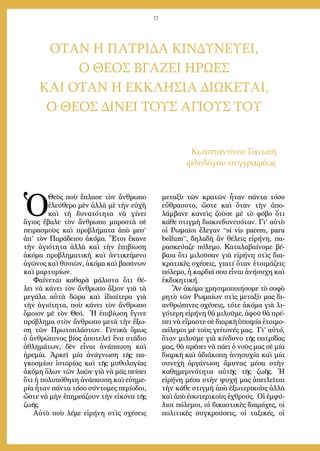 17
ΟΤΑΝ Η ΠΑΤΡΙΔΑ ΚΙΝΔΥΝΕΥΕΙ,
Ο ΘΕΟΣ ΒΓΑΖΕΙ ΗΡΩΕΣ
ΚΑΙ ΟΤΑΝ Η ΕΚΚΛΗΣΙΑ ΔΙΩΚΕΤΑΙ,
Ο ΘΕΟΣ ΔΙΝΕΙ ΤΟΥΣ ΑΓΙΟΥΣ ΤΟΥ
Κωνσταντίνου Γανωτῆ
φιλολόγου-συγγραφέως
Ὁ
Θεὸς ποὺ ἔπλασε τὸν ἄνθρωπο
ἐλεύθερο μὲν ἀλλὰ μὲ τὴν εὐχὴ
καὶ τὴ δυνατότητα νὰ γίνει
ἅγιος ἔβαλε τὸν ἄνθρωπο μπροστὰ σὲ
πειρασμοὺς καὶ προβλήματα ἀπὸ μεσ’
ἀπ’ τὸν Παράδεισο ἀκόμα. Ἔτσι ἔκανε
τὴν ἁγιότητα ἀλλὰ καὶ τὴν ἐπιβίωση
ἀκόμα προβληματικὴ καὶ ἀντικείμενο
ἀγῶνος καὶ θυσιῶν, ἀκόμα καὶ βασάνων
καὶ μαρτυρίων.
Φαίνεται καθαρὰ μάλιστα ὅτι θέ-
λει νὰ κάνει τὸν ἄνθρωπο ἄξιον γιὰ τὰ
μεγάλα αὐτὰ δῶρα καὶ ἰδιαίτερα γιὰ
τὴν ἁγιότητα, ποὺ κάνει τὸν ἄνθρωπο
ὅμοιον μὲ τὸν Θεό. Ἡ ἐπιβίωση ἔγινε
πρόβλημα στὸν ἄνθρωπο μετὰ τὴν ἔξω-
ση τῶν Πρωτοπλάστων. Γενικὰ ὅμως
ὁ ἀνθρώπινος βίος ἀποτελεῖ ἕνα στάδιο
ἀθλημάτων, δὲν εἶναι ἀνάπαυση καὶ
ἠρεμία. Ἀρκεῖ μία ἀνάγνωση τῆς πα-
γκοσμίου ἱστορίας καὶ τῆς μυθολογίας
ἀκόμη ὅλων τῶν λαῶν γιὰ νὰ μᾶς πείσει
ὅτι ἡ πολυπόθητη ἀνάπαυση καὶ εὐημε-
ρία ἦταν πάντα τόσο σύντομες περίοδοι,
ὥστε νὰ μὴν ἐπηρεάζουν τὴν εἰκόνα τῆς
ζωῆς.
Αὐτὸ ποὺ λέμε εἰρήνη στὶς σχέσεις
μεταξὺ τῶν κρατῶν ἦταν πάντα τόσο
εὔθραυστο, ὥστε καὶ ὅταν τὴν ἀπο-
λάμβανε κανεὶς ζοῦσε μὲ τὸ φόβο ὅτι
κάθε στιγμὴ διακινδυνευόταν. Γι’ αὐτὸ
οἱ Ρωμαῖοι ἔλεγαν “si vis pacem, para
bellum”, δηλαδὴ ἂν θέλεις εἰρήνη, πα-
ρασκεύαζε πόλεμο. Καταλαβαίνομε βέ-
βαια ὅτι μιλοῦσαν γιὰ εἰρήνη στὶς δια-
κρατικὲς σχέσεις, γιατί ὅταν ἑτοιμάζεις
πόλεμο, ἡ καρδιά σου εἶναι ἀνήσυχη καὶ
ἐκδικητική.
Ἂν ἀκόμα χρησιμοποιήσομε τὸ σοφὸ
ρητὸ τῶν Ρωμαίων στὶς μεταξὺ μας δι-
ανθρώπινες σχέσεις, τότε ἀκόμα γιὰ λι-
γότερη εἰρήνη θὰ μιλοῦμε, ἀφοῦ θὰ πρέ-
πει νὰ εἴμαστε σὲ διαρκῆ ὑποψία ἑτοιμο-
πόλεμοι μὲ τοὺς γείτονές μας. Γι’ αὐτό,
ὅταν μιλοῦμε γιὰ κίνδυνο τῆς πατρίδας
μας, θὰ πρέπει νὰ πάει ὁ νοῦς μας σὲ μία
διαρκῆ καὶ ἀδιάκοπη ἀνησυχία καὶ μία
συνεχῆ ὀργάνωση ἄμυνας μέσα στὴν
καθημερινότητα αὐτῆς τῆς ζωῆς. Ἡ
εἰρήνη μέσα στὴν ψυχή μας ἀπειλεῖται
τὴν κάθε στιγμὴ ἀπὸ ἐξωτερικοὺς ἀλλὰ
καὶ ἀπὸ ἐσωτερικοὺς ἐχθρούς. Οἱ ἐμφύ-
λιοι πόλεμοι, οἱ δικαστικὲς διαμάχες, οἱ
πολιτικὲς συγκρούσεις, οἱ ταξικές, οἱ
 