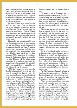 19
βρεθοῦν κι ἀναλάβουν νὰ σηκώσουν τὸ
χρέος τους, γίνονται θαύματα. Καὶ τὰ
θαύματα ὁ Θεὸς δὲν τὰ κάνει μόνος του,
τὰ πραγματοποιεῖ μὲ τὴ λεβεντιὰ καὶ τὴ
αὐτοθυσία τῶν ἡρώων μας, γιὰ νὰ ἔχου-
με καὶ τὰ παραδείγματά τους μαθήματα
στὶς ἑπόμενες γενιές.
Γι’ αὐτὸ δίνομε τόση σημασία στὴν
παιδεία, ποὺ χρέος ἔχει νὰ καλλιερ-
γεῖ ὑγιεῖς ἠθικοὺς χαρακτῆρες καὶ νὰ
μεταδίδει τὴν ἐθνικὴ ἱστορία στὰ νέα
βλαστάρια τοῦ ἔθνους, ἔτσι θὰ ξέρουν
τὰ παλληκάρια μας γιατί χρωστοῦν νὰ
πολεμήσουν, γιὰ ποιά πατρίδα καὶ μὲ
ποιά παραδείγματα ἀπ’ τὴ ζωὴ τῶν προ-
γόνων τους.
Ἡ πατρίδα μας ποὺ μᾶς ὑποδέχτηκε
στὴ ζωὴ καὶ μᾶς χάρισε τὰ πρῶτα τοπία
της καὶ μᾶς ἔθρεψε μὲ τὰ ὑλικὰ καὶ τὰ
πνευματικὰ ἀγαθά της εἶναι ὁ πρῶτος
στόχος τῶν ἐξωτερικῶν ἐχθρῶν μας,
ποὺ χωρὶς νὰ τοὺς προκαλοῦμε ἁπλώ-
νουν βέβηλα χέρια, γιὰ νὰ μᾶς τὴν ἀπο-
σπάσουν. Ἄλλοι ὀρέγονται τὰ νησιά μας,
ἄλλοι τὴ Θράκη μας, ἄλλοι τὴ Μακεδο-
νία, τὴν Ἤπειρο. Κι ἀπ’ αὐτὸ ἀκόμα
μποροῦμε νὰ ἐκτιμήσομε καλύτερα τὴν
ἀξία τῆς πατρίδας μας, ἀπὸ τὸ ὅτι πολλοὶ
λαοὶ γύρω μας ζηλεύουν τὰ κάλλη της
καὶ θέλουν νὰ τῆς τὰ πάρουν.
Ἀλλὰ δὲν ἔχουμε μία μόνο πατρίδα.
Ἐπειδὴ ζοῦμε καὶ στὴ γῆ αὐτὴ καὶ στὸν
οὐρανὸ συγχρόνως, ἔχουμε καὶ τὴν
οὐράνια πατρίδα μας, ποὺ κι αὐτὴ ζητά-
ει τὴν ἀγάπη μας, κι αὐτὴ διώκεται καὶ
κινδυνεύει τὴν κάθε στιγμὴ ἀπὸ ἐξω-
τερικοὺς καὶ ἐσωτερικοὺς ἐχθρούς. Ἡ
οὐράνιά μας πατρίδα βέβαια δὲν κινδυ-
νεύει ἡ ἴδια, κινδυνεύουμε ὅμως ἐμεῖς
νὰ τὴ χάσουμε καὶ νὰ βρεθοῦμε ἔξω ἀπὸ
τὸν Παράδεισο. Ἡ σωτηρία μας ἀπὸ τὴν
ἁμαρτία καὶ τὸν θάνατο εἶναι τὸ κατ’
ἐξοχὴν ὑπαρξιακό μας πρόβλημα. Καὶ
τὰ ἐμπόδιά μας σ’ αὐτὸν τὸν ἀγῶνα μὲ
τὰ ἀνυπολόγιστα μεγάλα ἔπαθλα εἶναι
πολλὰ καὶ μάλιστα τὰ πιὸ κρίσιμα ἀπ’
ὅλα προέρχονται ἀπ’ τὸν ἴδιο τὸν ἑαυτό
μας.
Ἡ ραθυμία μας, ὁ ἐγωισμός μας, ἡ
λιποψυχία μας μπροστὰ στὶς ἀπειλές, ἡ
προσκόλλησή μας στὶς ἡδονὲς εἶναι με-
ρικὰ ἀπὸ τὰ ἐμπόδια ποὺ βάζομε ἐμεῖς οἱ
ἴδιοι στὴ σωτηρία μας. Καὶ οἱ Πατέρες
μᾶς λένε ὅτι αὐτὰ εἶναι τὰ μεγαλύτερα
καὶ τὰ κρισιμότερα ἐμπόδια στὴ σωτη-
ρία μας.
Ὁ ἀγῶνας μας γιὰ τὴ σωτηρία μας
ἀπαιτεῖ πρῶτα ἀπόφαση καὶ στὴ συ-
νέχεια λεβεντιά. Οἱ πολλοὶ ὅμως εἶναι
πάντα ράθυμοι καὶ ὅσο μποροῦν ξένοι
ἀπὸ τὸν Θεό. Πῶς λοιπὸν ὁ Θεός, ποὺ
δὲν παύει νὰ φροντίζει γιὰ τὴ σωτηρία
μας, πῶς θὰ μᾶς φιλοτιμήσει νὰ ἀναθαρ-
ρήσομε; Σ’ αὐτὸ χρησιμοποιεῖ ὁ Θεὸς
τοὺς ἁγίους, ὁσίους καὶ μάρτυρες, τοὺς
«καλῶς ἀθλήσαντας καὶ στεφανωθέ-
ντας».
Οἱ ἅγιοί μας ἀναδεικνύονται πάντο-
τε ὑπερασπιστὲς τῶν ἀνθρώπων καὶ οἱ
ἄνθρωποι οἱ πολλοὶ σὰν ἐμᾶς εἶναι δι-
αρκῶς πολιορκούμενοι ἀπὸ πάθη καὶ
περιστασιακὲς ἁμαρτίες. Οἱ πολλοὶ δὲν
ἔχουν οὔτε πίστη ἀρκετή, οὔτε παρρη-
σία, πῶς νὰ ἀποσπάσουν τὸ ἔλεος τοῦ
Θεοῦ; Οἱ προσευχὲς ὅμως τῶν ἁγίων
εἰσακούονται καὶ τὸ ἔλεος τοῦ Θεοῦ πα-
ρατείνεται.
Ἂνἡἐπίγειαπατρίδαμας ἔχειἐμφανῆ
ἐμπόδια καὶ συγκεκριμένους ἐχθρούς, ἡ
Ἐκκλησία μας ποὺ μέσα τῆς τελετουρ-
γεῖται τὸ μυστήριο τῆς σωτηρίας μᾶς
ἔχει ὁρατοὺς καὶ ἀοράτους ἐχθρούς.
Ἔχει ἀσταμάτητο πόλεμο «πρὸς τὰς
ἀρχὰς καὶ ἐξουσίας τοῦ σκότους τοῦ
αἰῶνος τούτου». Σ’ ἕνα τέτοιο πόλεμο
χρειάζονται πνευματικὲς δυνάμεις, λε-
βεντιὰ ψυχικὴ καὶ σωματική. Γιὰ τὴ
σωτηρία μας ἀγωνιζόμαστε μὲ ὁλόκλη-
ρη τὴν ὑπόστασή μας στὴν πίστη μὲ
τὴν προσευχὴ καὶ τὴ λατρεία μας στὰ
ἔργα μὲ τὴν ἄσκηση καὶ τὴ φιλανθρω-
πία. Καὶ ὅπως τὰ κοπάδια τῶν προβά-
 