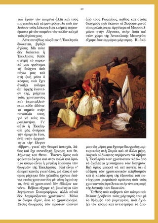 20
των ἔχουν τὸν ποιμένα ἀλλὰ καὶ τοὺς
πιστικοὺς καὶ τὰ μαντρόσκυλα ποὺ πα-
λεύουν τοὺς λύκους ἔτσι κι ἐμεῖς πορευ-
όμαστε μὲ τὸν ποιμένα τὸν καλὸν καὶ μὲ
τοὺς ἁγίους μας.
Λένε συνήθως πὼς ὅταν ἡ Ἐκκλησία
διώκεται, βγάζει
ἁγίους. Μὰ πότε
δὲν διώκεται ἡ
Ἐκκλησία; Κάθε
στιγμὴ τὸ σαρκι-
κό μας φρόνημα
τὴ διώχνει ἀπὸ
πάνω μας καὶ
στὴ ζωὴ μέσα ὁ
κόσμος, ποὺ ἔχει
ἀνοίξει πόλεμο
ἀπ’ ἀρχῆς ἐναντί-
ον της, μάχεται
τοὺς χριστιανοὺς
καὶ ἐκμεταλλεύ-
εται κάθε ἀδύνα-
το σημεῖο στὴν
πανοπλία τους,
γιὰ νὰ τοὺς πα-
ραπλανήσει. Γι’
αὐτὸ ἡ Ἐκκλη-
σία μᾶς ὀνόμασε
τὴν ἁμαρτία ἔτσι,
ἐνῷ στὴν ἀρχαιό-
τητα τὴν ἔλεγαν
«ὕβριν», γιατί τὴν θεωρεῖ ἀστοχία, λά-
θος καὶ ὄχι συνειδητὴ ἄρνηση τοῦ θε-
λήματος τοῦ Θεοῦ. Ἐκεῖνο ὅμως ποὺ
φαίνεται ἀκόμα καὶ στὸν πολὺ καὶ ἀμύ-
ητο κόσμο εἶναι ἡ μεγάλη ἐποποιία τῶν
διωγμῶν τῆς Ἐκκλησίας. Καὶ εἶναι ν’
ἀπορεῖ κανεὶς γιατί ὅλος, μὰ ὅλος ὁ κό-
σμος ρίχτηκε δύο χιλιάδες χρόνια ἐπά-
νω στοὺς χριστιανοὺς μὲ τόση ἀγριότη-
τα, ἐνῷ οἱ χριστιανοὶ δὲν ἐδίωξαν κα-
νένα. Βέβαια εἴχαμε τὴ βιαιότητα τῶν
λεγόμενων Σταυροφόρων, ἀλλὰ αὐτοὶ
δὲν λογαριάζονται χριστιανοί. Μόνο
τὸ ὄνομα εἶχαν, ἀπὸ τὸ χριστιανισμό.
Στοὺς διωγμοὺς τῶν πρώτων αἰώνων
ἀπὸ τοὺς Ρωμαίους, καθὼς καὶ στοὺς
διωγμοὺς ποὺ ἔκαναν οἱ Ζωροαστρινοί,
οἱ πυρολάτρες κι ἀργότερα οἱ Μουσουλ-
μάνοι στὴν Αἴγυπτο, στὴν Ἀσία καὶ
στὸν χῶρο τῆς Ἀνατολικῆς Μεσογείου
εἴχαμε ἑκατομμύρια μάρτυρες. Κι ἀκό-
μα στὶς μέρες μας ἔχουμε διωγμοὺς μαρ-
τυρικοὺς στὴ Συρία καὶ σὲ ἄλλα μέρη.
Λογικὰ οἱ διῶκτες περίμεναν νὰ σβήσει
ἡ Ἐκκλησία τῶν χριστιανῶν κάτω ἀπὸ
τὰ ἀνελέητα χτυπήματα τῶν διωγμῶν.
Καὶ ὅμως μπορεῖ νὰ πεῖ κανεὶς ὅτι ἡ
αὔξηση τῶν χριστιανικῶν πληθυσμῶν
καὶ ἡ κατάκτηση τῆς ἐξουσίας τοῦ πα-
νίσχυρου ρωμαϊκοῦ κράτους ἀπὸ τοὺς
χριστιανοὺς ὀφείλεται στὴν ἀντιστροφὴ
τῆς λογικῆς τῶν διωκτῶν.
Ὁ Θεὸς ποὺ κυβερνᾶ τὸν κόσμο ποὺ
ἔπλασε βραβεύει τοὺς μάρτυρές του μὲ
τὸ θρίαμβο τοῦ μαρτυρίου, ποὺ ἁγιά-
ζει τὸν κόσμο καὶ ἀντιστρέφει τὰ ἀπο-
 