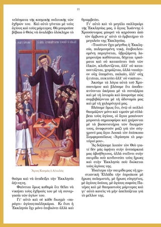 21
τελέσματα τῆς κοσμικῆς πολιτικῆς τῶν
ἐχθρῶν του. Καὶ αὐτὸ γίνεται μὲ τοὺς
ἁγίους καὶ τοὺς μάρτυρες. Θὰ μποροῦσε
βέβαια ὁ Θεὸς νὰ ἀναλάβει ὁλόκληρο τὸ
θαῦμα καὶ νὰ ἀναδείξει τὴν Ἐκκλησία
ἀήττητη.
Φαίνεται ὅμως καθαρὰ ὅτι θέλει νὰ
νικήσει τοὺς ἐχθρούς του μὲ τὴ συνερ-
γασία τῶν ἁγίων του.
Γι’ αὐτὸ καὶ σὲ κάθε διωγμὸ «πα-
ράγει» ἁγίους-παλληκάρια. Κι ἔτσι ἡ
Ἐκκλησία ὄχι μόνο ἐπιβιώνει ἀλλὰ καὶ
θριαμβεύει.
Γι’ αὐτὸ καὶ τὸ μεγάλο παλληκάρι
τῆς Ἐκκλησίας μας, ὁ ἅγιος Ἰωάννης ὁ
Χρυσόστομος μπορεῖ νὰ κηρύσσει ἀπὸ
τὸν ἄμβωνα μ’ αὐτὸ τὸ ἐμβατήριο τὸ
μεγαλεῖο της Ἐκκλησίας.
«Τοιοῦτον ἔχει μέγεθος ἡ Ἐκκλη-
σία, πολεμουμένη νικᾷ, ἐπιβουλευ-
ομένη περιγίνεται, ὑβριζόμενη λα-
μπροτέρα καθίσταται, δέχεται τραύ-
ματα καὶ οὐ καταπίπτει ὑπὸ τῶν
ἑλκῶν, κλυδωνίζεται, ἀλλ’ οὐ κατα-
ποντίζεται, χειμάζεται, ἀλλὰ ναυάγι-
ον οὐχ ὑπομένει, παλαίει, ἀλλ’ οὐχ
ἡττᾶται, πυκτεύει ἀλλ’ οὐ νικᾶται».
Ἀκοῦμε τὰ λόγια αὐτὰ τοῦ Χρυ-
σοστόμου καὶ βλέπομε ὅτι ἀποδει-
κνύονται ἀκέραια μὲ τὰ συναξάρια
καὶ μὲ τὴ ἱστορία καὶ ἀποροῦμε πῶς
συμβιβάζονται μὲ τὴ ἀδυναμία μας
καὶ μὲ τὴ χαλαρότητά μας.
Βλέπομε ὅμως ὅτι, ἐνῷ οἱ πολλοὶ
θαυμάζουν μόνο καὶ τιμοῦν μὲ εὐλά-
βεια τοὺς ἁγίους, οἱ ἅγιοι μπαίνουν
μπροστὰ σημαιοφόροι καὶ χαίρονται
μὲ τὰ βασανιστήρια τῶν διωγμῶν
τους, ἀναφωνοῦν μαζὶ γιὰ τὸν σύγ-
χρονό μας ἅγιο Λουκᾶ τὸν ἐπίσκοπο
Συμφεροπόλεως «Ἀγάπησα τὸ μαρ-
τύριό μου».
Ἂς δοξάσομε λοιπὸν τὸν Θεὸ για-
τί δὲν μᾶς ἀφήνει στὴν ἀνεπάρκειά
μας ἀβοήθητους, ἀλλὰ στέλνει στὴν
πατρίδα ποὺ κινδυνεύει τοὺς ἥρωες
καὶ στὴν Ἐκκλησία ποὺ διώκεται
τοὺς ἁγίους της.
Ἰδιαίτερα τὴν πατρίδα μας τὴ χρι-
στιανικὴ Ἑλλάδα τὴν ἐπροίκισε μὲ
ἥρωες πολεμιστές, μὲ ἥρωες εὐεργέτες,
μὲ ἁγίους ὁσίους, μὲ ἁγίους σοφοὺς Πα-
τέρες καὶ μὲ θαυμαστοὺς μάρτυρες καὶ
γι’ αὐτὸ κανεὶς νὰ μὴν ἀπελπίζεται γιὰ
τὸ μέλλον της.				
	
Ἅγιος Κοσμᾶς ὁ Αἰτωλός
 