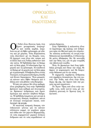 22
ΟΡΘΟΔΟΞΙΑ
ΚΑΙ
ΙΝΔΟΥΙΣΜΟΣ
Γέροντος Παϊσίου
Ο
ἱ Ἰνδοὶ εἶναι ἔξυπνος λαός, ἐνῷ
ἔχουν μεταφυσικὲς ἀνησυχί-
ες καὶ πολλὴ καρδιά, ἀσχο-
λοῦνται μὲ τὴ δῆθεν φιλοσοφία, μὲ πλά-
νες καὶ μὲ μαγεῖες. Τοὺς Εὐρωπαίους
τοὺς ἁλωνίζουν μὲ τὶς θεωρίες τους.
Οἱ ἀρχηγοὶ τους εἶναι σὰν ταῦροι καὶ
οἱ ἄλλοι ἐκεῖ στὶς Ἰνδίες πεθαίνουν ἀπὸ
τὴν πεῖνα. Ἡ Ὀρθοδοξία ἔχει τὸ θαῦμα
καὶ τὴ θεία χάρη. Ὁ ἰνδουισμὸς ἔχει τὴ
μαγεία καὶ τὴ φιλοσοφία. Ἀντικαθιστᾶ
τὸ θαῦμα μὲ τὴ μαγεία καὶ τὴ θεία χάρη
μὲ τὴ φιλοσοφία. Ὁ διάβολος δίνει στοὺς
Γκουρού,στοὺςμάγουςδυνάμεις,ἐπειδὴ
τοῦ δίνουν δικαιώματα. Ἔτσι μποροῦν
νὰ κάνουν κάτι δῆθεν θαύματα καὶ ὁ
ἄλλος ποὺ τοὺς βλέπει τοὺς θαυμάζει.
Ἡ ζωὴ τῶν μάγων δὲν εἶναι καθαρή,
εἶναι μπερδεμένη, ἐνῷ στὴν Ὀρθοδοξία
βρίσκουν ζωὴ καθαρὴ καὶ ἀνωτερότη-
τα. Βρίσκουν ἀνθρώπους ποὺ ἔχουν
ἁγιότητα καὶ κάνουν ἀληθινὰ θαύμα-
τα. Ἡ ὀρθόδοξη ἐγκράτεια καὶ γενικὰ ἡ
πνευματικὴ ἄσκηση ἀποβλέπει πάντα
σὲ ἀνώτερο πνευματικὸ σκοπό, στὸν
ἁγιασμὸ τῆς ψυχῆς.
Ἡ σατανικὴ κοσμικὴ ἄσκηση τῶν
ἰνδουιστῶν γίνεται γιὰ νὰ κάνουν
εὐλύγιστο κορμό, νὰ γυρίζουν χέρια
καὶ πόδια σὰν τὸν χάρτινο Καραγκιόζη,
νὰ τοὺς καμαρώνουν μερικοὶ ἀνόητοι
ἄνθρωποι καὶ νὰ τοὺς κοροϊδεύουν οἱ
γελοῖοι δαίμονες.
Στὴν Ὀρθοδοξία ἡ καλωσύνη εἶναι
τὸ ξεχείλισμα τῆς ἀγάπης τοῦ ἀνθρώ-
που πρὸς τὸν Θεὸ καὶ πρὸς τὸν πλησίον.
Ἂν κάποιος κινδυνεύη νὰ πνιγῆ στὴν
θάλασσα καὶ ζητᾶ βοήθεια, ὁ ἰνδουιστὴς
θὰ μείνη ἀδιάφορος, δὲν θὰ κουνηθῆ
ἀπὸ τὴν θέση του, γιὰ νὰ μὴν στερηθῆ
τὴν ἡδονὴ ποὺ νοιώθει.
Ἐνῷ, ἂν βρισκόταν ἐκεῖ ἕνας ὀρθό-
δοξος μοναχὸς καὶ ἔλεγε τὴν εὐχή, θὰ
ἄφηνε τὸ κομποσχοίνι καὶ θὰ ἔπεφτε
στὴν θάλασσα γιὰ νὰ τὸν σώση.
Ὁ σημερινὸς παράξενος ἄνθρωπος
στὰ παράξενα ἀναπαύεται, ὄχι στὰ σω-
στά. Τὴν Ἰνδία, ποὺ εἶναι στὴν ἄλλη
ἄκρη τῆς γῆς, τὴν ξέρουν ἀπὸ τὴν μα-
γεία της καὶ πηγαίνουν.
Τὸ Ἅγιον Ὅρος ποὺ εἶναι στὴν πα-
τρίδα τους, πολὺ κοντά τους, μὲ τὴν
ἀληθινὴ μυστικὴ ἐν Χριστῷ ζωή, τὸ
ἀγνοοῦν.
 