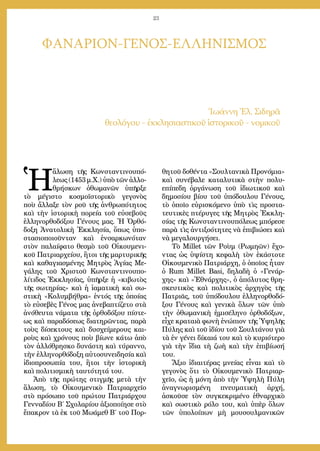 23
ΦΑΝΑΡΙΟΝ-ΓΕΝΟΣ-ΕΛΛΗΝΙΣΜΟΣ
Ἰωάννη Ἐλ. Σιδηρᾶ
θεολόγου - ἐκκλησιαστικοῦ ἱστορικοῦ - νομικοῦ
Ἡ
ἅλωση τῆς Κωνσταντινουπό-
λεως (1453 μ.Χ.) ὑπὸ τῶν ἀλλο-
θρήσκων ὀθωμανῶν ὑπῆρξε
τὸ μέγιστο κοσμοϊστορικὸ γεγονὸς
ποὺ ἄλλαξε τὸν ροῦ τῆς ἀνθρωπότητος
καὶ τὴν ἱστορικὴ πορεία τοῦ εὐσεβοῦς
ἑλληνορθοδόξου Γένους μας. Ἡ Ὀρθό-
δοξη Ἀνατολικὴ Ἐκκλησία, ὅπως ὑπο-
στασιοποιοῦνταν καὶ ἐνσαρκωνόταν
στὸν παλαίφατο θεσμὸ τοῦ Οἰκουμενι-
κοῦ Πατριαρχείου, ἢτοι τῆς μαρτυρικῆς
καὶ καθαγιασμένης Μητρὸς Ἁγίας Με-
γάλης τοῦ Χριστοῦ Κωνσταντινουπο-
λίτιδος Ἐκκλησίας, ὑπῆρξε ἡ «κιβωτὸς
τῆς σωτηρίας» καὶ ἡ ἰαματικὴ καὶ σω-
στικὴ «Κολυμβήθρα» ἐντός τῆς ὁποίας
τὸ εὐσεβὲς Γένος μας ἀνεβαπτίζετο στὰ
ἀνόθευτα νάματα τῆς ὀρθοδόξου πίστε-
ως καὶ παραδόσεως διατηρῶντας, παρὰ
τοὺς δίσεκτους καὶ δυσχείμερους και-
ροὺς καὶ χρόνους ποὺ βίωνε κάτω ἀπὸ
τὸν ἀλλόθρησκο δυνάστη καὶ τύραννο,
τὴν ἑλληνορθόδοξη αὐτοσυνειδησία καὶ
ἰδιοπροσωπία του, ἢτοι τὴν ἱστορικὴ
καὶ πολιτισμικὴ ταυτότητά του.
Ἀπὸ τῆς πρώτης στιγμῆς μετὰ τὴν
ἅλωση, τὸ Οἰκουμενικὸ Πατριαρχεῖο
στὸ πρόσωπο τοῦ πρώτου Πατριάρχου
Γενναδίου Β΄ Σχολαρίου ἀξιοποίησε στὸ
ἔπακρον τὰ ἐκ τοῦ Μωάμεθ Β΄ τοῦ Πορ-
θητοῦ δοθέντα «Σουλτανικὰ Προνόμια»
καὶ συνέβαλε καταλυτικὰ στὴν πολυ-
επίπεδη ὀργάνωση τοῦ ἰδιωτικοῦ καὶ
δημοσίου βίου τοῦ ὑπόδουλου Γένους,
τὸ ὁποῖο εὑρισκόμενο ὑπὸ τὶς προστα-
τευτικὲς πτέρυγες τῆς Μητρὸς Ἐκκλη-
σίας τῆς Κωνσταντινουπόλεως μπόρεσε
παρὰ τὶς ἀντιξοότητες νὰ ἐπιβιώσει καὶ
νὰ μεγαλουργήσει.
Τὸ Millet τῶν Ροὺμ (Ρωμηῶν) ἔχο-
ντας ὡς ὑψίστη κεφαλὴ τὸν ἑκάστοτε
Οἰκουμενικὸ Πατριάρχη, ὁ ὁποῖος ἦταν
ὁ Rum Millet Basi, δηλαδὴ ὁ «Γενάρ-
χης» καὶ «Ἐθνάρχης», ὁ ἀπόλυτος θρη-
σκευτικὸς καὶ πολιτικὸς ἀρχηγὸς τῆς
Πατριᾶς, τοῦ ὑπόδουλου ἑλληνορθοδό-
ξου Γένους καὶ γενικὰ ὅλων τῶν ὑπὸ
τὴν ὀθωμανικὴ ἡμισέληνο ὀρθοδόξων,
εἶχε κραταιὰ φωνὴ ἐνώπιον τῆς Ὑψηλῆς
Πύλης καὶ τοῦ ἰδίου τοῦ Σουλτάνου γιὰ
τὰ ἐν γένει δίκαιά του καὶ τὸ κυριότερο
γιὰ τὴν ἴδια τὴ ζωὴ καὶ τὴν ἐπιβίωσή
του.
Ἄξιο ἰδιαιτέρας μνείας εἶναι καὶ τὸ
γεγονὸς ὅτι τὸ Οἰκουμενικὸ Πατριαρ-
χεῖο, ὡς ἡ μόνη ἀπὸ τὴν Ὑψηλὴ Πύλη
ἀναγνωρισμένη πνευματικὴ ἀρχή,
ἀσκοῦσε τὸν συγκεκριμένο ἐθναρχικὸ
καὶ σωστικὸ ρόλο του, καὶ ὑπὲρ ὅλων
τῶν ὑπολοίπων μὴ μουσουλμανικῶν
 