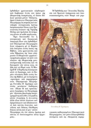 24
ὀρθοδόξων χριστιανικῶν πληθυσμῶν
ποὺ διαβίωσαν ἐντὸς τῶν ὁρίων τῆς
ὀθωμανικῆς ἐπικράτειας, οἱ ὁποῖοι δὲν
ἦταν φυσικὰ μόνον Ἕλληνες,
ἀφοῦ ὁ ἑκάστοτε Οἰκουμενικὸς
Πατριάρχης ὡς κεφαλὴ καὶ κα-
τεξοχὴν πνευματικὸς ἡγέτης
ἐκπροσωποῦσε ὅλους τους Χρι-
στιανοὺς ἐνώπιον τῆς Ὑψηλῆς
Πύλης καὶ ὁμιλοῦσε ἐξ ὀνόμα-
τος αὐτῶν σὲ κάθε περίπτωση.
Ἔχει διατυπωθεῖ ὅτι ἡ
πνευματικὴ καὶ διοικητικὴ
ὑπαγωγὴ ὅλων τῶν ὀρθοδόξων
στὸ Οἰκουμενικὸ Πατριαρχεῖο
ἦταν σύμφωνη μὲ τὸ Κοράνι
ποὺ ἐπέτρεπε στοὺς λαοὺς τῆς
Βίβλου, τοὺς χριστιανοὺς καὶ
τοὺς Ἑβραίους, ἐφ’ ὅσον πλή-
ρωσαν τὸ ὀθωμανικὸ «χαράτσι»
(κεφαλικὸς φόρος) νὰ ζοῦν στὸ
πλαίσιο τῆς ὀθωμανικῆς μου-
σουλμανικῆς πολιτείας καὶ νὰ
διατηροῦν τὴν πίστη τους, τὰ
ἤθη καὶ τὰ ἔθιμά τους. Ὁ Μω-
άμεθ Β΄ ὁ Πορθητὴς ἐπικύρωσε
αὐτὸ τὸ δικαίωμα, ποὺ τὸ Κο-
ράνι εὐνοϊκῶς ἔδιδε στοὺς λα-
οὺς τῆς Βίβλου, μὲ τὰ λεγόμενα
«προνόμια» ποὺ παραχώρησε
στὸν Οἰκουμενικὸ Πατριάρ-
χη Γεννάδιο Β΄ Σχολάριο καὶ
στοὺς μετέπειτα διαδόχους
του: «ἔδωκε δὲ καὶ προστάγ-
ματα ἐγγράφως τῷ Πατριάρχῃ
μὲτ’ ἐξουσίας βασιλικῆς ἀπογε-
γραμμένης κάτωθεν, ἵνα μηδεὶς
αὐτὸν ἐνοχλήσῃ ἢ ἀντιτείνῃ
ἀλλὰ εἶναι αὐτὸν ἀναίτιον καὶ
ἀφορολόγητον καὶ ἀδιάσειστον
τὲ ἀπὸ παντὸς ἐναντίου, καὶ
τέλους καὶ δόσεως ἐλεύθερος
ἔσηται αὐτὸς καὶ οἱ μετ’ αὐτὸν
Πατριάρχαι εἰς τὸν αἰῶνα, ὁμοίως καὶ
πάντες οἱ ὑποτεταγμένοι αὐτῷ ἀρχιε-
ρεῖς».
Ἡ Ὀρθόδοξη κατ’ Ἀνατολὰς Ἐκκλη-
σία τοῦ Χριστοῦ ὑπάρχουσα καὶ ὑπο-
στασιοποιημένη στὸν θεσμὸ τοῦ μαρ-
τυρικῶς καθαγιασμένου Οἰκουμενικοῦ
Πατριαρχείου, τὸν μόνο ἑλληνορθόδοξο
πνεύμονα ποὺ ὡς «θαυμαστὴ παρεμ-
Γεννάδιος Β΄ Σχολάριος
 