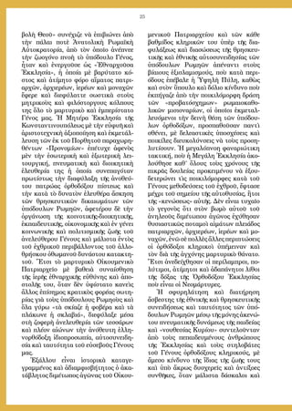 25
βολὴ Θεοῦ» συνέχιζε νὰ ἐπιβιώνει ἀπὸ
τὴν πάλαι ποτὲ Ἀνατολικὴ Ρωμαϊκὴ
Αὐτοκρατορία, ἀπὸ τὸν ὁποῖο ἀνέπνεε
τὴν ζωογόνο πνοὴ τὸ ὑπόδουλο Γένος,
ἦταν καὶ ἐνεργοῦσε ὡς «Ἐθναρχοῦσα
Ἐκκλησία», ἡ ὁποία μὲ βαρύτατο κό-
στος καὶ ἀτίμητο φόρο αἵματος πατρι-
αρχῶν, ἀρχιερέων, ἱερέων καὶ μοναχῶν
ἔφερε καὶ διεφύλαττε σωστικὰ στοὺς
μητρικοὺς καὶ φιλόστοργους κόλπους
της ὅλο τὸ μαρτυρικὸ καὶ ἐμπερίστατο
Γένος μας. Ἡ Μητέρα Ἐκκλησία τῆς
Κωνσταντινουπόλεως μὲ τὴν εὐφυῆ καὶ
ἀριστοτεχνικὴ ἀξιοποίηση καὶ ἐκμετάλ-
λευση τῶν ἐκ τοῦ Πορθητοῦ παραχωρη-
θέντων «Προνομίων» ἐπέτυχε ἀφενὸς
μὲν τὴν ἐσωτερικὴ καὶ ἐξωτερικὴ λει-
τουργική, πνευματικὴ καὶ διοικητικὴ
ἐλευθερία της ἡ ὁποία συνεπαγόταν
πρωτίστως τὴν διαφύλαξη τῆς ἀνοθεύ-
του πατρώας ὀρθοδόξου πίστεως καὶ
τὴν κατὰ τὸ δυνατὸν ἐλευθέρα ἄσκηση
τῶν θρησκευτικῶν δικαιωμάτων τῶν
ὑπόδουλων Ρωμηῶν, ἀφετέρου δὲ τὴν
ὀργάνωση τῆς κοινοτικῆς-διοικητικῆς,
ἐκπαιδευτικῆς, οἰκονομικῆς καὶ ἐν γένει
κοινωνικῆς καὶ πολιτισμικῆς ζωῆς τοῦ
ἀνελεύθερου Γένους καὶ μάλιστα ἐντὸς
τοῦ ἐχθρικοῦ περιβάλλοντος τοῦ ἀλλο-
θρήσκου ὀθωμανοῦ δυνάστου κατακτη-
τοῦ. Ἔτσι τὸ μαρτυρικὸ Οἰκουμενικὸ
Πατριαρχεῖο μὲ βαθειὰ συναίσθηση
τῆς ἱερῆς ἐθναρχικῆς εὐθύνης καὶ ἀπο-
στολῆς του, ὅταν δὲν ὑφίστατο κανεὶς
ἄλλος ἐπίσημος κρατικὸς φορέας σωτη-
ρίας γιὰ τοὺς ὑπόδουλους Ρωμηοὺς καὶ
ὅλα γύρω «τὰ σκίαζε ἡ φοβέρα καὶ τὰ
πλάκωνε ἡ σκλαβιά», διεφύλαξε μέσα
στὴ ζοφερὴ ἀνελευθερία τῶν τεσσάρων
καὶ πλέον αἰώνων τὴν ἀνόθευτη ἑλλη-
νορθόδοξη ἰδιοπροσωπία, αὐτοσυνειδη-
σία καὶ ταυτότητα τοῦ εὐσεβοῦς Γένους
μας.
Ἐξάλλου εἶναι ἱστορικὰ καταγε-
γραμμένος καὶ ἀδιαμφισβήτητος ὁ ἀκα-
τάβλητος διμέτωπος ἀγῶνας τοῦ Οἰκου-
μενικοῦ Πατριαρχείου καὶ τῶν κάθε
βαθμίδος κληρικῶν του ὑπὲρ τῆς δια-
φυλάξεως καὶ διασώσεως τῆς θρησκευ-
τικῆς καὶ ἐθνικῆς αὐτοσυνειδησίας τῶν
ὑπόδουλων Ρωμηῶν ἀπέναντι στοὺς
βίαιους ἐξισλαμισμούς, ποὺ κατὰ περι-
όδους ἐπέβαλε ἡ Ὑψηλὴ Πύλη, καθὼς
καὶ στὸν ὕπουλο καὶ δόλιο κίνδυνο ποὺ
ἐκπήγαζε ἀπὸ τὴν ποικιλόμορφη δράση
τῶν «προβατόσχημων» ρωμαιοκαθο-
λικῶν μισιοναρίων, οἱ ὁποῖοι ἐκμεταλ-
λευόμενοι τὴν δεινὴ θέση τῶν ὑπόδου-
λων ὀρθοδόξων, προσπαθοῦσαν παντὶ
σθένει, μὲ δελεαστικὲς ὑποσχέσεις καὶ
ποικίλες διευκολύνσεις νὰ τοὺς προση-
λυτίσουν. Ἡ μεγαλόπνοη φαναριώτικη
τακτική, ποὺ ἡ Μεγάλη Ἐκκλησία ἀκο-
λούθησε καθ’ ὅλους τοὺς χρόνους τῆς
πικρᾶς δουλείας προκειμένου νὰ ἐξου-
δετερώνει τὶς ποικιλόμορφες κατὰ τοῦ
Γένους μεθοδεύσεις τοῦ ἐχθροῦ, ἔφτασε
μέχρι τοῦ σημείου τῆς αὐτοθυσίας, ἢτοι
τῆς «κενώσεως» αὐτῆς. Δὲν εἶναι τυχαῖο
τὸ γεγονὸς ὅτι στὸν βωμὸ αὐτοῦ τοῦ
ἀνηλεοῦς διμέτωπου ἀγῶνος ἐχύθησαν
θυσιαστικῶς ποταμοὶ αἱμάτων πλειάδος
πατριαρχῶν, ἀρχιερέων, ἱερέων καὶ μο-
ναχῶν, ἐνῶ σὲ πολλὲς ἄλλες περιπτώσεις
οἱ ὀρθόδοξοι κληρικοὶ ὑπέμειναν καὶ
τὸν διὰ τῆς ἀγχόνης μαρτυρικὸ θάνατο.
Ἔτσι ἀνεδείχθησαν οἱ περίλαμπροι, πο-
λύτιμοι, ἀτίμητοι καὶ ἀδαπάνητοι λίθοι
τῆς δόξας τῆς Ὀρθοδόξου Ἐκκλησίας
ποὺ εἶναι οἱ Νεομάρτυρες.
Ἡ σφυρηλάτηση καὶ διατήρηση
ἄσβεστης τῆς ἐθνικῆς καὶ θρησκευτικῆς
συνειδήσεως καὶ ταυτότητος τῶν ὑπό-
δουλων Ρωμηῶν μέσῳ τῆς μόνης ἀκενώ-
του πνευματικῆς δυνάμεως τῆς παιδείας
καὶ «νουθεσίας Κυρίου» συντελοῦνταν
ἀπὸ τοὺς πεπαιδευμένους ἀνθρώπους
τῆς Ἐκκλησίας καὶ τοὺς στηλοβάτες
τοῦ Γένους ὀρθοδόξους κληρικούς, μὲ
ἄμεσο κίνδυνο τῆς ἴδιας τῆς ζωῆς τους
καὶ ὑπὸ ἄκρως δυσχερεῖς καὶ ἀντίξοες
συνθῆκες, ὅταν μάλιστα δάσκαλοι καὶ
 