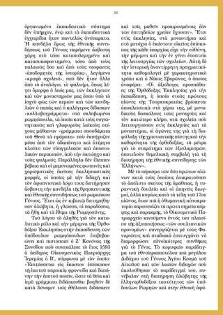 26
ὀργανωμένο ἐκπαιδευτικὸ σύστημα
δὲν ὑπῆρχαν, ἐνῷ καὶ τὰ ἐκπαιδευτικὰ
ἐγχειρίδια ἦταν παντελῶς ἀνύπαρκτα.
Ἡ κανδήλα ὅμως τῆς ἐθνικῆς συνει-
δήσεως τοῦ Γένους παρέμενε ἄσβεστη
χάρη στὸ τόσο καταπολεμημένο καὶ
κατασυκοφαντημένο, τόσο ἀπὸ τοὺς
παλαιοὺς ὅσο καὶ ἀπὸ τοὺς νεοφανεῖς
«ἀποδομητὲς τῆς ἱστορίας», λεγόμενο
«κρυφὸ σχολειό», ποὺ δὲν ἦταν ἄλλο
ἀπὸ τὸ ἀναλόγιο, τὸ ψαλτήρι, ὅπως λέ-
γει ὄμορφα ὁ λαός μας, τῶν ἐκκλησιῶν
καὶ τῶν μοναστηριῶν μας ὅπου ὑπὸ τὸ
ἰσχνὸ φῶς τῶν κεριῶν καὶ τῶν κανδη-
λιῶν ὁ παπὰς καὶ ὁ καλόγερος δίδασκαν
«κολλυβογράμματα» στὰ σκλαβωμένα
ρωμηόπουλα, τὰ ὁποῖα κατὰ τοὺς συγκι-
νητικοὺς καὶ γλαφυροὺς λαϊκοὺς στί-
χους μάθαιναν «γράμματα σπουδάματα
τοῦ Θεοῦ τὰ πράματα» ποὺ ἐκπήγαζαν
μέσα ἀπὸ τὸν ἀδαπάνητο καὶ ἀτίμητο
πλοῦτο τῶν εὐαγγελικῶν καὶ ἀποστο-
λικῶν περικοπῶν, ἀπὸ τὴν ὀκτώηχο καὶ
τοὺς ψαλμούς. Παράλληλα δὲν ἔλειπαν
βέβαια καὶ οἱ μεμονωμένες φωτεινὲς καὶ
χαρισματικὲς ἐκεῖνες ἐκκλησιαστικὲς
μορφές, οἱ ὁποῖες μὲ τὴν διδαχὴ καὶ
τὸν ἀφυπνιστικὸ λόγο τους διετήρησαν
ἄσβεστη τὴν κανδήλα τῆς θρησκευτικῆς
καὶ ἐθνικῆς συνειδήσεως τοῦ ρωμαίικου
Γένους. Ἔτσι ὡς ἐν κιβωτῷ διετηρήθη-
σαν ἀλώβητα, ἡ γλῶσσα, οἱ παραδόσεις,
τὰ ἤθη καὶ τὰ ἔθιμα τῆς Ρωμηοσύνης.
Τοῦ λόγου τὸ ἀληθὲς γιὰ τὸν κατα-
λυτικὸ ρόλο καὶ τὴν μέριμνα τῆς Ὀρθο-
δόξου Ἐκκλησίας στὴν ἐκπαίδευση τῶν
ὑπόδουλων ρωμηόπουλων ἐπιβεβαι-
ώνει καὶ πιστοποιεῖ ὁ Ζ’ Κανόνας τῆς
Συνόδου ποὺ συνεκάλεσε τὸ ἔτος 1593
ὁ ἀείδιμος Οἰκουμενικὸς Πατριάρχης
Ἱερεμίας ὁ Β΄, σύμφωνα μὲ τὸν ὁποῖο:
«Ἐπιτάσσεται εἰς ἕκαστον ἐπίσκοπον
τῇ ἑαυτοῦ παροικίᾳ φροντίδα καὶ δαπά-
νην τὴν ἑαυτοῦ ποιεῖν, ὥστε τὰ θεῖα καὶ
ἱερὰ γράμματα διδάσκεσθαι βοηθεῖν δὲ
κατὰ δύναμιν τοῖς ἐθέλουσι διδάσκειν
καὶ τοῖς μαθεῖν προαιρουμένοις ἐὰν
τῶν ἐπιτηδείων χρείαν ἔχουσιν». Ἔτσι
στὶς ἐκκλησίες, στὰ μοναστήρια καὶ
στὰ μετόχια ὁ ἑκάστοτε οἰκεῖος ἐπίσκο-
πος τῆς κάθε ἐπαρχίας εἶχε τὴν εὐθύνη,
τὴν μέριμνα καὶ τὴν ἐν γένει ἐποπτεία
τῆς λειτουργίας τῶν σχολείων. Αὐτὴ δὲ
τὴν ἱστορικὴ ἀναντίρρητη πραγματικό-
τητα καθομολογεῖ μὲ χαρακτηριστικὸ
τρόπο καὶ ὁ Νίκος Σβορῶνος, ὁ ὁποῖος
ἀναφέρει: «Οἱ ἀξιόλογες προσπάθει-
ες τῆς Ὀρθόδοξης Ἐκκλησίας γιὰ τὴν
ἐκπαίδευση, ἡ ὁποία στοὺς πρώτους
αἰῶνες τῆς Τουρκοκρατίας βρίσκεται
ἀποκλειστικὰ στὰ χέρια της, μὲ μονα-
δικοὺς δασκάλους τοὺς μοναχοὺς καὶ
τὸν κατώτερο κλῆρο, στὰ σχολεῖα ποὺ
λειτουργοῦσαν στὶς ἐκκλησίες καὶ τὰ
μοναστήρια, οἱ ἀγῶνες της γιὰ τὴ δια-
φύλαξη τῆς χριστιανικῆς πίστης καὶ τὴν
καθαρότητα τῆς ὀρθοδοξίας, τὰ μέτρα
γιὰ τὸ σταμάτημα τῶν ἐξισλαμισμῶν,
ἀποτελοῦν θεμελιακὴ συμβολὴ γιὰ τὴ
διατήρηση τῆς ἐθνικῆς συνείδησης τῶν
Ἑλλήνων».
Μὲ τὸ πέρασμα τῶν δύο πρώτων αἰώ-
νων κατὰ τοὺς ὁποίους ἐπικρατοῦσαν
τὸ ἀπόλυτο σκότος τῆς ἀμάθειας, ἡ τυ-
ραννικὴ δουλεία καὶ οἱ ἀπηνεῖς διωγ-
μοί, ἀλλὰ κυρίως κατὰ τὰ τέλη τοῦ 17ου
αἰῶνος, ὅταν πιὰ ἡ ὀθωμανικὴ αὐτοκρα-
τορία παρουσιάζει τὰ πρῶτα σημεῖα κάμ-
ψης καὶ παρακμῆς, τὸ Οἰκουμενικὸ Πα-
τριαρχεῖο κινούμενο ἐντός του πλαισί-
ου τῆς ἀξιοποιήσεως «τῶν σουλτανικῶν
προνομίων» συνεργάζεται μὲ τοὺς Φα-
ναριῶτες καὶ σταδιακὰ ἐπιτυγχάνει νὰ
διαμορφώσει εὐνοϊκότερες συνθῆκες
γιὰ τὸ Γένος. Τὸ κορυφαῖο παράδειγ-
μα τοῦ ἐθνοϊεραποστόλου καὶ μεγάλου
Διδάχου τοῦ Γένους Ἁγίου Κοσμᾶ τοῦ
Αἰτωλοῦ καὶ τῶν λοιπῶν διδαχῶν ποὺ
ἀκολούθησαν τὸ παράδειγμά του, συ-
νέβαλαν στὴ διατήρηση ἀλώβητης τῆς
ἑλληνορθοδόξου ταυτότητος τῶν ὑπό-
δουλων Ρωμηῶν καὶ στὴν ἐθνικὴ ἀφύ-
 