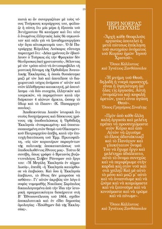 28
πιστὰ κι ἂν συνεργαζόταν μὲ τοὺς νέ-
ους Τούρκους κυριάρχους του, φώλια-
ζε ἡ πίστη ὅτι μία μέρα ἡ ἐξουσία τοῦ
Ἀντίχριστου θὰ κατέρρεε καὶ ὅτι τότε
ὁ ἑνωμένος ἑλληνικὸς λαὸς θὰ σηκωνό-
ταν καὶ πάλι γιὰ νὰ ξαναδημιουργήσει
τὴν ἅγια αὐτοκρατορία του». Ὁ δὲ Πα-
τριάρχης Κύριλλος Λούκαρις εὔστοχα
παρατηρεῖ ὅτι: «Δέκα χρόνους ἂν ἐβασί-
λευεν ὁ Τοῦρκος εἰς τὴν Φραγκίαν δὲν
θὰ εὕρισκες ἐκεῖ χριστιανούς», θέλοντας
μὲ τὸν τρόπο αὐτὸ νὰ ἀντιπαραβάλει τὴ
μυστικὴ δύναμη τῆς Ὀρθοδόξου Ἀνατο-
λικῆς Ἐκκλησίας, ἡ ὁποία θυσιάστηκε
μαζὶ μὲ τὸν λαὸ καὶ ἀποτέλεσε τὸ δια-
χωριστικὸ τεῖχος ἀνάμεσα σ’ αὐτὸν καὶ
στὸν ἀλλόθρησκο κατακτητή, μὲ ἀποτέ-
λεσμα «τὰ δύο στοιχεῖα, ἑλληνικὸν καὶ
τουρκικὸν, νὰ παραμείνουν κατὰ τὴν
διάρκειαν 4 αἰώνων ἄμικτα, ὥσπερ τὸ
ὕδωρ καὶ τὸ ἔλαιον» (Κ. Παπαρρηγό-
πουλος).
Ἀποδεικνύεται λοιπὸν ἱστορικὰ ὅτι
στοὺς δυσχείμερους καὶ δίσεκτους χρό-
νους τῆς ὑποδουλώσεως ἡ Ὀρθόδοξη
Ἐκκλησία «ἐνσαρκωμένη» καὶ ὑποστα-
σιοποιημένη στὸν θεσμὸ τοῦ Οἰκουμενι-
κοῦ Πατριαρχείου ἀπέβη, κατὰ τὴν ἐπι-
τυχῆ διατύπωση τοῦ Ἐμμ. Πρωτοψάλ-
τη, «εἰς τῶν κυριοτέρων παραγόντων
τῆς πολιτικῆς ἀποκαταστάσεως τοῦ
ὑποδουλωθέντος ἔθνους μας». Τοῦτο δὲ
συνέβη, ὅπως γράφει ὁ Βρετανὸς βυζα-
ντινολόγος Στῆβεν Ράνσιμαν στὸ ἔργο
του: «Ἡ Μεγάλη Ἐκκλησία ἐν αἰχμα-
λωσίᾳ», ἐπειδὴ «ἡ Ἐκκλησία κατώρθω-
σε νὰ ἐπιβιώσει. Καὶ ὅσο ἡ Ἐκκλησία
ἐπεβίωνε, τὸ ἔθνος δὲν μποροῦσε νὰ
πεθάνει». Γι’ αὐτὸν ἀκριβῶς τὸν λόγο ὁ
σοφὸς νομομαθὴς Νικόλαος Σαρίπολος
δικαιολογουμένα ἀπὸ τὴν ἴδια τὴν ἱστο-
ρικὴ πραγματικότητα διεκήρυττε στὴ
Β΄ Ἐθνοσυνέλευση τοῦ 1864, σχεδὸν
ἀποκαλυπτικὰ καὶ ἐν εἴδει δημοσίας
ὁμολογίας: «Ἐσώθημεν διὰ τῆς Ἐκκλη-
σίας».
ΠΕΡΙ ΝΟΕΡΑΣ
ΠΡΟΣΕΥΧΗΣ
«Ἄρχὴ κάθε θεοφιλοῦς
εργασίας ἀποτελεῖ ἡ
μετὰ πίστεως ἐπίκληση
τοῦ σωτηρίου ὀνόματος
τοῦ Κυρίου ἡμῶν Ἰησοῦ
Χριστοῦ».
Ὅσιοι Κάλλιστος
καὶ Ἰγνάτιος Ξανθόπουλοι
«Ἡ μνήμη τοῦ Θεοῦ,
δηλαδὴ ἡ νοερὰ προσευχή,
εἶναι ἡ ὑψηλότερη ἀπ'
ὅλες τὶς ἐργασίες. Αὐτὴ
ὀνομάζεται καὶ κεφαλὴ
ἀρετῶν, γιατὶ εἶναι ἀγάπη
Θεοῦ».
Ὅσιος Γρηγόριος Σιναΐτης
«Πρὶν ἀπὸ κάθε ἄλλη
καλὴ ἐργασία καὶ μελέτη
πρέπει νὰ προσευχώμαστε
στὸν Κύριο καὶ ἀπὸ
Αὐτὸν νὰ ζητοῦμε
τὸ ἔλεος ἀδιστάκτως•
καὶ τὸ Πανάγιον καὶ
γλυκύτατον ὄνομά
Του νὰ ἔχωμε ἔργο καὶ
μελέτημα ἀδιάλειπτο,
αὐτὸ τὸ ὄνομα συνεχῶς
καὶ νὰ περιφέρωμε στὴν
καρδιὰ καὶ στὸν νοῦ καὶ
στὰ χείλη• Καὶ μὲ αὐτὸ
τὸ μέσο καὶ μαζὶ μ' αὐτὸ
καὶ νὰ ἀναπνέωμε καὶ νὰ
ζοῦμε καὶ νὰ κοιμώμαστε
καὶ νὰ ξυπνοῦμε καὶ νὰ
κινούμαστε καὶ νὰ τρῶμε
καὶ νὰ πίνωμε».
Ὅσιοι Κάλλιστος
καὶ Ἰγνάτιος Ξανθόπουλοι
 