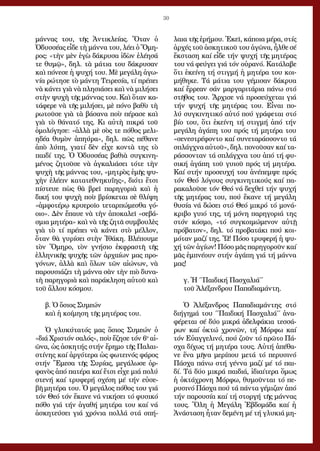 30
μάν­νας του, τῆς Ἀν­τι­κλεί­ας. Ὅ­ταν ὁ
Ὀ­δυσ­σέ­ας εἶ­δε τὴ μάν­να του, λέ­ει ὁ Ὅ­μη­
ρος: «τὴν μὲν ἐ­γὼ δά­κρυ­σα ἰ­δὼν ἐ­λέ­η­σά
τε θυ­μῷ», δηλ. τὰ μά­τια του δά­κρυ­σαν
καὶ πό­νε­σε ἡ ψυ­χή του. Μὲ με­γά­λη ἀ­γω­
νί­α ρώ­τη­σε τὸ μάν­τη Τει­ρε­σί­α, τί πρέ­πει
νὰ κά­νει γιὰ νὰ πλη­σιά­σει καὶ νὰ μι­λή­σει
στὴν ψυ­χὴ τῆς μάν­νας του. Καὶ ὅ­ταν κα­
τά­φε­ρε νὰ τῆς μι­λή­σει, μὲ πό­νο βα­θὺ τὴ
ρω­τοῦ­σε γιὰ τὰ βά­σα­να ποὺ πέ­ρα­σε καὶ
γιὰ τὸ θά­να­τό της. Κι αὐ­τὴ πι­κρά τοῦ
ὁ­μο­λό­γη­σε: «ἀλ­λὰ μὲ σὸς τε πό­θος με­λι­
η­δέ­α θυ­μὸν ἀ­πηύ­ρα», δηλ. πῶς πέ­θα­νε
ἀ­πὸ λύ­πη, για­τί δὲν εἶ­χε κον­τὰ της τὸ
παι­δί της. Ὁ Ὀ­δυσ­σέ­ας βα­θιὰ συγ­κι­νη­
μέ­νος ζη­τοῦ­σε νὰ ἀγ­κα­λιά­σει τό­τε τὴν
ψυ­χὴ τῆς μάν­νας του, «μη­τρὸς ἐ­μῆς ψυ­
χὴν ἐ­λέ­ειν κα­τα­τε­θνη­κυ­ΐ­ης», δι­ό­τι ἔ­τσι
πί­στευ­ε πὼς θὰ βρεῖ πα­ρη­γο­ριὰ καὶ ἡ
δι­κή του ψυ­χὴ ποὺ βρί­σκε­ται σὲ θλί­ψη
«ἀμ­φο­τέ­ρῳ κρυ­ε­ροῖ­ο τε­ταρ­πώ­με­σθα γό­
οι­ο». Δὲν ἔ­παυ­ε νὰ τὴν ἀ­πο­κα­λεῖ «σε­βά­
σμια μη­τέ­ρα» καὶ νὰ τῆς ζη­τᾶ συμ­βου­λὲς
γιὰ τὸ τί πρέ­πει νὰ κά­νει στὸ μέλ­λον,
ὅ­ταν θὰ γυ­ρί­σει στὴν Ἰ­θά­κη. Βλέ­που­με
τὸν Ὅ­μη­ρο, τὸν γνή­σιο ἐκ­φρα­στῆ τῆς
ἑλ­λη­νι­κῆς ψυ­χῆς τῶν ἀρ­χαί­ων μας προ­
γό­νων, ἀλ­λὰ καὶ ὅ­λων τῶν αἰ­ώ­νων, νὰ
πα­ρου­σιά­ζει τὴ μάν­να σὰν τὴν πιὸ δυ­να­
τὴ πα­ρη­γο­ριὰ καὶ πα­ρά­κλη­ση αὐ­τοῦ καὶ
τοῦ ἄλ­λου κό­σμου.
β. Ὁ ὅ­σιος Συ­με­ών
καὶ ἡ κοί­μη­ση τῆς μη­τέ­ρας του.
Ὁ γλυ­κύ­τα­τός μας ὅ­σιος Συ­με­ών ὁ
«διά Χρι­στόν σα­λός», ποὺ ἔ­ζη­σε τόν 6ο
αἰ­
ῶ­να, ὡς ἀ­σκη­τής στήν ἔ­ρη­μο τῆς Πα­λαι­
στί­νης καί ἀρ­γό­τε­ρα ὡς φω­τει­νός φά­ρος
στήν Ἔ­με­σα τῆς Συ­ρί­ας, με­γά­λω­σε ὀρ­
φα­νὸς ἀ­πό πα­τέ­ρα καί ἔ­τσι εἶ­χε μιά πο­λύ
στε­νή καί τρυ­φε­ρή σχέ­ση μέ τήν εὐ­σε­
βῆ μη­τέ­ρα του. Ὁ με­γά­λος πό­θος του γιά
τόν Θε­ό τόν ἔ­κα­νε νά νι­κή­σει τό φυ­σι­κό
πό­θο γιά τήν ἀ­γα­θή μη­τέ­ρα του καί νά
ἀ­σκη­τεύ­σει γιά χρό­νια πολ­λά στά σπή­
λαι­α τῆς ἐ­ρή­μου. Ἐ­κεῖ, κά­ποι­α μέ­ρα, στίς
ἀρ­χές τοῦ ἀ­σκη­τι­κοῦ του ἀ­γῶ­να, ἦλ­θε σέ
ἔκ­στα­ση καί εἶ­δε τήν ψυ­χή τῆς μη­τέ­ρας
του νά φεύ­γει γιά τόν οὐ­ρα­νό. Κα­τά­λα­βε
ὅ­τι ἐ­κεί­νη τή στιγ­μή ἡ μη­τέ­ρα του κοι­
μή­θη­κε. Τά μά­τια του γέ­μι­σαν δά­κρυ­α
καί ἔρ­ρε­αν σάν μαρ­γα­ρι­τά­ρια πά­νω στό
στῆ­θος του. Ἄρ­χι­σε νά προ­σεύ­χε­ται γιά
τήν ψυ­χή τῆς μη­τέ­ρας του. Εἶ­ναι πο­
λύ συγ­κι­νη­τι­κό αὐ­τό πού γρά­φε­ται στό
βί­ο του, ὅ­τι ἐ­κεί­νη τή στιγ­μή ἀ­πό τήν
με­γά­λη ἀ­γά­πη του πρός τή μη­τέ­ρα του
«σε­νε­στρέ­φον­το καί συ­νε­τα­ράσ­σον­το τά
σπλάγ­χνα αὐ­τοῦ», δηλ. πο­νοῦ­σαν καί τα­
ράσ­σον­ταν τά σπλάγ­χνα του ἀ­πό τή φυ­
σι­κή ἀ­γά­πη τοῦ γυι­οῦ πρός τή μη­τέ­ρα.
Καί στήν προ­σευ­χή του ἀ­νέ­πεμ­ψε πρός
τόν Θε­ό λό­γους συγ­κι­νη­τι­κούς καί πα­
ρα­κα­λοῦ­σε τόν Θε­ό νά δε­χθεῖ τήν ψυ­χή
τῆς μη­τέ­ρας του, πού ἔ­κα­νε τή με­γά­λη
θυ­σί­α νά δώ­σει στό Θε­ό μι­κρό τό μο­νά­
κρι­βο γυι­ό της, τή μό­νη πα­ρη­γο­ριά της
στόν κό­σμο, «τό συγ­κοι­μώ­με­νον αὐ­τῇ
πρό­βα­τον», δηλ. τό προ­βα­τά­κι πού κοι­
μό­ταν μα­ζί της. Ὤ! Πό­σο τρυ­φε­ρή ἡ ψυ­
χή τῶν ἁ­γί­ων! Πό­σο μᾶς πα­ρη­γο­ροῦν καί
μᾶς ἐμ­πνέ­ουν στήν ἀ­γά­πη γιά τή μάν­να
μας!
	
γ. Ἡ ΄΄Παι­δι­κή Πα­σχα­λιά΄΄
τοῦ Ἀ­λέ­ξαν­δρου Πα­πα­δι­α­μάν­τη.
Ὁ Ἀ­λέ­ξαν­δρος Πα­πα­δι­α­μάν­της στό
δι­ή­γη­μά του ΄΄Παι­δι­κή Πα­σχα­λιά΄΄ ἀ­να­
φέ­ρε­ται σέ δύ­ο μι­κρά ἀ­δελ­φά­κια τεσ­σά­
ρων καί ὀ­κτώ χρο­νῶν, τή Μόρ­φω καί
τόν Εὐ­αγ­γε­λι­νό, πού ζοῦν τό πρῶ­το Πά­
σχα δί­χως τή μη­τέ­ρα τους. Αὐ­τή ἀ­πέ­θα­
νε ἕ­να μῆ­να με­ρί­που με­τά τό πε­ρυ­σι­νό
Πά­σχα πά­νω στή γέν­να μα­ζί μέ τό παι­
δί. Τά δύ­ο μι­κρά παι­διά, ἰ­δι­αί­τε­ρα ὅ­μως
ἡ ὀ­κτά­χρο­νη Μόρ­φω, θυ­μοῦν­ται τό πε­
ρυ­σι­νό Πά­σχα πού τά πάν­τα γέ­μι­ζαν ἀ­πό
τήν πα­ρου­σί­α καί τή στορ­γή τῆς μάν­νας
τους. Ὅ­λη ἡ Με­γά­λη Ἑ­βδο­μά­δα καί ἡ
Ἀ­νά­στα­ση ἦ­ταν δε­μέ­νη μέ τή γλυ­κιά μη­
 