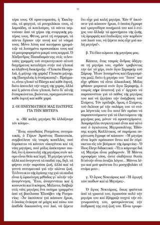 31
τέ­ρα τους. Οἱ προ­ε­τοι­μα­σί­ες, ἡ Ἐκ­κλη­
σί­α, τά φα­γη­τά, τά ρου­χα­λά­κια τους, οἱ
λαμ­πά­δες, οἱ κου­λοῦ­ρες, τά πάν­τα περ­
νοῦ­σαν ἀ­πό τά χέ­ρια τῆς στορ­γι­κῆς μη­
τέ­ρας τους. Φέ­τος, με­τά τή συμ­φο­ρά, τά
πάν­τα ἔ­χα­σαν τήν πνο­ή καί τό νό­η­μά
τους. Μό­νο λύ­πη καί κα­τή­φεια χρω­μά­
τι­ζε τά λυ­πη­μέ­να προ­σω­πά­κια τους καί
τά μαυ­ρο­φο­ρε­μέ­να μι­κρά τους κορ­μιά. Ὁ
Ἀ­λέ­ξαν­δρος Πα­πα­δι­α­μάν­της στίς τε­λευ­
ταῖ­ες γραμ­μές τοῦ συγ­κι­νη­τι­κοῦ αὐ­τοῦ
δι­η­γή­μα­τος κα­τα­λή­γει στήν πιό γλυ­κιά
κι ἀ­λη­θι­νή δι­α­κή­ρυ­ξη: «Γλυ­κεῖ­α Πα­σχα­
λιά, ἡ μή­τηρ τῆς χα­ρᾶς! Γλυ­κεῖ­α μή­τηρ,
τῆς Πα­σχα­λιᾶς ἡ ἐν­σάρ­κω­σις!». Πράγ­μα­
τι, εἶ­ναι γλυ­κό τό Πά­σχα καί κά­θε ἑ­ορ­τή,
δι­ό­τι ἀ­πο­τε­λεῖ τήν πη­γή τῆς χα­ρᾶς, ἀλ­λά
καί ἡ μάν­να εἶ­ναι γλυ­κιά, δι­ό­τι δι᾿ αὐ­τῆς
ἐν­σαρ­κώ­νε­ται, βι­ώ­νε­ται, πραγ­μα­τώ­νε­ται
κά­θε ἑ­ορ­τή καί κά­θε χα­ρά.
2. ΟΙ ΠΝΕΥΜΑΤΙΚΟΙ ΜΑΣ ΠΑΤΕΡΕΣ
ΓΙΑ ΤΗΝ ΜΗΤΕΡΑ
α. «Μέ κα­λές μη­τέ­ρες θά ἀλ­λά­ξου­με
τόν κό­σμο».
Ἕ­νας σπου­δαῖ­ος Ρου­μά­νος πνευ­μα­
τι­κός, ὁ Γέ­ρων Ἀρ­σέ­νιος Πα­πα­τσι­ώκ,
συμ­βού­λευ­ε τίς νε­α­ρές κο­πέλ­λες, πού
ἐ­πρό­κει­το νά κά­νουν οἰ­κο­γέ­νεια καί τίς
νέ­ες μη­τέ­ρες, πού μό­λις ἀ­πέ­κτη­σαν παι­
διά, ὅ­τι ἡ ἀ­πο­στο­λή τῆς μη­τέ­ρας στόν κό­
σμο εἶ­ναι θεί­α καί ἱ­ε­ρή. Ἡ μη­τέ­ρα γεν­νᾶ,
ἀλ­λά καί ἀ­να­γεν­νᾶ τά παι­διά της, δη­λ. τά
φέρ­νει στήν πα­ροῦ­σα ζω­ή, ἀλ­λά καί τά
γεν­νᾶ πνευ­μα­τι­κά γιά τήν αἰ­ώ­νια ζω­ή.
Τό ἔν­στι­κτο τῆς ἀ­γά­πης της γιά τά παι­διά
εἶ­ναι ἡ ὡ­ραι­ό­τε­ρη μέ­θο­δος γι᾿ αὐ­τήν τήν
ἀ­να­γέν­νη­ση. Ἔ­τσι, ἀ­να­γεν­νᾶ­ται καί ἡ
κοι­νω­νί­α καί ὁ κό­σμος. Μά­λι­στα, δι­ά­βα­ζε
στίς νέ­ες μη­τέ­ρες ἕ­να ποί­η­μα γραμ­μέ­νο
ἀ­πό τή βα­σί­λισ­σα Ἐ­λι­σά­βετ τῆς Ρου­μα­
νί­ας: «Ἄν ἀ­κού­σα­τε γιά κά­ποι­ον ἥ­ρω­α,
ὁ ὁ­ποῖ­ος ἐ­νί­κη­σε σέ μά­χες καί πί­σω του
ἀ­πέ­δι­δε δι­και­ο­σύ­νη στό λα­ό, νά ξέ­ρε­τε
ὅ­τι εἶ­χε μιά κα­λή μη­τέ­ρα. Ἐ­άν θ᾿ ἀ­κού­
σε­τε γιά κά­ποι­ον ἥ­ρω­α, ὁ ὁ­ποῖ­ος ἔ­γρα­ψε
καί τρα­γού­δη­σε ποι­ή­μα­τά του καί ὁ στί­
χος του ἄλ­λα­ξε τά φρο­νή­μα­τα τῆς ζω­ῆς,
τίς ὀ­μορ­φι­ές καί ἐ­πι­δι­ώ­ξεις τῶν καρ­δι­ῶν
τοῦ λα­οῦ του, νά ξέ­ρε­τε πώς εἶ­χε μιά κα­
λή μη­τέ­ρα!».
β. Τά ἐ­λατ­τώ­μα­τα τῆς μη­τέ­ρας μας.
Κά­πο­τε, ἕ­νας νε­α­ρός ἄν­δρας ὁ­δή­γη­
σε τή μη­τέ­ρα του, σχε­δόν τρα­βών­τας
την ἀπ᾿ τό χέ­ρι, στόν ἅ­γιο Σε­ρα­φείμ τοῦ
Σά­ρωφ. Ἦ­ταν λυ­πη­μέ­νος καί ἐ­ξορ­γι­σμέ­
νος μα­ζί, δι­ό­τι ἡ μη­τέ­ρα του ΄΄ἔ­πι­νε΄΄ καί
εἶ­χε φθά­σει νά εἶ­ναι ἀλ­κο­ο­λι­κή. Μό­λις
φθά­σαν μπρο­στά στόν ἅ­γιο Σε­ρα­φείμ, ὁ
νε­α­ρός πῆ­ρε ἀ­να­πνο­ή γιά ν᾿ ἀρ­χί­σει νά
πα­ρα­πο­νεῖ­ται γιά τό πά­θος τῆς μη­τέ­ρας
του καί νά ζη­τή­σει τήν ἐ­πέμ­βα­ση τοῦ
Στά­ρετς. Τόν πρό­λα­βε, ὅ­μως, ὁ Στά­ρετς,
τοῦ ἔ­κλει­σε μέ τήν πα­λά­μη του τό στό­
μα λέ­γον­τάς του ὅ­τι πο­τέ δέν πρέ­πει νά
πα­ρα­πο­νού­μα­στε γιά τά ἐ­λατ­τώ­μα­τα τῆς
μη­τέ­ρας μας, μό­νον νά προ­σευ­χό­μα­στε.
Ἀ­πα­ρά­μιλ­λα συγ­κι­νη­τι­κό εἶ­ναι καί αὐ­τό
πού ὁ ἁ­γι­ώ­τα­τος Μη­τρο­πο­λί­της Ἐ­δέσ­
σης κυ­ρός Καλ­λί­νι­κος, σέ πα­ρό­μοι­α πε­
ρί­πτω­ση ἔ­γρα­φε σέ κά­ποι­ον: «Ἡ μη­τέ­ρα
εἶ­ναι ἱ­ε­ρόν πρό­σω­πον ἔ­στω καί ἄν εὑ­ρί­
σκε­ται εἰς τόν βοῦρ­κον τῆς ἁ­μαρ­τί­ας». Ὁ
ἴ­διος ἔ­λε­γε δι­δα­κτι­κά: «Ὅ,τι κά­μνο­με διά
τή Μη­τέ­ρα εἶ­ναι μη­δα­μι­νόν. Ἡ Μάν­να
προ­σφέ­ρει τό­σα, ὥ­στε οἱ­α­δή­πο­τε θυ­σί­α
δι᾿αὐ­τήν εἶ­ναι ἀ­να­ξί­α λό­γου... Μάν­να λέ­
γω καί μοῦ φαί­νε­ται ὅ­τι μο­σχο­βο­λά­ει τό
στό­μα μου».
γ. Ὁ ἅ­γιος Νε­κτά­ριος καί «Ἡ ἀ­γω­γή
τῶν παί­δων καί αἱ Μη­τέ­ρες».
Ὁ ἅ­γιος Νε­κτά­ριος, ὅ­πως φαί­νε­ται
ἀ­πό τά γρα­πτά του, ἀ­γα­ποῦ­σε πο­λύ τήν
μη­τέ­ρα του καί ἐ­ξέ­φρα­ζε συ­χνά τήν εὐ­
γνω­μο­σύ­νη του, φα­νε­ρώ­νον­τας τήν
ἐ­πί­δρα­σή της στή ζω­ή του. Εἶ­ναι τρυ­φε­
 