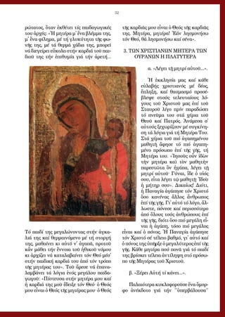 32
ρώ­τα­τος, ὅ­ταν ἐκ­θέ­τει τίς παι­δα­γω­γι­κές
του ἀρ­χές: «Ἡ μη­τέ­ρα μ᾿ ἕ­να βλέμ­μα της,
μ᾿ ἕ­να φί­λη­μα, μέ τή γλυ­κύ­τη­τα τῆς φω­
νῆς της, μέ τά θερ­μά χά­δια της, μπο­ρεῖ
νά δι­ε­γεί­ρει εὔ­κο­λα στήν καρ­διά τοῦ παι­
διοῦ της τήν ἐ­πι­θυ­μί­α γιά τήν ἀ­ρε­τή...
Τό παι­δί της με­γα­λώ­νον­τας στήν ἀγ­κα­
λιά της καί θερ­μαι­νό­με­νο μέ τή στορ­γή
της, μα­θαί­νει κι αὐ­τό ν᾿ ἀ­γα­πᾶ, προ­τοῦ
κἄν μά­θει τήν ἔν­νοι­α τοῦ ἠ­θι­κοῦ νό­μου
κι ἀρ­χί­ζει νά κα­τα­λα­βαί­νει τόν Θε­ό μέσ᾿
στήν παι­δι­κή καρ­διά του ἀ­πό τόν τρό­πο
τῆς μη­τέ­ρας του». Τοῦ ἄ­ρε­σε νά ἐ­πα­να­
λαμ­βά­νει τά λό­για ἑ­νός με­γά­λου παι­δα­
γω­γοῦ: «Πί­στευ­σα στήν μη­τέ­ρα μου καί
ἡ καρ­διά της μοῦ ἔ­δει­ξε τόν Θε­ό· ὁ Θε­ός
μου εἶ­ναι ὁ Θε­ός τῆς μη­τέ­ρας μου· ὁ Θε­ός
τῆς καρ­διᾶς μου εἶ­ναι ὁ Θε­ός τῆς καρ­διᾶς
της. Μη­τέ­ρα, μη­τέ­ρα! Ἐ­άν λη­σμο­νή­σω
τόν Θε­ό, θά λη­σμο­νή­σω καί σέ­να».
3. ΤΩΝ ΧΡΙΣΤΙΑΝΩΝ ΜΗΤΕΡΑ ΤΩΝ
ΟΥΡΑΝΩΝ Η ΠΛΑΤΥΤΕΡΑ
α. «Λέ­γει τῇ μη­τρί αὐ­τοῦ...».
Ἡ ἐκ­κλη­σί­α μας καί κά­θε
εὐ­λα­βής χρι­στια­νός μέ δέ­ος,
ἔ­πλη­ξη, καί θαυ­μα­σμό προ­σέ­
βλε­ψε στούς τε­λευ­ταί­ους λό­
γους τοῦ Χρι­στοῦ μας ἐ­πί τοῦ
Σταυ­ροῦ λί­γο πρίν πα­ρα­δώ­σει
τό πνεῦ­μα του στά χέ­ρια τοῦ
Θε­οῦ καί Πα­τρός. Ἀ­νά­με­σα σ᾿
αὐ­τούς ξε­χω­ρί­ζουν μέ συγ­κί­νη­
ση τά λό­για γιά τή Μη­τέ­ρα Του.
Στά χέ­ρια τοῦ πιό ἀ­γα­πη­μέ­νου
μα­θη­τῆ ἄ­φη­σε τό πιό ἀ­γα­πη­
μέ­νο πρό­σω­πο ἐ­πί τῆς γῆς, τή
Μη­τέ­ρα του. «Ἰ­η­σοῦς οὖν ἰ­δὼν
τὴν μη­τέ­ρα καὶ τὸν μα­θη­τὴν
πα­ρε­στῶ­τα ὃν ἠ­γά­πα, λέ­γει τῇ
μη­τρί αὐ­τοῦ· Γύναι, ἴ­δε ὁ υἱ­ός
σου, εἶ­τα λέ­γει τῷ μα­θη­τῇ· Ἰ­δοὺ
ἡ μή­τηρ σου». Δι­καί­ως! Δι­ό­τι,
ἡ Πα­να­γί­α ἀ­γά­πη­σε τόν Χρι­στό
ὅ­σο κα­νέ­νας ἄλ­λος ἄν­θρω­πος
ἐ­πί τῆς γῆς. Γι᾿ αὐ­τό τό λό­γο, ἄλ­
λω­στε, πό­νε­σε καί πε­ρισ­σό­τε­ρο
ἀ­πό ὅ­λους τούς ἀν­θρώ­πους ἐ­πί
τῆς γῆς, δι­ό­τι ὅ­σο πιό με­γά­λη εἶ­
ναι ἡ ἀ­γά­πη, τό­σο πιό με­γά­λος
εἶ­ναι καί ὁ πό­νος. Ἡ Πα­να­γί­α ἀ­γά­πη­σε
τόν Χρι­στό σέ τέ­λει­ο βαθ­μό, γι᾿ αὐ­τό καί
ὁ πό­νος της ὑ­πῆρ­ξε ὁ με­γα­λύ­τε­ρος ἐ­πί τῆς
γῆς. Κά­θε μη­τέ­ρα πού πο­νᾶ γιά τό παι­δί
της βρί­σκει τέ­λεια ἀν­τί­λη­ψη στό πρό­σω­
πο τῆς Μη­τέ­ρας τοῦ Χρι­στοῦ.
	
β. «Ξέ­ρει Αὐ­τή τί κά­νει...».
Πα­λαι­ό­τε­ρα κυ­κλο­φο­ροῦ­σε ἕ­να ὄ­μορ­
φο ἀ­νέκ­δο­το γιά τήν ΄΄ὑ­περ­βά­λου­σα΄΄
 