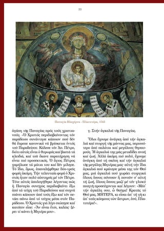 33
ἀ­γά­πη τῆς Πα­να­γί­ας πρός τούς χρι­στια­
νούς. «Ὁ Χρι­στός πε­ρι­δι­α­βαί­νον­τας τόν
πα­ρά­δει­σο συ­νάν­τη­σε κά­ποι­ον πού δέν
θά ἔ­πρε­πε κα­νο­νι­κά νά βρί­σκε­ται ἐν­τός
τοῦ Πα­ρα­δεί­σου. Κά­λε­σε τόν Ἀπ. Πέ­τρο,
δι­ό­τι αὐ­τός εἶ­ναι ὁ θυ­ρω­ρός καί βα­στᾶ τά
κλει­διά, καί τοῦ ἔ­κα­νε πα­ρα­τή­ρη­ση νά
εἶ­ναι πιό προ­σε­κτι­κός. Ὁ ἅ­γιος Πέ­τρος
χα­μή­λω­σε τά μά­τια του καί δέν μί­λη­σε.
Τό ἴ­διο, ὅ­μως, ἐ­πα­να­λή­φθη­κε δύ­ο-τρεῖς
φο­ρές ἀ­κό­μη. Τήν τε­λευ­ταί­α φο­ρά ὁ Χρι­
στός ἦ­ταν πο­λύ αὐ­στη­ρός μέ τόν Πέ­τρο.
Τό­τε αὐ­τός ἀ­πο­λο­γή­θη­κε λέ­γον­τας πώς
ἡ Πα­να­γί­α συ­νε­χῶς πε­ρι­δι­α­βαί­νει ἔ­ξω
ἀ­πό τά τεί­χη τοῦ Πα­ρα­δεί­σου καί συ­χνά
πιά­νει κά­ποι­ον ἀ­πό τούς ἔ­ξω καί τόν πε­
τά­ει πά­νω ἀ­πό τό τεῖ­χος μέ­σα στόν Πα­
ρά­δει­σο. Ὁ Χρι­στός γιά λί­γο σι­ώ­πη­σε καί
κα­τό­πιν εἶ­πε: «Ἄν εἶ­ναι ἔ­τσι, κα­λῶς· ξέ­
ρει τί κά­νει ἡ Μη­τέ­ρα μου».
γ. Στήν ἀγ­κα­λιά τῆς Πα­να­γί­ας.
Ὅ­λοι ἔ­χου­με ἀ­νάγ­κη ἀ­πό τήν ἀγ­κα­
λιά καί στορ­γή τῆς μάν­νας μας, πε­ρισ­σό­
τε­ρο ἀ­πό πα­λά­τια καί με­γά­λους θη­σαυ­
ρούς. Ἡ ἀγ­κα­λιά της μᾶς με­τα­δί­δει πνο­ή
καί ζω­ή. Ἀλ­λά ἀ­κό­μη πιό πο­λύ, ἔ­χου­με
ἀ­νάγ­κη ἀ­πό τή σκέ­πη καί τήν ἀγ­κα­λιά
τῆς με­γά­λης Μη­τέ­ρας μας· αὐ­τή τήν ἴ­δια
ἀγ­κα­λιά πού κρά­τη­σε μέ­σα της τόν Θε­ό
μας, μιά ἀγ­κα­λιά πού χω­ρά­ει στορ­γι­κά
ὅ­λους ὅ­σους πό­νε­σαν ἤ πο­νοῦν σ᾿ αὐ­τή
τή ζω­ή, ὅ­λους ὅ­σους μα­ζί μέ τόν γλυ­κύ
ποι­η­τῆ προ­σεύ­χον­ται καί λέ­γουν: «Μέσ᾿
τήν ἀγ­κά­λη σου, ὦ θαῦ­μα! Κρα­τᾶς τό
Θε­ό μας, ΜΗΤΕΡΑ, κι εἶ­σαι ἀπ᾿ τή γῆ κι
ἀπ᾿ τούς κό­σμους τῶν ἄ­στρων, ἐ­σύ, Πλα­
τυ­τέ­ρα!».
	
Παναγία Βλαχέρνα - Πλατυτέρα, 1745
 