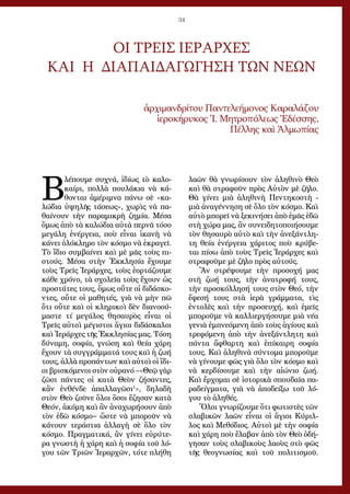 34
Β
λέπουμε συχνά, ἰδίως τὸ καλο-
καίρι, πολλὰ πουλάκια νὰ κά-
θονται ἀμέριμνα πάνω σὲ «κα-
λώδια ὑψηλῆς τάσεως», χωρὶς νὰ πα-
θαίνουν τὴν παραμικρὴ ζημία. Μέσα
ὅμως ἀπὸ τὰ καλώδια αὐτὰ περνᾶ τόσο
μεγάλη ἐνέργεια, ποὺ εἶναι ἱκανὴ νὰ
κάνει ὁλόκληρο τὸν κόσμο νὰ ἐκραγεῖ.
Τὸ ἴδιο συμβαίνει καὶ μὲ μᾶς τοὺς πι-
στούς. Μέσα στὴν Ἐκκλησία ἔχουμε
τοὺς Τρεῖς Ἱεράρχες, τοὺς ἑορτάζουμε
κάθε χρόνο, τὰ σχολεῖα τοὺς ἔχουν ὡς
προστάτες τους, ὅμως οὔτε οἱ διδάσκο-
ντες, οὔτε οἱ μαθητές, γιὰ νὰ μὴν πῶ
ὅτι οὔτε καὶ οἱ κληρικοὶ δὲν διανοού-
μαστε τί μεγάλος θησαυρὸς εἶναι οἱ
Τρεῖς αὐτοὶ μέγιστοι ἅγιοι διδάσκαλοι
καὶ Ἱεράρχες τῆς Ἐκκλησίας μας. Τόση
δύναμη, σοφία, γνώση καὶ θεία χάρη
ἔχουν τὰ συγγράμματά τους καὶ ἡ ζωή
τους, ἀλλὰ προπάντων καὶ αὐτοὶ οἱ ἴδι-
οι βρισκόμενοι στὸν οὐρανό –«Θεῷ γὰρ
ζῶσι πάντες οἱ κατὰ Θεὸν ζήσαντες,
κἂν ἐνθένδε ἀπαλλαγῶσι1
», δηλαδὴ
στὸν Θεὸ ζοῦνε ὅλοι ὅσοι ἔζησαν κατὰ
Θεόν, ἀκόμη καὶ ἂν ἀναχωρήσουν ἀπὸ
τὸν ἐδῶ κόσμο− ὥστε νὰ μποροῦν νὰ
κάνουν τεράστια ἀλλαγὴ σὲ ὅλο τὸν
κόσμο. Πραγματικά, ἂν γίνει εὐρύτε-
ρα γνωστὴ ἡ χάρη καὶ ἡ σοφία τοῦ λό-
γου τῶν Τριῶν Ἱεραρχῶν, τότε πλήθη
λαῶν θὰ γνωρίσουν τὸν ἀληθινὸ Θεὸ
καὶ θὰ στραφοῦν πρὸς Αὐτὸν μὲ ζῆλο.
Θὰ γίνει μιὰ ἀληθινὴ Πεντηκοστὴ -
μιὰ ἀναγέννηση σὲ ὅλο τὸν κόσμο. Καὶ
αὐτὸ μπορεῖ νὰ ξεκινήσει ἀπὸ ἐμᾶς ἐδῶ
στὴ χώρα μας, ἂν συνειδητοποιήσουμε
τὸν θησαυρὸ αὐτὸ καὶ τὴν ἀνεξάντλη-
τη θεία ἐνέργεια χάριτος ποὺ κρύβε-
ται πίσω ἀπὸ τοὺς Τρεῖς Ἱεράρχες καὶ
στραφοῦμε μὲ ζῆλο πρὸς αὐτούς.
Ἂν στρέψουμε τὴν προσοχή μας
στὴ ζωή τους, τὴν ἀνατροφή τους,
τὴν προσκόλλησή τους στὸν Θεό, τὴν
ἔφεσή τους στὰ ἱερὰ γράμματα, τὶς
ἐντολὲς καὶ τὴν προσευχή, καὶ ἐμεῖς
μποροῦμε νὰ καλλιεργήσουμε μιὰ νέα
γενιὰ ἐμπνεόμενη ἀπὸ τοὺς ἁγίους καὶ
τρεφόμενη ἀπὸ τὴν ἀνεξάντλητη καὶ
πάντα ἄφθαρτη καὶ ἐπίκαιρη σοφία
τους. Καὶ ἀληθινὰ σύντομα μποροῦμε
νὰ γίνουμε φῶς γιὰ ὅλο τὸν κόσμο καὶ
νὰ κερδίσουμε καὶ τὴν αἰώνιο ζωή.
Καὶ ἔρχομαι σὲ ἱστορικὰ σπουδαῖα πα-
ραδείγματα, γιὰ νὰ ἀποδείξω τοῦ λό-
γου τὸ ἀληθές.
Ὅλοι γνωρίζουμε ὅτι φωτιστὲς τῶν
σλαβικῶν λαῶν εἶναι οἱ ἅγιοι Κύριλ-
λος καὶ Μεθόδιος. Αὐτοὶ μὲ τὴν σοφία
καὶ χάρη ποὺ ἔλαβαν ἀπὸ τὸν Θεὸ ὁδή-
γησαν τοὺς σλαβικοὺς λαοὺς στὸ φῶς
τῆς θεογνωσίας καὶ τοῦ πολιτισμοῦ.
ΟΙ ΤΡΕΙΣ ΙΕΡΑΡΧΕΣ
ΚΑΙ Η ΔΙΑΠΑΙΔΑΓΩΓΗΣΗ ΤΩΝ ΝΕΩΝ
ἀρ­χιμανδρίτου Παντελεήμονος Καραλάζου
ἱ­ε­ρο­κή­ρυ­κος Ἱ. Μη­τρο­πό­λε­ως Ἐ­δέσ­σης,
Πέλ­λης καὶ Ἀλ­μω­πί­ας
 