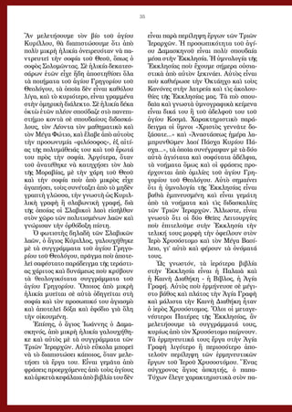 35
Ἂν μελετήσουμε τὸν βίο τοῦ ἁγίου
Κυρίλλου, θὰ διαπιστώσουμε ὅτι ἀπὸ
πολὺ μικρὴ ἡλικία ὀνειρευόταν νὰ πα-
ντρευτεῖ τὴν σοφία τοῦ Θεοῦ, ὅπως ὁ
σοφὸς Σολομῶντας. Σὲ ἡλικία δεκατεσ-
σάρων ἐτῶν εἶχε ἤδη ἀποστηθίσει ὅλα
τὰ ποιήματα τοῦ ἁγίου Γρηγορίου τοῦ
Θεολόγου, τὰ ὁποῖα δὲν εἶναι καθόλου
λίγα, καὶ τὸ κυριότερο, εἶναι γραμμένα
στὴν ὁμηρικὴ διάλεκτο. Σὲ ἡλικία δέκα
ὀκτὼ ἐτῶν πλέον σπούδαζε στὸ πανεπι-
στήμιο κοντὰ σὲ σπουδαίους διδασκά-
λους, τὸν Λέοντα τὸν μαθηματικὸ καὶ
τὸν Μέγα Φώτιο, καὶ ἔλαβε ἀπὸ αὐτοὺς
τὴν προσωνυμία «φιλόσοφος», ἐξ αἰτί-
ας τῆς πολυμάθειάς του καὶ τοῦ ἔρωτά
του πρὸς τὴν σοφία. Ἀργότερα, ὅταν
τοῦ ἀνατέθηκε νὰ κατηχήσει τὸν λαὸ
τῆς Μοραβίας, μὲ τὴν χάρη τοῦ Θεοῦ
καὶ τὴν σοφία ποὺ ἀπὸ μικρὸς εἶχε
ἀγαπήσει, τοὺς συνέταξει ἀπὸ τὸ μηδὲν
γραπτὴ γλῶσσα, τὴν γνωστὴ ὡς Κυριλ-
λικὴ γραφὴ ἢ σλαβωνικὴ γραφή, διὰ
τῆς ὁποίας οἱ Σλαβικοὶ λαοὶ εἰσῆλθαν
στὸν χῶρο τῶν πολιτισμένων λαῶν καὶ
γνώρισαν τὴν ὀρθόδοξη πίστη.
Ὁ φωτιστὴς δηλαδὴ τῶν Σλαβικῶν
λαῶν, ὁ ἅγιος Κύριλλος, γαλουχήθηκε
μὲ τὰ συγγράμματα τοῦ ἁγίου Γρηγο-
ρίου τοῦ Θεολόγου, πρᾶγμα ποὺ ἀποτε-
λεῖ σαφέστατο παράδειγμα τῆς τεράστι-
ας χάριτος καὶ δυνάμεως ποὺ κρύβουν
τὰ θεολογικότατα συγγράμματα τοῦ
ἁγίου Γρηγορίου. Ὅποιος ἀπὸ μικρὴ
ἡλικία μυεῖται σὲ αὐτὰ ὁδηγεῖται στὴ
σοφία καὶ τὸν προσωπικό του ἁγιασμὸ
καὶ ἀποτελεῖ δόξα καὶ ἐφόδιο γιὰ ὅλη
τὴν οἰκουμένη.
Ἐπίσης, ὁ ἅγιος Ἰωάννης ὁ Δαμα-
σκηνός, ἀπὸ μικρὴ ἡλικία γαλουχήθη-
κε καὶ αὐτὸς μὲ τὰ συγγράμματα τῶν
Τριῶν Ἱεραρχῶν. Αὐτὸ εὔκολα μπορεῖ
νὰ τὸ διαπιστώσει κάποιος, ὅταν μελε-
τήσει τὰ ἔργα του. Εἶναι γεμᾶτα ἀπὸ
φράσεις προερχόμενες ἀπὸ τοὺς ἁγίους
καὶἀρκετὰκεφάλαιαἀπὸβιβλίατουδὲν
εἶναι παρὰ περίληψη ἔργων τῶν Τριῶν
Ἱεραρχῶν. Ἡ προσωπικότητα τοῦ ἁγί-
ου Δαμασκηνοῦ εἶναι πολὺ σπουδαία
μέσα στὴν Ἐκκλησία. Ἡ ὑμνολογία τῆς
Ἐκκλησίας ποὺ ἔχουμε σήμερα οὐσια-
στικὰ ἀπὸ αὐτὸν ξεκινάει. Αὐτὸς εἶναι
ποὺ καθιέρωσε τὴν Ὀκτάηχο καὶ τοὺς
Κανόνες στὴν λατρεία καὶ τὶς ἀκολου-
θίες τῆς Ἐκκλησίας μας. Τὰ πιὸ σπου-
δαῖα καὶ γνωστὰ ὑμνογραφικὰ κείμενα
εἶναι δικά του ἢ τοῦ ἀδελφοῦ του τοῦ
ἁγίου Κοσμᾶ. Χαρακτηριστικὸ παρά-
δειγμα οἱ ὕμνοι «Χριστὸς γεννᾶτε δο-
ξάσατε...» καὶ «Ἀναστάσεως ἡμέρα λα-
μπρυνθῶμεν λαοί Πάσχα Κυρίου Πά-
σχα...», τὰ ὁποῖα συνέγραψαν μὲ τὰ δύο
αὐτὰ ἁγιότατα καὶ σοφότατα ἀδέλφια,
τὰ νοήματα ὅμως καὶ οἱ φράσεις προ-
έρχονται ἀπὸ ὁμιλίες τοῦ ἁγίου Γρη-
γορίου τοῦ Θεολόγου. Αὐτὸ σημαίνει
ὅτι ἡ ὑμνολογία τῆς Ἐκκλησίας εἶναι
βαθιὰ ἐμπνευσμένη καὶ εἶναι γεμάτη
ἀπὸ τὰ νοήματα καὶ τὶς διδασκαλίες
τῶν Τριῶν Ἱεραρχῶν. Ἄλλωστε, εἶναι
γνωστὸ ὅτι οἱ δύο Θεῖες Λειτουργίες
ποὺ ἐπιτελοῦμε στὴν Ἐκκλησία τὴν
τελική τους μορφὴ τὴν ὀφείλουν στὸν
Ἱερὸ Χρυσόστομο καὶ τὸν Μέγα Βασί-
λειο, γι’ αὐτὸ καὶ φέρουν τὰ ὀνόματά
τους.
Ὡς γνωστόν, τὰ ἱερότερα βιβλία
στὴν Ἐκκλησία εἶναι ἡ Παλαιὰ καὶ
ἡ Καινὴ Διαθήκη - ἡ Βίβλος, ἡ Ἁγία
Γραφή. Αὐτὸς ποὺ ἑρμήνευσε σὲ μέγι-
στο βάθος καὶ πλάτος τὴν Ἁγία Γραφὴ
καὶ μάλιστα τὴν Καινὴ Διαθήκη ἦταν
ὁ ἱερὸς Χρυσόστομος. Ὅλοι οἱ μεταγε-
νέστεροι Πατέρες τῆς Ἐκκλησίας, ἂν
μελετήσουμε τὰ συγγράμματά τους,
κυρίως ἀπὸ τὸν Χρυσόστομο παίρνουν.
Τὰ ἑρμηνευτικά τους ἔργα στὴν Ἁγία
Γραφὴ λιγότερο ἢ περισσότερο ἀπο-
τελοῦν περίληψη τῶν ἑρμηνευτικῶν
ἔργων τοῦ Ἱεροῦ Χρυσοστόμου. Ἕνας
σύγχρονος ἅγιος ἀσκητής, ὁ παπα-
Τύχων ἔλεγε χαρακτηριστικὰ στὸν πα-
 