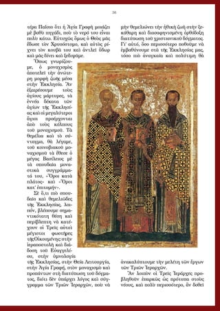 36
τέρα Παΐσιο ὅτι ἡ Ἁγία Γραφὴ μοιάζει
μὲ βαθὺ πηγάδι, ποὺ τὸ νερό του εἶναι
πολὺ κάτω. Εὐτυχῶς ὅμως ὁ Θεὸς μᾶς
ἔδωσε τὸν Χρυσόστομο, καὶ αὐτὸς ρί-
χνει τὸν κουβᾶ του καὶ ἀντλεῖ ὕδωρ
καὶ μᾶς δίνει καὶ ξεδιψᾶμε.
Ὅπως γνωρίζου-
με, ὁ μοναχισμὸς
ἀποτελεῖ τὴν ἀνώτε-
ρη μορφὴ ζωῆς μέσα
στὴν Ἐκκλησία. Ἂν
ἐξαιρέσουμε τοὺς
ἁγίους μάρτυρες, τὰ
ἐννέα δέκατα τῶν
ἁγίων τῆς Ἐκκλησί-
ας καὶ οἱ μεγαλύτεροι
ἅγιοι προέρχονται
ἀπὸ τοὺς κόλπους
τοῦ μοναχισμοῦ. Τὰ
θεμέλια καὶ τὸ σύ-
νταγμα, θὰ λέγαμε,
τοῦ κοινοβιακοῦ μο-
ναχισμοῦ τὰ ἔθεσε ὁ
μέγας Βασίλειος μὲ
τὰ σπουδαῖα μονα-
στικὰ συγγράμμα-
τά του, «Ὅροι κατὰ
πλάτος» καὶ «Ὅροι
κατ’ ἐπιτομήν».
Σὲ ὅ,τι πιὸ σπου-
δαῖο καὶ θεμελιῶδες
τῆς Ἐκκλησίας, λοι-
πόν, βλέπουμε σημα-
ντικότατη θέση καὶ
περίβλεπτη νὰ κατέ-
χουν οἱ Τρεῖς αὐτοὶ
μέγιστοι φωστῆρες
τῆςΟἰκουμένης:στὴν
ἱεραποστολὴ καὶ διά-
δοση τοῦ Εὐαγγελί-
ου, στὴν ὑμνολογία
τῆς Ἐκκλησίας, στὴν Θεία Λειτουργία,
στὴν Ἁγία Γραφή, στὸν μοναχισμὸ καὶ
προπάντων στὴ διατύπωση τοῦ δόγμα-
τος, διότι δὲν ὑπάρχει λόγος καὶ σύγ-
γραμμα τῶν Τριῶν Ἱεραρχῶν, ποὺ νὰ
μὴν θεμελιώνει τὴν ἠθικὴ ζωὴ στὴν ξε-
κάθαρη καὶ διασαφηνισμένη ὀρθόδοξη
διατύπωση τοῦ χριστιανικοῦ δόγματος.
Γι’ αὐτό, ὅσο περισσότερο ποθοῦμε νὰ
ἐμβαθύνουμε στὰ τῆς Ἐκκλησίας μας,
τόσο πιὸ ἀναγκαία καὶ πολύτιμη θὰ
ἀνακαλύπτουμε τὴν μελέτη τῶν ἔργων
τῶν Τριῶν Ἱεραρχῶν.
Ἂν λοιπὸν οἱ Τρεῖς Ἱεράρχες προ-
βληθοῦν ἐπαρκῶς ὡς πρότυπα στοὺς
νέους, καὶ πολὺ περισσότερο, ἂν δοθεῖ
 