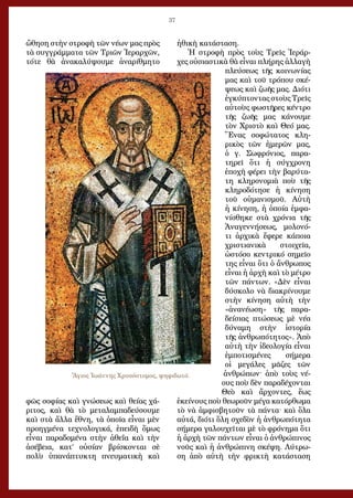 37
ὤθηση στὴν στροφὴ τῶν νέων μας πρὸς
τὰ συγγράμματα τῶν Τριῶν Ἱεραρχῶν,
τότε θὰ ἀνακαλύψουμε ἀναρίθμητο
φῶς σοφίας καὶ γνώσεως καὶ θείας χά-
ριτος, καὶ θὰ τὸ μεταλαμπαδεύσουμε
καὶ στὰ ἄλλα ἔθνη, τὰ ὁποῖα εἶναι μὲν
προηγμένα τεχνολογικά, ἐπειδὴ ὅμως
εἶναι παραδομένα στὴν ἀθεΐα καὶ τὴν
ἀσέβεια, κατ’ οὐσίαν βρίσκονται σὲ
πολὺ ὑπανάπτυκτη πνευματικὴ καὶ
ἠθικὴ κατάσταση.
Ἡ στροφὴ πρὸς τοὺς Τρεῖς Ἱεράρ-
χες οὐσιαστικὰ θὰ εἶναι πλήρης ἀλλαγὴ
πλεύσεως τῆς κοινωνίας
μας καὶ τοῦ τρόπου σκέ-
ψεως καὶ ζωῆς μας. Διότι
ἐγκύπτοντας στοὺς Τρεῖς
αὐτοὺς φωστῆρες κέντρο
τῆς ζωῆς μας κάνουμε
τὸν Χριστὸ καὶ Θεό μας.
Ἕνας σοφώτατος κλη-
ρικὸς τῶν ἡμερῶν μας,
ὁ γ. Σωφρόνιος, παρα-
τηρεῖ ὅτι ἡ σύγχρονη
ἐποχὴ φέρει τὴν βαρύτα-
τη κληρονομιὰ ποὺ τῆς
κληροδότησε ἡ κίνηση
τοῦ οὑμανισμοῦ. Αὐτὴ
ἡ κίνηση, ἡ ὁποία ἐμφα-
νίσθηκε στὰ χρόνια τῆς
Ἀναγεννήσεως, μολονό-
τι ἀρχικὰ ἔφερε κάποια
χριστιανικὰ στοιχεῖα,
ὡστόσο κεντρικό σημεῖο
της εἶναι ὅτι ὁ ἄνθρωπος
εἶναι ἡ ἀρχὴ καὶ τὸ μέτρο
τῶν πάντων. «Δὲν εἶναι
δύσκολο νὰ διακρίνουμε
στὴν κίνηση αὐτὴ τὴν
«ἀνανέωση» τῆς παρα-
δείσιας πτώσεως μὲ νέα
δύναμη στὴν ἱστορία
τῆς ἀνθρωπότητος». Ἀπὸ
αὐτὴ τὴν ἰδεολογία εἶναι
ἐμποτισμένες σήμερα
οἱ μεγάλες μᾶζες τῶν
ἀνθρώπων· ἀπὸ τοὺς νέ-
ους ποὺ δὲν παραδέχονται
Θεὸ καὶ ἄρχοντες, ἕως
ἐκείνους ποὺ θεωροῦν μέγα κατόρθωμα
τὸ νὰ ἀμφισβητοῦν τὰ πάντα· καὶ ὅλα
αὐτά, διότι ὅλη σχεδὸν ἡ ἀνθρωπότητα
σήμερα γαλουχεῖται μὲ τὸ φρόνημα ὅτι
ἡ ἀρχὴ τῶν πάντων εἶναι ὁ ἀνθρώπινος
νοῦς καὶ ἡ ἀνθρώπινη σκέψη. Λύτρω-
ση ἀπὸ αὐτὴ τὴν φρικτὴ κατάσταση
Ἅγιος Ἰωάννης Χρυσόστομος, ψηφιδωτό.
 