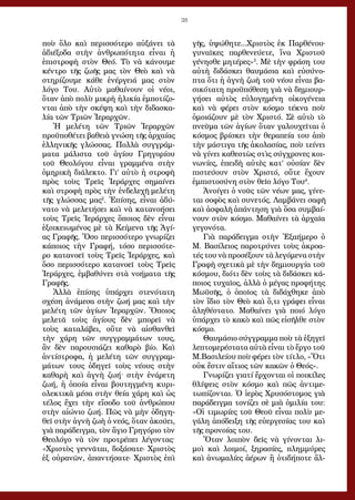 38
ποὺ ὅλο καὶ περισσότερο αὐξάνει τὰ
ἀδιέξοδα στὴν ἀνθρωπότητα εἶναι ἡ
ἐπιστροφὴ στὸν Θεό. Τὸ νὰ κάνουμε
κέντρο τῆς ζωῆς μας τὸν Θεὸ καὶ νὰ
στηρίζουμε κάθε ἐνέργειά μας στὸν
λόγο Του. Αὐτὸ μαθαίνουν οἱ νέοι,
ὅταν ἀπὸ πολὺ μικρὴ ἡλικία ἐμποτίζο-
νται ἀπὸ τὴν σκέψη καὶ τὴν διδασκα-
λία τῶν Τριῶν Ἱεραρχῶν.
Ἡ μελέτη τῶν Τριῶν Ἱεραρχῶν
προϋποθέτει βαθειὰ γνώση τῆς ἀρχαίας
ἑλληνικῆς γλώσσας. Πολλὰ συγγράμ-
ματα μάλιστα τοῦ ἁγίου Γρηγορίου
τοῦ Θεολόγου εἶναι γραμμένα στὴν
ὁμηρικὴ διάλεκτο. Γι’ αὐτὸ ἡ στροφὴ
πρὸς τοὺς Τρεῖς Ἱεράρχες σημαίνει
καὶ στροφὴ πρὸς τὴν ἐνδελεχῆ μελέτη
τῆς γλώσσας μας2
. Ἐπίσης, εἶναι ἀδύ-
νατο νὰ μελετήσει καὶ νὰ κατανοήσει
τοὺς Τρεῖς Ἱεράρχες ὅποιος δὲν εἶναι
ἐξοικειωμένος μὲ τὰ Κείμενα τῆς Ἁγί-
ας Γραφῆς. Ὅσο περισσότερο γνωρίζει
κάποιος τὴν Γραφή, τόσο περισσότε-
ρο κατανοεῖ τοὺς Τρεῖς Ἱεράρχες, καὶ
ὅσο περισσότερο κατανοεῖ τοὺς Τρεῖς
Ἱεράρχες, ἐμβαθύνει στὰ νοήματα τῆς
Γραφῆς.
Ἀλλὰ ἐπίσης ὑπάρχει στενότατη
σχέση ἀνάμεσα στὴν ζωή μας καὶ τὴν
μελέτη τῶν ἁγίων Ἱεραρχῶν. Ὅποιος
μελετᾶ τοὺς ἁγίους δὲν μπορεῖ νὰ
τοὺς καταλάβει, οὔτε νὰ αἰσθανθεῖ
τὴν χάρη τῶν συγγραμμάτων τους,
ἂν δὲν παρουσιάζει καθαρὸ βίο. Καὶ
ἀντίστροφα, ἡ μελέτη τῶν συγγραμ-
μάτων τους ὁδηγεῖ τοὺς νέους στὴν
καθαρὴ καὶ ἁγνὴ ζωή· στὴν ἐνάρετη
ζωή, ἡ ὁποία εἶναι βουτηγμένη κυρι-
ολεκτικὰ μέσα στὴν θεία χάρη καὶ ὡς
τέλος ἔχει τὴν εἴσοδο τοῦ ἀνθρώπου
στὴν αἰώνιο ζωή. Πῶς νὰ μὴν ὁδηγη-
θεῖ στὴν ἁγνὴ ζωὴ ὁ νεός, ὅταν ἀκούει,
γιὰ παράδειγμα, τὸν ἅγιο Γρηγόριο τὸν
Θεολόγο νὰ τὸν προτρέπει λέγοντας·
«Χριστὸς γεννᾶται, δοξάσατε· Χριστὸς
ἐξ οὐρανῶν, ἀπαντήσατε· Χριστὸς ἐπὶ
γῆς, ὑψώθητε...Χριστὸς ἐκ Παρθένου·
γυναῖκες παρθενεύετε, ἵνα Χριστοῦ
γένησθε μητέρες»3
. Μὲ τὴν φράση του
αὐτὴ διδάσκει θαυμάσια καὶ εὐσύνο-
πτα ὅτι ἡ ἁγνὴ ζωὴ τοῦ νέου εἶναι βα-
σικότατη προϋπόθεση γιὰ νὰ δημιουρ-
γήσει αὐτὸς εὐλογημένη οἰκογένεια
καὶ νὰ φέρει στὸν κόσμο τέκνα ποὺ
ὁμοιάζουν μὲ τὸν Χριστό. Σὲ αὐτὸ τὸ
πνεῦμα τῶν ἁγίων ὅταν γαλουχεῖται ὁ
κόσμος βρίσκει τὴν θεραπεία του ἀπὸ
τὴν μάστιγα τῆς ἀκολασίας, ποὺ τείνει
νὰ γίνει καθεστὼς στὶς σύγχρονες κοι-
νωνίες, ἐπειδὴ αὐτὲς κατ’ οὐσίαν δὲν
πιστεύουν στὸν Χριστό, οὔτε ἔχουν
ἐμπιστοσύνη στὸν θεῖο λόγο Του4
.
Ἀνοίγει ὁ νοῦς τῶν νέων μας, γίνε-
ται σοφὸς καὶ συνετός. Λαμβάνει σαφῆ
καὶ ἀσφαλῆ ἀπάντηση γιὰ ὅσα συμβαί-
νουν στὸν κόσμο. Μαθαίνει τὰ ἀρχαῖα
γεγονότα.
Γιὰ παράδειγμα στὴν Ἑξαήμερο ὁ
Μ. Βασίλειος παροτρύνει τοὺς ἀκροα-
τές του νὰ προσέξουν τὰ λεγόμενα στὴν
Γραφὴ σχετικὰ μὲ τὴν δημιουργία τοῦ
κόσμου, διότι δὲν τοὺς τὰ διδάσκει κά-
ποιος τυχαῖος, ἀλλὰ ὁ μέγας προφήτης
Μωϋσῆς, ὁ ὁποῖος τὰ διδάχθηκε ἀπὸ
τὸν ἴδιο τὸν Θεὸ καὶ ὅ,τι γράφει εἶναι
ἀληθέστατο. Μαθαίνει γιὰ ποιό λόγο
ὑπάρχει τὸ κακὸ καὶ πῶς εἰσῆλθε στὸν
κόσμο.
Θαυμάσιο σύγγραμμα ποὺ τὰ ἐξηγεῖ
λεπτομερέστατα αὐτὰ εἶναι τὸ ἔργο τοῦ
Μ.Βασιλείου ποὺ φέρει τὸν τίτλο, «Ὅτι
οὐκ ἔστιν αἴτιος τῶν κακῶν ὁ Θεός».
Γνωρίζει γιατί ἔρχονται οἱ ποικίλες
θλίψεις στὸν κόσμο καὶ πῶς ἀντιμε-
τωπίζονται. Ὁ ἱερὸς Χρυσόστομος γιὰ
παράδειγμα τονίζει σὲ μιὰ ὁμιλία του:
«Οἱ τι­μω­ρί­ες τοῦ Θε­οῦ εἶ­ναι πο­λὺ με­
γά­λη ἀ­πό­δει­ξη τῆς εὐ­ερ­γε­σί­ας του καὶ
τῆς προ­νοί­ας του.
Ὅ­ταν λοι­πὸν δεῖς νὰ γί­νο­νται λι­
μοὶ καὶ λοι­μοί, ξη­ρα­σί­ες, πλημ­μύ­ρες
καὶ ἀ­νω­μα­λί­ες ἀ­έ­ρων ἢ ὁ­τι­δή­πο­τε ἄλ­
 