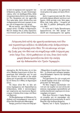 39
λο ἀ­πὸ τὰ πα­ρό­μοι­α ποὺ τι­μω­ροῦν τὴν
ἀν­θρώ­πι­νη φύ­ση, νὰ μὴν δυ­σα­να­σχε­
τή­σεις, οὔ­τε νὰ ἀ­πο­θαρ­ρυν­θεῖς, ἀλ­λὰ
νὰ προ­σκυ­νή­σεις Αὐ­τὸν ποὺ τὰ φέρ­νει,
νὰ Τὸν θαυ­μά­σεις γι­ὰ τὴν φρο­ντί­δα
Του πρὸς ἐ­μᾶς. Δι­ό­τι Αὐ­τὸς εἶ­ναι ποὺ
τὰ δη­μι­ουρ­γεῖ αὐ­τὰ καὶ τι­μω­ρεῖ τὸ σῶ­
μα, γι­ὰ νὰ σω­φρο­νί­σει τὴν ψυ­χή.
Θὰ πεῖ κα­νείς· «μὰ ὁ Θε­ὸς τὰ δη­μι­
ουρ­γεῖ αὐ­τά;» Ὁ Θε­ὸς τὰ δη­μι­ουρ­γεῖ.
Καὶ ἂν ἀ­κό­μη ὅ­λη ἡ πό­λη πα­ρου­σι­α­
στεῖ ἐ­νώ­πι­όν μου, καὶ ἂν ἀ­κό­μη ὅ­λη ἡ
οἰ­κου­μέ­νη, δὲν θὰ δι­στά­σω νὰ τὸ λέ­ω
αὐ­τό. Μα­κά­ρι ἡ φω­νή μου νὰ ἦ­ταν λα­
μπρό­τε­ρη ἀ­πὸ σάλ­πιγ­γα καὶ νὰ μοῦ
ἦ­ταν δυ­να­τὸ νὰ στα­θῶ σὲ ἕ­να ψη­λὸ
μέ­ρος καὶ νὰ φω­νά­ξω καὶ νὰ δι­α­κη­ρύ­
ξω σὲ ὅ­λους ὅ­τι ὁ Θε­ὸς τὰ δη­μι­ουρ­γεῖ
αὐ­τά».
Τὰ λόγια αὐτὰ δὲν τὰ λέει κά-
ποιος ἀγράμματος καὶ θρησκόληπτος
ἀνθρωπάκος, ἀλλὰ ὁ πανεπιστήμων
καὶ σοφότατος καὶ ἁγιώτατος Χρυσό-
στομος, ὁ ὁποῖος εἶναι στόμα τοῦ ἴδιου
τοῦ Χριστοῦ.
Τὰ ἴδια βρίσκουμε νὰ διδάσκουν δι-
εξοδικὰ στὰ συγγράμματά τους καὶ οἱ
ἄλλοι δύο Πνευματικοὶ Φωστῆρες.
Ἀκόμη, μυεῖται ὁ νέος στὰ ὑπὲρ φύ-
σιν καὶ παιδαγωγεῖται ὡς χριστιανὸς
νὰ ζεῖ μέσα στὴν χάρη τοῦ ἁγίου Πνεύ-
ματος.
Διότι ἡ χριστιανικὴ ζωὴ δὲν εἶναι
μιὰ ἁπλῆ τήρηση ἠθικῶν κανόνων καὶ
ἀρχῶν, ἀλλὰ μετοχὴ στὴν θεία χάρη.
Εἶναι ζωὴ ὑπὲρ φύσιν - ἑνωμένη μὲ
τὸν Θεό, ἢ μᾶλλον βυθισμένη μέσα
στὸν Θεό.
Γι’ αὐτὸ καὶ ὁ ἱερὸς Χρυσόστομος
ἑρμηνεύοντας τὸν 44ο ψαλμὸ τοῦ
Δαυὶδ καὶ συγκεκριμένα τὴν φράση
«Ἐξηρεύξατο ἡ καρδία μου λόγον ἀγα-
θόν... ἡ γλῶσσα μου κάλαμος γραμμα-
τέως ὀξυγράφου» ἐφιστᾶ τὴν προσοχὴ
τοῦ ἀκροατῆ.
Τοῦ φανερώνει ὅτι τὴν στιγμὴ ποὺ
ὁ Δαυῒδ ἔγραφε αὐτὰ ἦταν κατειλημ-
μένος ἀπὸ τὴν θεία χάρη.
Τὰ θεῖα νοήματα κατέκλυζαν τὸν
νοῦ καὶ τὴν καρδιά του καὶ αὐτὸς σὰν
κάποιος ταχυγράφος προσπαθοῦσε μὲ
πολλὴ εὐκολία καὶ ταχύτητα νὰ τὰ κα-
ταγράψει στὸ χαρτί.
Πῶς ἦταν δυνατὸν ὁ ἱερὸς Πατὴρ
νὰ γνωρίζει καὶ νὰ περιγράφει τὴν
πνευματικὴ αὐτὴ κατάσταση, ἂν καὶ ὁ
ἴδιος δὲν εἶχε ἀνάλογα βιώματα;
Ὁμοίως καὶ ὁ ἅγιος Γρηγόριος ὁ
Λύτρωση ἀπὸ αὐτὴ τὴν φρικτὴ κατάσταση ποὺ ὅλο
καὶ περισσότερο αὐξάνει τὰ ἀδιέξοδα στὴν ἀνθρωπότητα
εἶναι ἡ ἐπιστροφὴ στὸν Θεό. Τὸ νὰ κάνουμε κέντρο
τῆς ζωῆς μας τὸν Θεὸ καὶ νὰ στηρίζουμε κάθε ἐνέργειά μας
στὸν λόγο Του. Αὐτὸ μαθαίνουν οἱ νέοι, ὅταν ἀπὸ πολὺ
μικρὴ ἡλικία ἐμποτίζονται ἀπὸ τὴν σκέψη
καὶ τὴν διδασκαλία τῶν Τριῶν Ἱεραρχῶν.
 