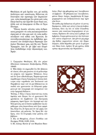 40
Θεολόγος σὲ μιὰ ὁμιλία του, μὲ πολλὴ
ἁπλότητα καὶ ταπείνωση, θέλοντας νὰ
ἐπιστήσει τὴν προσοχὴ τῶν ἀκροατῶν
του, τοὺς ἀπεκάλυψε ὅτι αὐτὰ ποὺ τοὺς
ἔλεγε ἐκείνη τὴν ὥρα δὲν ἦταν δικά του,
ἀλλὰ τοῦ τὰ ὑπαγόρευε τὸ ἴδιο τὸ Ἅγιο
Πνεῦμα.
Ὅλους λοιπὸν αὐτοὺς τοὺς ἀνθρώ-
πους μποροῦν νὰ τοὺς κατακυριεύσουν
εἰρηνικὰ οἱ νέοι μας καὶ νὰ τοὺς καθυ-
ποτάξουν στὰ πόδια τοῦ Χριστοῦ, ἂν
συνειδητοποιήσουμε ὡς ὀρθόδοξοι χρι-
στιανοὶ τὸν ἀνεξάντλητο θησαυρὸ τῶν
ἁγίων Πατέρων μας, καὶ δὴ τῶν Τριῶν
Ἱεραρχῶν, καὶ ἂν μὲ ζῆλο καὶ ἐπιμέ-
λεια ἐπιδοθοῦμε στὴν ἀξιοποίησή του.
Ἀμήν.
1. Γρηγορίου Θεολόγου, Εἰς τὸν μέγαν
Ἀθανάσιον ἐπίσκοπον Ἀλεξανδρείας, PG35,
1084D.
2. Ἐδῶ ἀξίζει νὰ σημειωθεῖ ὅτι δὲν βλάπτει
σὲ τίποτε, οὔτε μᾶς μειώνει τὸ νὰ μελετοῦμε
τὰ κείμενα τῶν ἀρχαίων Ἑλλήνων, ἔστω
καὶ ἂν ἦταν εἰδωλολάτρες. Χαρακτηριστικὸ
παράδειγμα ὁ ἅγιος Γρηγόριος ὁ ὁποῖος ἀπά-
ντησε στὴν νομοθεσία τοῦ Ἰουλιανοῦ τοῦ
Παραβάτου περὶ τοῦ νὰ μὴ διδάσκονται τὰ
παιδιὰ τῶν χριστιανῶν τὰ ἑλληνικὰ γράμ-
ματα μὲ τὴν συγγραφὴ τῶν ποιημάτων του
στὴν ὁμηρικὴ διάλεκτο.
Ἐπίσης, ὁ ἴδιος ὁ ἅγιος ἀπαντῶντας στοὺς
ἀφελεῖς ποὺ ἔλεγαν ὅτι οἱ χριστιανοὶ δὲν
χρειάζεται νὰ λαμβάνουν τὴν ἐξωτερικὴ
μόρφωση, ἀφοῦ ἔχουν τὸν ἁγιασμὸ καὶ τὴν
θεία φώτιση, καὶ οἱ ὁποῖοι πρόβαλλαν ὡς πα-
ράδειγμα τοὺς ἀποστόλους ποὺ ἦταν ψαρά-
δες, ἔλεγε ὅτι, ἂν ἔχεις καὶ σὺ τὴν χάρη τῶν
ἀποστόλων, μὴ μελετᾶς. Ἂν ὅμως δὲν τὴν
ἔχεις, τότε νὰ ἐντρυφᾶς στὴν μελέτη τῶν
βιβλίων.
3. Εἰς τὰ Θεοφάνια, εἴτουν Γενέθλια τοῦ
Σωτῆρος, PG36, 312D- 313A.
4. Βλ. ἐπίσης: Κανὼν β´ τοῦ Μεγάλου Βασι-
λείου. Περὶ τῆς φθειράσης κατ᾿ ἐπιτήδευσιν
τὸ ἔμβρυον. «Ἡ φθείρασα κατ᾿ ἐπιτηδεύσιν,
φόνου δίκην ὑπέχει, ἀκριβολογίᾳ δὲ ἐκμε-
μορφωμένου καὶ ἀνέξεικονίστου παρ᾿ ἡμῖν
οὐκ ἔστιν.
Ἐνταῦθα γὰρ ἐκδικεῖται οὐ μόνον τὸ γεννη-
θησόμενον, ἀλλὰ καὶ αὐτὴ ἡ ἑαυτῇ ἐπιβου-
λεύσασα, διότι ὡς ἐπὶ τὸ πολύ ἐναποθνή-
σκουσι ταῖς τοιαύταις ἐπιχειρήσεσιν αἱ γυ-
ναῖκες. Πρόσεστι δὲ τούτῳ καὶ ἡ φθορὰ τοῦ
ἐμβρύου, ἕτερος φόνος κατά γε τὴν ἐπίνοιαν
τῶν ταῦτα τολμώντων. Δεῖ μέντοι μὴ μέχρι
τῆς ἐξόδου παρατείνειν αὐτῶν τὴν ἐξομο-
λόγησιν, ἀλλὰ δέχεσθαι μὲν μετὰ τὸ μέτρον
τῶν δέκα ἐτῶν, ὁρίζειν δὲ μὴ χρόνῳ, ἀλλὰ
τρόπῳ τῆς μετανοίας τὴν θεραπείαν».
 