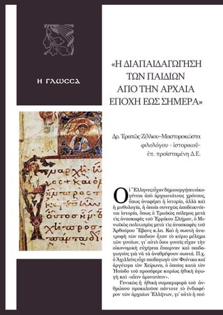 41
η γλωσσα
«ΗΔΙΑΠΑΙΔΑΓΩΓΗΣΗ
ΤΩΝΠΑΙΔΙΩΝ
ΑΠΟ ΤΗΝ ΑΡΧΑΙΑ
ΕΠΟΧΗ ΕΩΣ ΣΗΜΕΡΑ»
Δρ.Ἐρατῶς Ζέλλιου–Μαστοροκώστα
φιλολόγου - ἱστορικοῦ-
ἐπ. προϊσταμένη Δ.Ε.
Ο
ἱ Ἕλ­λη­νε­ς εἶχα­ν δη­μι­ουρ­γή­σειοἰ­κο­
γέ­νει­α ἀ­πὸ  ἀρ­χαι­ο­τά­τους χρό­νους,
ὅ­πως ἀ­να­φέ­ρει ἡ ἱστο­ρί­α, ἀλ­λὰ καὶ
ἡ μυ­θο­λο­γί­α, ἡ ὁ­ποί­α συ­νε­χῶς ἀ­πο­δει­κνύ­ε­
ται ἱ­στο­ρί­α, ὅ­πως ὁ Τρω­ϊκὸς πό­λε­μος με­τὰ
τὶς ἀ­να­σκα­φὲς τοῦ Ἐρ­ρί­κου Σλή­μαν, ὁ Μι­
νω­ϊκὸς πο­λι­τι­σμὸς με­τὰ τὶς ἀ­να­σκα­φὲς τοῦ
Ἀρ­θού­ρου Ἔ­βανς κ.λπ. Καὶ ἡ σω­στὴ ἀ­να­
τρο­φὴ τῶν παι­δι­ῶν ἦ­ταν τὸ κύ­ρι­ο μέ­λη­μα
τῶν γο­νέ­ων, γι᾿ αὐ­τὸ ὅ­σοι γο­νεῖς εἶ­χαν τὴν
οἰ­κο­νο­μι­κὴ εὐ­χέ­ρει­α ἔ­παιρ­ναν καὶ παι­δα­
γω­γοὺς γι­ὰ νὰ τὰ ἀ­να­θρέ­ψου­ν σω­στά. Π.χ.
ὁ Ἀ­χιλ­λεὺς εἶ­χε παι­δα­γω­γὸ τὸν Φοί­νι­κα καί
ἀρ­γό­τε­ρα τὸν Χεί­ρω­να, ὁ ὁ­ποῖ­ος κα­τὰ τὸν
Ἡ­σί­ο­δο τοῦ προ­σέ­φε­ρε κυ­ρί­ως ἠ­θι­κὴ ἀ­γω­
γὴ καὶ «αἴειν ἀ­ρι­στεύ­ειν».
Γε­νι­κῶς ἡ  ἠθι­κὴ συμ­πε­ρι­φο­ρὰ τοῦ  ἀν­
θρώ­που προ­κα­λοῦ­σε πάν­το­τε τὸ ἐν­δι­α­φέ­
ρον τῶν ἀρ­χαί­ων Ἑλ­λή­νων, γι᾿ αὐ­τὸ ἡ ποί­
 