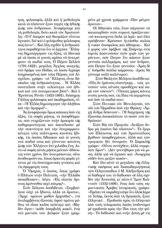 42
η­ση, φι­λο­σο­φί­α, ἀλ­λὰ καὶ ἡ μυ­θο­λο­γί­α
κα­τὰ τὸ πλεῖ­στον ἦ­ταν πη­γὲς τῆς ἠ­θι­κῆς
ζω­ῆς τῶν ἀν­θρώ­πων. Ἀ­να­φέ­ρου­με καὶ
τὴ μυ­θο­λο­γί­α, δι­ό­τι κα­τὰ τὸν Ἀ­ρι­στο­τέ­
λη: «Ὁ δ᾿ ἀ­πο­ρῶν καὶ θαυ­μά­ζων οἵτε­ται
ἀ­γνο­εῖν, δι­ό καὶ ὁ φι­λόμυθος φι­λό­σο­φος
πὼς ἐ­στιν1
». Καὶ ὅ­λη σχε­δὸν ἡ ἀν­θρω­πό­
τη­τα πα­ρα­δέ­χε­ται ὅ­τι οἱ ἀρ­χαῖοι  Ἕλ­λη­
νες δη­μι­ούρ­γη­σαν τὶς ἀ­ξί­ες, τὰ ἰ­δα­νι­κὰ
μὲ τὰ ὁ­ποῖα οἱ γο­νεῖς πρέ­πει νὰ ἀ­να­τρέ­
φουν τὰ παι­δι­ά τους. Ὁ Πέρ­συ Σέλ­λεϋ
(1791-1822), με­γά­λος Ἄγ­γλος ποι­η­τής,
στὸ δρά­μα του Hellas, τὸ ὁ­ποῖ­ο ἔ­γρα­ψε
ἐ­πη­ρε­α­σμέ­νος ἀ­πὸ τοὺς Πέρ­σες τοῦ Αἰ­
σχύ­λου, γρά­φει: «οἱ Ἕλ­λη­νες εἶ­ναι δά­
σκα­λοι τῆς ἀν­θρω­πό­τη­τας… Ἡ Ἑλ­λὰς
συ­νε­τέ­λε­σε στὴν τε­λει­ό­τη­τα τοῦ ἠ­θι­
κοῦ καὶ τοῦ πνευ­μα­τι­κοῦ βί­ου2
». Καὶ ὁ
Ἐρ­νέ­στος Ρε­νάν (1823-1892), δι­ά­ση­μος
Γάλ­λος φι­λό­σο­φος καὶ ἀ­κα­δη­μα­ϊ­κός, εἶ­
πε: «Ἡ Ἑλ­λὰς δη­μι­ούρ­γη­σε τὴν ἀ­λή­θει­α
καὶ τὴν ὀ­μορ­φι­ά3
».
Ἄς ἀνα­φέ­ρου­με ὅ­μως κά­ποι­ες ἀ­πὸ τὶς
ἀ­ξί­ες, τὶς σο­φὲς ρή­σεις, τὰ ἀ­πο­φθέγ­μα­
τα, ποὺ στη­ρί­ζον­ταν στὴν ἐμ­πει­ρί­α τῆς
κα­θη­με­ρι­νό­τη­τας καὶ ἀ­πο­τέ­λε­σαν μὲ
τὴν πυ­κνό­τη­τα καὶ τὴν ἐ­πι­γραμ­μα­τι­
κό­τη­τα τοὺς πο­λύ­τι­μους κα­νό­νες ἠ­θι­
κῆς, τὶς ὁ­ποῖ­ες δί­δα­σκαν καὶ οἱ γο­νεῖς
στὰ παι­δι­ά τους καὶ γί­νον­ταν κα­νό­νες
ζω­ῆς τῶν Ἑλ­λή­νων ἐ­πὶ χι­λι­ά­δες ἔ­τη. Δι­
ό­τι οἱ σο­φὲς αὐ­τὲς ρή­σεις μέ­νουν ἀ­θά­να­
τες στὸν χρό­νο, δὲν ἀ­να­τρέ­πον­ται, οὔ­τε
ἀ­να­θε­ω­ροῦν­ται, ὅ­πως ἀρ­κε­τὲς φο­ρὲς γί­
νε­ται μὲ τὶς ἐ­πι­στη­μο­νι­κὲς γνώ­σεις καὶ
τὶς ἐ­φαρ­μο­γές τους.
Ὁ Ὅ­μη­ρος, ὁ  ὁ­ποῖ­ος, ὅ­πως γρά­φει
ὁ Πλά­των στὴν Πο­λι­τεί­α, «τὴν Ἑλ­λά­δα
πε­παί­δευ­κεν», λέ­γει: «Εἷς  οἰω­νὸς ἄ­ρι­
στο­ς ἀ­μύ­νε­σθαι πε­ρὶ πά­τρη­ς4
».
Στό­ν Σό­λω­να ἀ­πο­δί­δε­ται: «Συμ­βού­
λευ­ε οὐ­χὶ τὰ ἥδι­στα, ἀλ­λὰ τὰ ἄ­ρι­στα»,
«Ἄρ­χε  πρῶ­τον μα­θὼ­ν ἄρ­χε­σθαι5
», (νὰ
ἀ­να­λαμ­βά­νεις ἐ­ξου­σί­α, ἀ­φοῦ πρῶ­τα μά­
θεις νὰ εἶ­σαι κα­λὸς πο­λί­της) καὶ «Μη­
δὲν ἄ­γαν» (κά­θε ὑ­περ­βο­λὴ κα­κό), ἐ­νῷ
στὸ μαν­τεῖ­ο τῶν Δελ­φῶν ἦ­ταν γραμ­
μέ­νο μὲ χρυ­σὰ γράμ­μα­τα «Πᾶν μέ­τρον
ἄ­ρι­στον».
Οἱ Ἀ­θη­ναῖοι νέ­οι, ὅ­ταν πή­γαι­ναν νὰ
κα­τα­τα­χθοῦν στὸν στρα­τό, ὁρ­κί­ζον­ταν:
«οὐ κα­ται­σχυ­νῶ ὅπλα τὰ ἱ­ε­ρὰ» καὶ ὅ­λοι
πρέ­σβευ­αν: Κρεῖσ­σον ἡτ­τᾶ­σθαι κα­λῶς
ἢ νι­κᾶν ἐ­πι­σφα­λῶς καὶ ἀ­θέ­σμως».  Καὶ
ὁ χο­ρὸς τῶν ἐ­φή­βων τῆς Σπάρ­της στὶς
ἑ­ορ­τὲς ἀ­παν­τοῦ­σαν στὸν χο­ρὸ τῶν γε­
ρόν­των, ποὺ ἔ­λε­γαν ὅ­τι κά­πο­τε ἦ­ταν
γεν­ναῖα παλ­λη­κά­ρι­α, καὶ τῶν ἀν­δρῶν,
ποὺ ἔ­λε­γαν ὅ­τι ἦ­ταν γεν­ναῖ­οι: «Ἀ­μὲς δὲ
γ᾿ ἐ­σό­με­θα πολ­λῷ κάρ­ρο­νες» (ἐ­μεῖς θὰ
γί­νου­με πο­λὺ καλ­ύ­τε­ροι).
  Στὸν Θα­λῆ τὸ­ν Μι­λή­σι­ο ἀ­πο­δίδε­ται:
«Οὕς ἂν ἐ­ρά­νου­ς εἰ­σε­νέγ­κῃς… τοῖς  γο­
νεῦσιν τοὺς αὐ­τοὺς προσ­δέ­χου καί πα­
ρὰ τῶ­ν τέ­κνω­ν6
». (Ὅ­ποι­ες χά­ρες κά­νεις
στοὺς γο­νεῖς σου, τὶς ἴ­δι­ες νὰ πε­ρι­μέ­νεις
καὶ ἀ­πὸ τὰ παι­δι­ά σου).
Στὸ­ν Πιτ­τα­κὸ τὸ­ν Μυ­τι­λη­ναῖο, τὸν
υἱ­ὸ τοῦ Ὀρ­ρα­δί­ου ἀ­πὸ τὴν Θρά­κη: «Ἀρ­
χὴ ἄν­δρα δεί­κνυ­σι7
». (Ἡ δι­α­χεί­ρι­ση τῆς
ἐ­ξου­σί­ας ἀ­πο­κα­λύ­πτει τὸ ποι­ὸν τοῦ ἀν­
θρώ­που).
Στὸν Βί­α τὸν Πρι­η­νέ­α: «Ἀ­νά­ξι­ον ἄν­
δρα μὴ ἐ­παί­νει δι­ὰ πλοῦ­το­ν8
». Τὰ ἔρ­γα
τοῦ Πλά­τω­νος καὶ τοῦ Ἀ­ρι­στο­τέ­λους
βρί­θουν ἀ­πο­φθεγ­μά­των, ἀλ­λὰ καὶ τῶν
τρα­γι­κῶν δὲν ὑ­στε­ροῦν. Ὁ Σο­φο­κλῆς
γρά­φει: «Οὗ­τοι συ­νέ­χθειν, ἀλ­λὰ συμ­φι­
λεῖν ἔ­φυ­ν9
». (Δὲν γεν­νή­θη­κα γι­ὰ νὰ μι­
σῶ, ἀλ­λὰ γι­ὰ νὰ ἀ­γα­πῶ) καὶ «Ἀ­ναρ­χί­ας
οὐ­δέν ἐ­στι μεῖ­ζον κα­κὸν».
Καὶ ὅλο αὐτὸ τὸ με­γα­λεῖ­ο τῆς ἑλ­λη­
νι­κῆς σκέ­ψε­ως καὶ δι­α­παι­δα­γω­γή­σε­ως
τῶν ἑλ­λη­νο­παί­δων ὁ Μ. Ἀ­λέ­ξαν­δρος καὶ
οἱ δι­ά­δο­χοί του τὸ δι­έ­δω­σαν σὲ ὅ­λη σχε­
δὸν τὴν Ἀ­να­το­λή, γι᾿ αὐ­τὸ ὁ Ἴμ­πν Χαλ­
ντούν (1332-1406), ἕ­νας ἀ­πὸ τοὺς ση­
μαν­τι­κοὺς Ἄ­ρα­βες ἱ­στο­ρι­κούς,  γρά­φει:
«Πρέ­πει νὰ πα­ρα­δεχ­τοῦ­με ὅ­τι ὁ­λό­κλη­ρο
τὸ Ἰσ­λάμ, ἐ­κτὸς ἀ­πὸ τὴ θρη­σκεί­α, ἦ­ταν
ἑλ­λη­νι­κό… Προ­δο­σί­α πρὸς τὸ ἑλ­λη­νι­κὸ
ἀ­πὸ τούς ἰσ­λα­μι­κοὺς λα­οὺς ἰ­σο­δυ­να­μεῖ
μὲ προ­δο­σί­α πρὸς τὴν ἴ­δι­α τους τὴν φύ­
ση». Τὸ δι­έ­δω­σαν καὶ στὴν Δύ­ση μὲ τὶς
 