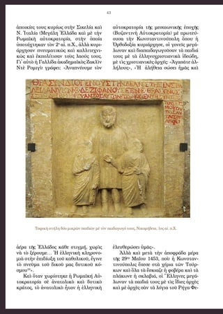 43
ἀ­ποι­κί­ες τους κυ­ρί­ως στὴν Σι­κε­λί­α καὶ
Ν. Ἰ­τα­λί­α (Με­γά­λη Ἑλ­λά­δα καὶ μὲ τὴν
Ρω­μα­ϊ­κὴ αὐ­το­κρα­το­ρί­α, στὴν ὁ­ποί­α
ὑ­πο­τάχ­τη­καν τὸν 2ο
 αἰ. π.Χ., ἀλ­λὰ κυ­ρι­
άρ­χη­σαν πνευ­μα­τι­κῶς καὶ καλ­λι­τε­χνι­
κῶς καὶ ἐκ­πο­λί­τι­σαν τοὺς λα­ούς τους.
Γι᾿ αὐ­τὸ ἡ Γαλ­λί­δα ἀ­κα­δη­μα­ϊ­κὸς Ζα­κλὶν
Ντὲ Ρο­μι­γὺ γρά­φει: «Ἀ­να­πνέ­ου­με τὸν
ἀ­έ­ρα τῆς Ἑλ­λά­δος κά­θε στιγ­μή, χω­ρὶς
νὰ τὸ ξέ­ρου­με… Ἡ ἑλ­λη­νι­κὴ κλη­ρο­νο­
μι­ὰ στὴν ἐ­πι­δί­ω­ξη τοῦ κα­θο­λι­κοῦ, ἔ­γι­νε
τὸ πνεῦ­μα τοῦ δι­κοῦ μας δυ­τι­κοῦ κό­
σμου­10
».
Καὶ ὅ­ταν χω­ρί­στη­κε ἡ Ρω­μα­ϊ­κή Αὐ­
το­κρα­το­ρί­α σὲ ἀ­να­το­λι­κὸ καὶ δυ­τι­κὸ
κρά­τος, τὸ ἀ­να­το­λι­κὸ ἦ­ταν ἡ ἑλ­λη­νι­κὴ
αὐ­το­κρα­το­ρί­α τῆς με­σαι­ω­νι­κῆς ἐ­πο­χῆς
(Βυ­ζαν­τι­νὴ Αὐ­το­κρα­το­ρί­α) μὲ πρω­τεύ­
ου­σα τὴν Κων­σταν­τι­νού­πο­λη ὅ­που ἡ
Ὀρ­θο­δο­ξί­α κυ­ρι­άρ­χη­σε, οἱ γο­νεῖς με­γά­
λω­ναν καὶ δι­α­παι­δα­γω­γοῦ­σαν τὰ παι­δι­ά
τους μὲ τὰ ἑλ­λη­νο­χρι­στι­α­νι­κὰ ἰ­δε­ώ­δη,
μὲ τὶς χρι­στι­α­νι­κὲς ἀρ­χές: «Ἀ­γα­πᾶ­τε ἀλ­
λή­λους», «Ἡ  ἀ­λή­θει­α σώ­σει ἡμᾶς καὶ
ἐ­λευ­θε­ρώ­σει ὑ­μᾶς».
Ἀλ­λὰ  καὶ  με­τὰ τὴ­ν  ἀπο­φρά­δα μέ­ρα
τῆς 29ης
 Μα­ΐ­ου 1453, ποὺ ἡ Κων­σταν­
τι­νού­πο­λις ἔ­πε­σε στὰ χέ­ρι­α τῶν Τούρ­
κων καὶ ὅ­λα τὰ ἔ­σκι­α­ζε ἡ φο­βέ­ρα καὶ τὰ
πλά­κω­νε ἡ σκλα­βι­ά, οἱ Ἕλ­λη­νες με­γά­
λω­ναν τὰ παι­δι­ά τους μὲ τὶς ἴ­δι­ες ἀρ­χὲς
καὶ μὲ ἀρ­χὲς σὰν τὰ λό­γι­α τοῦ Ρή­γα Φε­
Ταφικὴ στήλη δύο μικρῶν παιδιῶν μὲ τὸν παιδαγωγό τους, Νικομήδεια, 1ος αἰ. π.Χ.
 