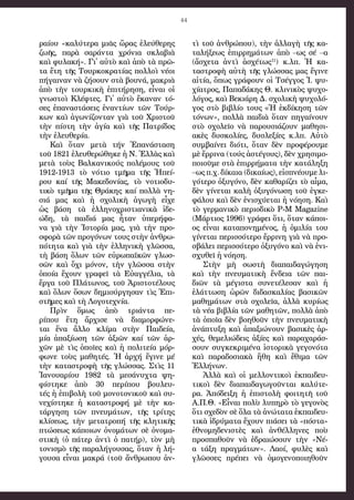 44
ραί­ου «καλ­ύτε­ρα μιᾶς ὥ­ρας ἐ­λεύ­θε­ρης
ζω­ῆς, πα­ρὰ σα­ράν­τα χρό­νι­α σκλα­βι­ὰ
καὶ φυ­λα­κή». Γι᾿ αὐ­τὸ καὶ ἀ­πὸ τὰ πρῶ­
τα ἔ­τη τῆς Τουρ­κο­κρα­τί­ας πολ­λοὶ νέ­οι
πή­γαι­ναν νὰ ζή­σουν στὰ βου­νά, μα­κρι­ὰ
ἀ­πὸ τὴν τουρ­κι­κὴ ἐ­πι­τή­ρη­ση, εἶ­ναι οἱ
γνω­στοὶ Κλέφ­τες. Γι᾿ αὐ­τὸ ἔ­κα­ναν τό­
σες ἐ­πα­να­στά­σεις ἐ­ναν­τί­ων τῶν Τούρ­
κων καὶ ἀ­γω­νί­ζον­ταν γι­ὰ τοῦ Χρι­στοῦ
τὴν πί­στη τὴν ἀ­γί­α καὶ τῆς Πα­τρί­δος
τὴν ἐ­λευ­θε­ρί­α.  
Καὶ ὅ­ταν με­τὰ τή­ν  Ἐπα­νά­στα­ση
τοῦ 1821 ἐ­λευ­θε­ρώ­θη­κε ἡ Ν. Ἑλ­λὰ­ς καὶ 
με­τὰ τοὺς Βαλ­κα­νι­κού­ς  πο­λέ­μους τοῦ
1912-1913 τὸ νό­τι­ο  τμῆ­μα  τῆς  Ἠπεί­
ρου  καί  τῆ­ς  Μα­κε­δο­νί­ας, τὸ νο­τι­ο­δυ­
τι­κὸ  τμῆ­μα  τῆς  Θράκης καί  πολ­λὰ  νη­
σι­ά  μα­ς  καὶ  ἡ  σχο­λι­κὴ  ἀ­γω­γὴ  εἶχε
ὡς βά­ση τὰ ἑλ­λη­νο­χρι­στι­α­νι­κὰ  ἰ­δε­
ώ­δη, τὰ παι­δι­ά μα­ς  ἦταν ὑ­πε­ρή­φα­
να  γι­ὰ  τὴ­ν  Ἱστο­ρί­α  μας, γι­ὰ  τὴν  προ­
σφο­ρὰ τῶ­ν προ­γό­νων τους στὴν ἀν­θρω­
πό­τη­τα καὶ γιὰ τὴν ἑλ­λη­νι­κὴ γλῶσ­σα,
τὴ βά­ση ὅ­λων τῶν εὐρω­πα­ϊ­κῶν γλωσ­
σῶ­ν  καὶ  ὄχι  μό­νον, τὴ­ν  γλῶσ­σα στὴν
ὁ­ποί­α  ἔ­χου­ν  γρα­φεῖ τὰ Εὐ­αγ­γέ­λι­α, τὰ
ἔρ­γα τοῦ Πλά­τω­νος, τοῦ Ἀ­ρι­στο­τέ­λους
καὶ ὅ­λων ὅ­σων δη­μι­ούρ­γη­σαν τὶς Ἐπι­
στῆ­μες καὶ τὴ Λο­γο­τε­χνί­α.
Πρὶν  ὅμως ἀ­πὸ  τρι­άν­τα  πε­
ρίπου  ἔ­τη  ἄρ­χι­σε νὰ δι­α­μορ­φώ­νε­
ται  ἕνα  ἄλ­λο κλί­μα  στὴν Παι­δεί­α,
μία  ἀ­πα­ξί­ω­ση τῶ­ν  ἀξι­ῶ­ν  καί  τῶ­ν  ἀρ­
χῶν  μὲ τὶς  ὁποῖ­ες καὶ  ἡ  πο­λι­τεί­α μόρ­
φω­νε  τοὺς μα­θη­τές. Ἡ  ἀρ­χή ἔ­γι­νε  μέ
τὴν κα­τα­στρο­φὴ τῆ­ς γλώσ­σας. Στὶς 11
Ἰ­α­νου­α­ρί­ου 1982 τὰ με­σά­νυχ­τα  ψη­
φίστη­κε  ἀ­πὸ 30 πε­ρίπου  βου­λευ­
τέ­ς ἡ ἐπι­βο­λὴ τοῦ μο­νο­το­νι­κοῦ καὶ συ­
νε­χίστη­κε  ἡ  κα­τα­στρο­φή μὲ τὴν  κα­
τάρ­γη­ση  τῶ­ν  πνευ­μά­των, τῆ­ς  τρί­της
κλί­σε­ως, τὴν  με­τα­τρο­πή  τῆς  κλη­τι­κῆς
πτώ­σε­ω­ς κά­ποι­ω­ν ὀνο­μά­των σὲ ὀ­νο­μα­
στι­κὴ (ὁ  πάτερ ἀν­τὶ ὁ  πα­τήρ), τὸν  μὴ
το­νι­σμὸ τῆς πα­ρα­λή­γου­σας, ὅ­ταν ἡ λή­
γου­σα εἶναι μα­κρά (τοῦ ἄν­θρω­που ἀν­
τὶ τοῦ ἀν­θρώ­που), τὴν ἀλ­λα­γὴ τῆ­ς κα­
τα­λή­ξε­ως ἐ­πιρ­ρη­μά­τω­ν  ἀ­πὸ  –ω­ς  σέ –α
(ἄ­σχε­τα ἀν­τὶ ἀ­σχέ­τω­ς11
) κ.λπ. Ἡ κα­
τα­στρο­φὴ αὐ­τὴ τῆς γλώσ­σας μας ἔ­γι­νε
αἰ­τί­α, ὅ­πως γρά­φουν οἱ Τσέγ­γος Ἰ. ψυ­
χί­α­τρος, Πα­πα­δά­κης Θ. κλι­νι­κὸς ψυ­χο­
λό­γος, καὶ Βε­κι­ά­ρη Δ. σχο­λι­κὴ ψυ­χο­λό­
γος στὸ βι­βλί­ο του­ς «Ἡ ἐκ­δί­κη­ση τῶν
τό­νων», πολ­λὰ παι­δι­ὰ ὅ­ταν πη­γαί­νουν
στὸ σχο­λεῖ­ο νὰ πα­ρου­σι­ά­ζουν μα­θη­σι­
α­κὲς δυ­σκο­λί­ες, δυσ­λε­ξί­ες κ.λπ. Αὐ­τὸ
συμ­βαί­νει δι­ό­τι, ὅ­ταν δὲν προ­φέ­ρου­με
μὲ ἔρ­ρι­να (τούς ἀ­στέ­γους), δὲν χρη­σι­μο­
ποι­οῦ­με στὰ ἐ­πιρ­ρή­μα­τα τὴν κα­τά­λη­ξη
–ως π.χ. δί­και­α (δι­καί­ως), εἰ­σπνέ­ου­με λι­
γό­τε­ρο ὀ­ξυ­γό­νο, δὲν κα­θα­ρί­ζει τὸ αἷ­μα,
δὲν γί­νε­ται κα­λὴ ὀ­ξυ­γό­νω­ση τοῦ ἐγ­κε­
φά­λου καὶ δὲν ἐ­νι­σχύ­ε­ται ἡ νό­η­ση. Καὶ
τὸ γερ­μα­νι­κὸ πε­ρι­ο­δι­κὸ P-M Magazine
(Μάρ­τι­ος 1996) γρά­φει ὅ­τι, ὅ­ταν κά­ποι­
ος εἶ­ναι κα­τα­πο­νη­μέ­νος, ἡ ὁ­μι­λί­α του
γί­νε­ται πε­ρισ­σό­τε­ρο ἔρ­ρι­νη γι­ὰ νὰ προ­
σβά­λει πε­ρισ­σό­τε­ρο ὀ­ξυ­γό­νο καὶ νὰ ἐ­νι­
σχυ­θεῖ ἡ νό­η­ση. 
Στὴν  μὴ σω­στὴ  δι­α­παι­δα­γώ­γη­ση
καὶ  τὴν  πνευ­μα­τι­κὴ ἔν­δει­α τῶν  παι­
δι­ῶν  τὰ μέ­γι­στα συ­νε­τέ­λε­σαν καὶ ἡ
ἐ­λάτ­τω­ση ὡ­ρῶν δι­δα­σκα­λί­ας βα­σι­κῶν
μα­θη­μά­των στὰ σχο­λεῖ­α, ἀλ­λὰ κυ­ρί­ως
τὰ νέ­α βι­βλί­α τῶν μα­θη­τῶν, πολ­λὰ ἀ­πὸ
τὰ ὁ­ποῖ­α δὲν βο­η­θοῦν τὴν πνευ­μα­τι­κὴ
ἀ­νά­πτυ­ξη καὶ ἀ­πα­ξι­ώ­νουν βα­σι­κὲς ἀρ­
χές, θε­με­λι­ώ­δεις ἀ­ξί­ες καὶ πα­ρα­χα­ράσ­
σουν συγ­κε­κρι­μέ­να ἱ­στο­ρι­κὰ γε­γο­νό­τα
καὶ πα­ρα­δο­σι­α­κὰ ἤ­θη καὶ ἔ­θι­μα τῶν
Ἑλ­λή­νων.
Ἀλ­λὰ  καὶ  οἱ μελ­λον­τι­κοὶ  ἐκ­παι­δευ­
τι­κοὶ  δὲν  δι­α­παι­δα­γω­γοῦν­ται καλ­ύ­τε­
ρα. Ἀ­πό­δει­ξη ἡ ἐ­πι­στο­λὴ φοι­τη­τῆ τοῦ
Α.Π.Θ. «Εἶ­ναι πο­λὺ λυ­πη­ρὸ τὸ γε­γο­νὸς
ὅ­τι σχε­δὸν σὲ ὅ­λα τὰ ἀ­νώ­τα­τα ἐκ­παι­δευ­
τι­κὰ ἱ­δρύ­μα­τα ἔ­χουν πι­ά­σει τὰ «πό­στα»
ἐ­θνο­μη­δε­νι­στὲς καὶ ἀν­θέλ­λη­νες ποὺ
προ­σπα­θοῦν νὰ ἑ­δραι­ώ­σουν τὴν «Νέ­-
α τά­ξη πραγ­μά­των». Λα­οί, φυ­λὲς καὶ
γλῶσ­σες πρέ­πει νὰ ὁ­μο­γε­νο­ποι­η­θοῦν
 