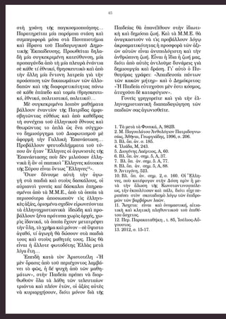 45
στὴ χο­ά­νη τῆς παγ­κο­σμι­ο­ποί­η­σης…
Πα­ρα­τη­ρεῖ­ται μί­α πα­ρό­μοι­α στά­ση καὶ
συμ­πε­ρι­φο­ρὰ μέ­σα στὰ Πα­νε­πι­στή­μι­α
καὶ ἕ­δρα­να τοῦ Παι­δα­γω­γι­κοῦ Δη­μο­
τι­κῆς Ἐκ­παί­δευ­σης. Προ­ω­θεῖ­ται δη­λα­
δὴ μί­α συγ­κε­κρι­μέ­νη κα­τεύ­θυν­ση, μί­α
προ­πα­γάν­δα ἀ­πὸ τὴ μί­α πλευ­ρὰ ἐ­νάν­τι­α
σὲ κά­θε τί ἐ­θνι­κό, θρη­σκευ­τι­κὸ καὶ ἀ­πὸ
τὴν ἄλ­λη μί­α ἔν­το­νη λα­τρεί­α γι­ὰ τὴν
προ­ά­σπι­ση τῶν δι­και­ω­μά­των τῶν ἀλ­λο­
δα­πῶν καὶ τῆς δι­α­φο­ρε­τι­κό­τη­τας πά­νω
σὲ κά­θε ἐ­πί­πε­δο καὶ το­μέ­α (θρη­σκευ­τι­
κό, ἐ­θνι­κό, πο­λι­τι­στι­κό, πο­λι­τι­κό)…
Μὲ συγ­κε­κρι­μέ­να λοι­πὸν μα­θή­μα­τα 
βάλ­λουν ἐ­ναν­τί­ον τῆς Πα­τρί­δας ἀμ­φι­
σβη­τῶν­τας εὐ­θέ­ως καὶ ἀ­πὸ κα­θέ­δρας
τὴ συ­νέ­χει­α τοῦ ἑλ­λη­νι­κοῦ ἔ­θνους καὶ
θε­ω­ρῶν­τας το ἁ­πλὰ ὡς ἕ­να σύγ­χρο­
νο δη­μι­ούρ­γη­μα τοῦ Δι­α­φω­τι­σμοῦ μὲ
ἀ­φορ­μὴ τὴ­ν Γαλ­λι­κὴ Ἐ­πα­νά­στα­ση…
Προ­βάλ­λουν ψευ­το­δι­λήμ­μα­τα τοῦ τύ­
που ἂν ἦ­ταν Ἕλ­λη­νες οἱ ἀ­γω­νι­στὲς τῆς
Ἐ­πα­νά­στα­σης ποὺ δὲν μι­λοῦ­σαν ἑλ­λη­
νι­κὰ ἢ ἂν οἱ πα­πι­κοὶ Ἕλ­λη­νες κά­τοι­κοι
τῆ­ς Σύ­ρου εἶ­ναι ὄν­τως Ἕλ­λη­νε­ς12
».
Ὅτα­ν  δίνου­με  αὐτὴ τὴν  ἀγω­
γὴ στὰ παι­δι­ὰ καὶ στοὺ­ς δα­σκά­λους, οἱ
αὐ­ρι­α­νοὶ γο­νεῖς καί  δά­σκα­λοι ἐ­πη­ρε­α­
σμέ­νοι ἀ­πὸ τὰ Μ.Μ.Ε., ἀ­πὸ τὰ ὁ­ποῖα τὰ
πε­ρισ­σό­τε­ρα  ἀ­πο­σι­ω­ποῦν τὶς  ἑλ­λη­νι­
κὲ­ς ἀ­ξίες, ὁ­ρι­σμέ­να σχε­δὸν εἰ­ρω­νεύ­ον­ται
τὰ ἑλ­λη­νο­χρι­στι­α­νι­κὰ  ἰ­δε­ώ­δη καὶ προ­
βάλ­λουν ξέ­να πρό­τυ­πα χω­ρὶς­ ἀρ­χές, χω­
ρὶς ἰ­δα­νι­κά, τὰ ὁποῖ­α ἔ­χου­ν με­τα­τρέ­ψει
τὴν ὕ­λη, τὸ χρῆμα καὶ μό­νο­ν – σὲ ὕ­ψι­στο
ἀ­γα­θό, τί ἀ­γω­γὴ θὰ δώ­σουν στὰ παι­δι­ὰ
τους καὶ στοὺ­ς  μα­θη­τέ­ς  τους. Πῶς  θὰ
εἶναι ἡ ἄλ­λο­τε φω­το­δό­τη­ς Ἑλ­λὰ­ς με­τὰ
λί­γα ἔ­τη…
Ἐ­πει­δὴ  κα­τὰ τὸ­ν  Ἀρι­στο­τέ­λη «Ἡ
μὲ­ν ὅ­ρα­σις ἀ­πὸ τοῦ πε­ρι­έ­χον­το­ς λαμ­βά­
νει τὸ φῶς, ἡ δέ ψυ­χὴ ἀ­πὸ τῶν μα­θη­
μά­των», στὴν Παι­δεί­α πρέ­πει νὰ δι­ορ­
θω­θοῦν ὅ­λα τὰ λά­θη τῶν τε­λευ­ταί­ων
τρι­άν­τα καὶ πλέ­ον ἐ­τῶν, οἱ ἀ­ξί­ες αὐ­τὲς
νὰ κυ­ρι­αρ­χή­σουν, δι­ό­τι μό­νον δι­ὰ τῆς
Παι­δεί­ας θὰ ἐ­πα­νέλ­θουν στὴν ἰ­δι­ω­τι­
κὴ καὶ δη­μό­σι­α ζω­ή. Καὶ τὰ Μ.Μ.Ε. θὰ
ἀ­ναγ­κα­στοῦν νὰ τὶς προ­βάλ­λουν λό­γῳ
ἀ­κρο­α­μα­τι­κό­τη­τας ἡ προ­σφο­ρὰ τῶν ἀ­ξι­
ῶν αὐ­τῶν εἶ­ναι ἀ­νυ­πο­λό­γι­στη καὶ τὴν
ἀν­θρώ­πι­νη ζω­ή. Εἶ­ναι ἡ ἴ­δι­α ἡ ζω­ή μας,
δι­ό­τι ἀ­πὸ αὐ­τὲς ἀν­τλοῦ­με δυ­νά­μεις γι­ὰ
δη­μι­ουρ­γί­α καὶ δρά­ση. Γι᾿ αὐ­τὸ ὁ Πυ­
θα­γό­ρας γρά­φει: «Ἀ­παι­δευ­σί­α πάν­των
τῶν κα­κῶν μή­τηρ» καὶ ὁ Δη­μόκρι­τος:
«Ἡ Παι­δεί­α εὐ­τυ­χοῦ­σι μὲν ἐ­στι κό­σμος,
ἀ­τυ­χοῦ­σι δὲ κα­τα­φύ­γι­ον».
Γο­νεῖς  γρη­γο­ρεῖτε καὶ γιὰ  τὴ­ν  ἑλ­
λη­νο­χρι­στι­α­νι­κὴ  δι­α­παι­δα­γώγη­ση τῶν
παι­δι­ῶν σα­ς ἀ­γω­νι­σθεῖτε.
1. Τὰ με­τὰ τὰ Φυ­σι­κά, Α, 982Β.
2. Μ. Πα­γου­λά­του Ἀν­θο­λό­γι­ο­ν Πα­τρι­δο­γνω­
σί­ας, Ἀ­θῆ­ναι, Γε­ωρ­γι­ά­δης, 1996, σ. 206.
3. Βλ. ὅπ. ἀν. σ. 185.
4. Ἰ­λι­ά­δα, Μ, 243.
5. Δι­ο­γέ­νη­ς Λα­έρ­τι­ος, Α, 60.
6. Βλ. ὅπ. ἀν. σημ. 5, Α, 37.
7. Βλ. ὅπ.  ἀν. σημ. 5. Α, 77.
8. Βλ. ὅπ.  ἀ­ν.  σημ. 5, Α, 88.
9. Ἀν­τι­γό­νη, 523.
10. Βλ.  ὅπ.  ἀν.  ση­μ. 2, σ. 160.  Οἱ Ἕλ­λη­
νες, ποὺ κα­τέ­φυ­γα­ν στὴ­ν Δύση πρὶν ἢ με­
τὰ τὴ­ν  ἅλω­ση  τῆ­ς  Κων­σταν­τι­νου­πό­λε­
ως, τὴν ἐκ­πο­λί­τι­σαν καὶ  πά­λι,  δι­ό­τι  εἶχε πε­
ρι­πέ­σει  στὸ­ν  σκο­τα­δι­σμὸ λό­γῳ τῶν ἐπιδρο­
μῶν­ τῶν βαρ­βά­ρω­ν λα­ῶν. 
11. Ἄ­σχε­τα:  εἶναι  καὶ  ὀ­νο­μα­στι­κή,  αἰτι­α­
τι­κὴ  καὶ  κλη­τι­κὴ  πλη­θυν­τικοῦ τοῦ  ἐπι­θέ­
του ἄσχε­τος.
12. Περ. Πα­ρα­κα­τα­θή­κη , τ. 85, Ἰ­ού­λι­ος-Αὔ­
γου­στος.
13. 2012, σ. 15-17. 
 