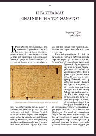 46
ΗΓΛΩΣΣΑΜΑΣ
ΕΙΝΑΙΝΙΚΗΤΡΙΑΤΟΥΘΑΝΑΤΟΥ
Στρατῆ Τζιμῆ
φιλολόγου
Κ
άθε γλῶσσα δὲν εἶναι ἁπλῶς ἕνα
πρακτικὸ ὄργανο ἔκφρασης καὶ
ἐπικοινωνίας, ἀλλὰ ταυτίζεται
μὲ τὶς σκέψεις, τὰ συναισθήματα, τὸν πο-
λιτισμὸ καὶ τὴν ἱστορία τοῦ φορέα λαοῦ.
Ὅπως μποροῦμε νὰ ἐπικοινωνοῦμε, ἔτσι
ἔχουμε τὴ δυνατότητα νὰ σκεπτόμαστε
καὶ νὰ αἰσθανόμαστε. Εἶναι, λοιπόν, ἡ
γλῶσσα συνυφασμένη μὲ τὴν ἴδια τὴν
ὑπόσταση τοῦ λαοῦ - ἔθνους. Γι’ αὐτὸ
οἱ ἱστορικοὶ λαοὶ ἔζησαν καὶ κινήθηκαν
στὸν στίβο τῆς ἱστορίας ὡς ὁμόγλωσσες
ὁμάδες. Ἑπομένως, ἀποτελεῖ ὑψίστης ση-
μασίας ὁ προβληματισμὸς γιὰ τὸ σημεῖο
στὸ ὁποῖο βρίσκεται σήμερα ἡ γλῶσσα
μας καὶ ποῦ βαδίζει, ποιὰ θά εἶναι ἡ μελ-
λοντική της πορεία, ποιὲς εἶναι οἱ προο-
πτικές της.
Εἶναι ἀδιαμφισβήτητο ὅτι ἀπὸ τὰ
ἀρχαιότατα χρόνια ἡ ἑλληνικὴ εὐφυΐα
πῆρε στὰ χέρια της τὸν θολὸ κόσμο τῆς
Ἀνατολῆςκαὶτὸνἔκανεδιαφανῆ,σαφῆκαὶ
ἁρμονικό, δημιουργῶντας
καὶ στὴ συνέχεια διαμορ-
φώνοντας τὸ τελειότερο
γλωσσικὸ ἐργαλεῖο. Ἐνῷ ἡ
γλῶσσα μας βυθίζεται στὰ
βάθη 40 αἰώνων, ἡ σύγ-
χρονη Ἑλληνικὴ εἶναι ἡ
τελευταία μορφὴ ἐξέλιξης
τῆς ἀρχαίας Ἑλληνικῆς μὲ
τὴν οποία ἔχει εὐρύτερη
συνέχεια ἀλλά καὶ στενή
λεξιλογικὴ καὶ δομικὴ σχέ-
ση. Κατὰ τὴν μακραίωνη
αὐτὴ πορεία της λίγα στοι-
χεῖα της μετέβαλε ριζικά,
τὰ περισσότερα, ὅμως ἢ τὰ
διατήρησε ἀπαράλλακτα ἢ
τὰ τροποποίησε. Τὸ γεγονὸς ὃτι λειτουρ-
γεῖ χωρίς διακοπὴ, ὅτι ἐπιβιώνει καί
ἐξελίσσεται δυναμικὰ τὴν κατατάσσει
ὡς μία ἀπὸ τὶς πλέον ἀρχαιότερες ἀλλὰ
ζωντανὲς γλῶσσες. Ἡ γνώμη τοῦ Σεφέ-
ρη ὃτι ἡ ἑλληνικὴ γλῶσσσα «γιὰ καλὸ ἢ
γιὰ κακὸ εἶναι ἀπὸ τὶς πιὸ συντηρητικὲς
γλῶσσες τοῡ κόσμου» δίνει ἐξήγηση γιὰ
Τμῆμα ἐπιγραφῆς μὲ ἀποσπάσματα νόμων, Γόρτυνα Κρήτης.
 