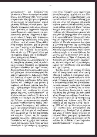 48
χρησιμοποιοῦν καὶ ἐποικοινωνοῦν
γλωσσικὰ μ’ ἕναν περιορισμένο ἀριθμὸ
λέξεων ἀπὸ 500 ἕως 1000, γεγονὸς ποὺ
μπορεῖ νὰ τὴν ὁδηγήσει μακροπρόθεσμα
σὲ μιὰ κρεολὴ (μιγαδοποιημένη) μορφὴ
γλώσσας. Μάλιστα, ὁ λεξιλογικὸς ἀφο-
πλισμὸς ὑποχρεώνει τοὺς νέους αὐτούς,
ὅταν πρόκειται νὰ ἐκφράσουν διάφορες
συναισθηματικὲς καταστάσεις, νὰ χρη-
σιμοποιοῦν χυδαῖες ἐκφράσεις ἢ ὑβρι-
στικὲς λέξεις ἢ ἀκόμη καὶ ἀπρόσωπες
καὶ ἀκατανόητες ἐκφράσεις, ὅπως «μοῦ
τὴ δίνει», «μοῦ τὴ σπάει». Τέλος, ἄλλος
ἕνας σοβαρός κίνδυνος γιὰ τὴ γλῶσσα
μας εἶναι ἡ κυριαρχία τῶν ξενικῶν ἐπι-
γραφῶν στὰ διάφορα καταστήματα,
ὡσὰν νὰ μὴν εἶχε ἡ Ἑλληνικὴ λέξεις, γιὰ
νὰ ἐκφράσῃ ἀκόμη καὶ τὶς πιὸ ἐξεζητη-
μένες καὶ ἐμπορικὲς ἔννοιες.
Ἡ ἐνδελεχής, ὅμως, παρατήρηση στὴ
λειτουργία τῆς γλώσσας, κατὰ τὶς τελευ-
ταῖες τέσσερις δεκαετίες, μᾶς ἐπιτρέπει
νὰ εἴμαστε αἰσιόδοξοι γιὰ τὸ μέλλον της.
Διαπιστώθηκε, λοιπόν, μεγάλη βελτίωση
στὴ χρήση της τόσο στὸν προφορικὸ ὅσο
καὶ στὸν γραπτὸ λόγο. Βέβαια, συνέβαλε
στὴ βελτίωση αὐτὴ καὶ τὴν καλλιέργειά
της ἡ ἔκδοση κατάλληλων διδακτικῶν
βιβλίων καὶ λεξιλογίων καὶ φυσικὰ ἡ
συμβολὴ τοῦ Τύπου καὶ τῆς ἐκπαίδευ-
σης. Παρατηρήθηκε ἐπίσης ὅτι καὶ οἱ
νέοι αὐτοί, ποὺ νομίζουμε ὅτι ἔχουν
φτωχὸ λεξιλόγιο, συναγωνίστηκαν μὲ
ἀξιώσεις στὶς πανελλαδικὲς ἐξετάσεις καὶ
μάλιστα στὸ μάθημα τῆς γλώσσας καὶ
τῆς ἔκθεσης, χρησιμοποιῶντας μερικὲς
χιλιάδες ἐναλλασσόμενες λέξεις. Ἀκό-
μη, μερικοὶ ἐπιστήμονες, καὶ μάλιστα
χωρὶς τὴν κρατικὴ μέριμνα καὶ στήριξη,
ἐπιχειροῦν μὲ ἐπιτυχία νὰ ἀποδώσουν
στὴν ἑλληνική μὲ τὶς πιὸ περιεκτικὲς
καὶ ἀκριβεῖς ἔννοιες τὶς ἀντίστοιχες
ἀγγλικὲς ὁρολογίες τῆς πληροφορικῆς.
Παράλληλα, καὶ ἡ χρήση τοῦ πολυτο-
νικοῦ ἀπὸ ἐκείνους ποὺ ἔχουν μεγάλη
εὐαισθησία στὴν αἰσθητικὴ τῆς γραφῆς
εἶναι ἕνας ἐνθαρρυντικὸς παράγοντας
γιὰ τὴ διατήρηση τῆς γλώσσας μας. Μά-
λιστα, ἐξοικειώνει τοὺς μαθητὲς καὶ τοὺς
εκπαιδευτικοὺς στὴ διδασκαλία τῆς χρή-
σης τῶν τόνων στὰ λόγια καὶ στὰ ἀρχαῖα
κείμενα, γνώσεις ποὺ εἶναι ἀπαραίτητες
γιὰ τὴ μελέτη αὐτοῦ τοῦ λόγου. Ἐπίσης,
στοιχεῖα ποὺ καταδεικνύουν τὴν ἀνω-
τερότητα τῆς γλώσσας μας καὶ ποὺ μᾶς
γεμίζουν μὲ ὑπερηφάνεια εἶναι ἀφενὸς
ἡ λειτουργία Κέντρων ἑλληνικῆς γλώσ-
σας στὰ περισσότερα ἀξιόλογα πανεπι-
στήμια σὲ ὅλο τὸν κόσμο καὶ ἀφετέρου
ἡ ζωντανὴ παρουσία τῆς γλώσσας μας
στὸ σύγχρονο λεξιλόγιο τῶν ἐπιστημῶν.
Χιλιάδες ἀρχαιοελληνικὲς λέξεις ἔχουν
πολιτογραφηθεῖ στὸ πανανθρώπινο λε-
ξιλόγιο, γιὰ να ἀποδώσουν ἔννοιες δυ-
σκολοκαθόριστες. Ὅροι τῆς ἰατρικῆς, τῆς
βοτανικῆς, τῶν μαθηματικῶν, τῆς χημεί-
ας, τῆς ἀστρονομίας καὶ τῆς φιλοσοφίας
ἕλκουν τὴν προέλευσή τους ἀπευθείας
ἀπὸ τὴν ἑλληνική.
Ἐπειδή, λοιπόν, τὰ σύνορα, δὲν εἶναι
μόνο τὰ γεωγραφικὰ ἀλλὰ εἶναι καὶ ἡ
γλῶσσα, ἡ παιδεία, ἡ πνευματικὴ αὐτο-
συνειδησία μας, πρέπει νὰ εἴμαστε σὲ δι-
αρκῆ ἐγρήγορση, γιατί, ὅταν ρημαχτοῦν
οἱ ἀντιστάσεις καὶ ἐπέλθει ἡ στασιμότη-
τα καὶ ἡ νέκρα σ’ αυτές, τότε ἐπέρχεται
τὸ μοιραῖον γιὰ τὸ ἔθνος καὶ τὰ σύνο-
ρα. Ἡ διατήρηση, λοιπόν, καὶ ἡ σωστὴ
ἐκμάθηση τῆς γλώσσας μας ταυτίζεται
μὲ τὴν ἐθνική μας επιβίωση. Αὐτό, ὅμως,
εἶναι ἐφικτὸ κυρίως μὲ τὴ συστηματικὴ
παρέμβαση τοῦ κράτους πρὸς ὅλα τὰ
ἐπίπεδα, μὲ τὴν παροχὴ σωστῆς παιδεί-
ας, ἀλλὰ καὶ μὲ τὴν ἀξιοποίηση σήμερα
τῶν ἐκπληκτικῶν δυνατοτὴτων τῆς
πληροφορικῆς. Γιατὶ μαζί μὲ τὴ γλῶσσα
καὶ χάρη σ’ αὐτὴν ἐπιζεῖ ἱστορικὰ τὸ
ἑλληνικὸ ἔθνος, γιατὶ μαζί της θὰ ἐπιζή-
σει καὶ στὸ μέλλον, καὶ χωρὶς αὐτὴν θὰ
πεθάνει. Αὐτό, ἄλλωστε, εἶναι τὸ μεγάλο
μας δίδαγμα ἀπὸ τὴν ἱστορία μας.
 