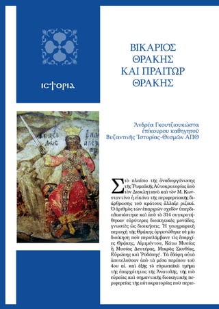 49
ΙΣΤΟΡΙΑ
ΒΙΚΑΡΙΟΣ
ΘΡΑΚΗΣ
ΚΑΙ ΠΡΑΙΤΩΡ
ΘΡΑΚΗΣ
Ἀνδρέα Γκουτζιουκώστα
ἐπίκουρου καθηγητοῦ
Βυζαντινῆς Ἱστορίας-Θεσμῶν ΑΠΘ
Σ
τὸ πλαίσιο τῆς ἀναδιοργάνωσης
τῆς Ῥωμαϊκῆς Αὐτοκρατορίας ἀπὸ
τὸν Διοκλητιανὸ καὶ τὸν Μ. Κων-
σταντίνο ἡ εἰκόνα τῆς περιφερειακῆς δι-
άρθρωσης τοῦ κράτους ἄλλαξε ριζικά.
Ὁ ἀριθμὸς τῶν ἐπαρχιῶν σχεδὸν ὑπερδι-
πλασιάστηκε καὶ ἀπὸ τὸ 314 συγκροτή-
θηκαν εὐρύτερες διοικητικὲς μονάδες,
γνωστὲς ὡς διοικήσεις. Ἡ γεωγραφικὴ
περιοχὴ τῆς Θρᾴκης ὀργανώθηκε σὲ μία
διοίκηση ποὺ περιελάμβανε τὶς ἐπαρχί-
ες Θρᾴκης, Αἰμιμόντου, Κάτω Μυσίας
ἢ Μυσίας Δευτέρας, Μικρᾶς Σκυθίας,
Εὐρώπης καὶ Ῥοδόπης1
. Τὰ ἐδάφη αὐτὰ
ἀποτελοῦσαν ἀπὸ τὰ μέσα περίπου τοῦ
4ου αἰ. καὶ ἑξῆς τὸ εὐρωπαϊκὸ τμῆμα
τῆς ἐπαρχότητας τῆς Ἀνατολῆς, τῆς πιὸ
εὐρείας καὶ σημαντικῆς διοικητικῆς πε-
ριφερείας τῆς αὐτοκρατορίας ποὺ περιε-
 