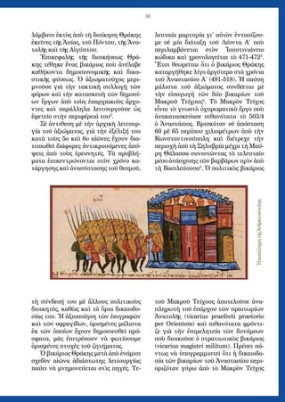 50
λάμβανε ἐκτὸς ἀπὸ τὴ διοίκηση Θράκης
ἐκεῖνες τῆς Ἀσίας, τοῦ Πόντου, τῆς Ἀνα-
τολῆς καὶ τῆς Αἰγύπτου.
Ἐπικεφαλῆς τῆς διοικήσεως Θρά-
κης τέθηκε ἔνας βικάριος ποὺ ἀνέλαβε
καθήκοντα δημοσιονομικῆς καὶ δικα-
στικῆς φύσεως. Ὁ ἀξιωματοῦχος μερι-
μνοῦσε γιὰ τὴν τακτικὴ συλλογὴ τῶν
φόρων καὶ τὴν κατασκευὴ τῶν δημοσί-
ων ἔργων ἀπὸ τοὺς ἐπαρχιακοὺς ἄρχο-
ντες καὶ παράλληλα λειτουργοῦσε ὡς
ἐφετεῖο στὴν περιφέρειά του2
.
Σὲ ἀντιθεση μὲ τὴν ἀρχικὴ λειτουρ-
γία τοῦ ἀξιώματος, γιὰ τὴν ἐξέλιξή του
κατὰ τοὺς 5ο καὶ 6ο αἰῶνες ἔχουν δια-
τυπωθεῖ διάφορες ἀντικρουόμενες ἀπό-
ψεις ἀπὸ τοὺς ἐρευνητές. Τὰ προβλή-
ματα ἐπικεντρώνονται στὸν χρόνο κα-
τάργησης καὶ ἀνασύστασης τοῦ θεσμοῦ,
τὴ σύνδεσή του μὲ ἄλλους πολιτικοὺς
διοικητὲς, καθὼς καὶ τὰ ὅρια δικαιοδο-
σίας του. Ἡ ἀξιοποίηση τῶν ἐπιγραφῶν
καὶ τῶν σφραγίδων, ὁρισμένες μάλιστα
ἐκ τῶν ὁποίων ἔχουν δημοσιευθεῖ πρό-
σφατα, μᾶς ἐπιτρέπουν νὰ φωτίσουμε
ὁρισμένες πτυχὲς τοῦ ζητήματος.
Ὁ βικάριος Θράκης μετὰ ἀπὸ ἐνάμισι
σχεδὸν αἰῶνα ἀδιάπτωτης λειτουργίας
παύει νὰ μνημονεύεται στὶς πηγές. Τε-
λευταία μαρτυρία γι’ αὐτὸν ἐντοπίζου-
με σὲ μία διάταξη τοῦ Λέοντα Α΄ ποὺ
περιλαμβάνεται στὸν Ἰουστινιάνειο
κώδικα καὶ χρονολογεῖται τὸ 471-4723
.
Ἔτσι θεωρεῖται ὅτι ὁ βικάριος Θράκης
καταργήθηκε λίγο ἀργότερα στὰ χρόνια
τοῦ Ἀναστασίου Α΄ (491-518). Ἡ παύση
μάλιστα τοῦ ἀξιώματος συνδέεται μὲ
τὴν εἰσαγωγὴ τῶν δύο βικαρίων τοῦ
Μακροῦ Τείχους4
. Τὸ Μακρὸν Τεῖχος
εἶναι τὸ γνωστὸ ὀχυρωματικὸ ἔργο ποὺ
ἀνακατασκεύασε πιθανότατα τὸ 503/4
ὁ Ἀναστάσιος. Βρισκόταν σὲ ἀπόσταση
60 μὲ 65 περίπου χιλιομέτρων ἀπὸ τὴν
Κωνσταντινούπολη καὶ διέτρεχε τὴν
περιοχὴ ἀπὸ τὴ Σηλυβρία μέχρι τὴ Μαύ-
ρη Θάλασσα συνιστῶντας τὸ τελευταῖο
μέσο ἀνάσχεσης τῶν βαρβάρων πρὶν ἀπὸ
τὴ Βασιλεύουσα5
. Ὁ πολιτικὸς βικάριος
τοῦ Μακροῦ Τείχους ἀποτελοῦσε ἀνα-
πληρωτὴ τοῦ ἐπάρχου τῶν πραιτωρίων
Ἀνατολῆς (vicarius praefecti praetorio
per Orientem) καὶ πιθανότατα φρόντι-
ζε γιὰ τὴν ἐπιμελητεία τῶν δυνάμεων
ποὺ διοικοῦσε ὁ στρατιωτικὸς βικάριος
(vicarius magistri militum). Πρέπει πά-
ντως νὰ ὑπογραμμιστεῖ ὅτι ἡ δικαιοδο-
σία τῶν βικαρίων τοῦ Ἀναστασίου περι-
οριζόταν γύρω ἀπὸ τὸ Μακρὸν Τεῖχος
ἩκατάληψητῆςἈνδριανούπολης
 