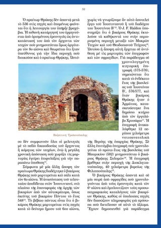 52
Ὁ πραίτωρ Θράκης δὲν ἀπαντᾷ μετὰ
τὸ 536 στὶς πηγὲς καὶ ἑπομένως φαίνε-
ται ὅτι ἡ λειτουργία του ὑπῆρξε βραχύ-
βια. Ἡ πιθανὴ κατάργησή του ἑρμηνεύ-
εται ἀπὸ ὁρισμένους ἐρευνητὲς ὡς ἀντι-
κατάστασή του ἀπὸ τὸν ἄρχοντα τῶν
τειχῶν ποὺ μνημονεύεται ὅμως ἀργότε-
ρα τὸν 8ο αἰῶνα καὶ θεωρεῖται ὅτι ἤταν
ὑπεύθυνος γιὰ τὴν ἴδια περιοχὴ ποὺ
διοικοῦσε καὶ ὁ πραίτωρ Θρᾴκης. Ὡστό-
σο δὲν συμφωνοῦν ὅλοι οἱ μελετητὲς
μὲ τὸ πεδίο δικαιοδοσίας τοῦ ἄρχοντος
ἢ κόμητος τῶν τειχέων, ἐνῷ ἡ μεγάλη
χρονικὴ ἀπόσταση ποὺ χωρίζει τὶς μαρ-
τυρίες ἐγείρει ἐπιφυλάξεις γιὰ τὴν πα-
ραπάνω ὑποθεση13
.
Σύμφωνα μὲ μία ἅλλῃ ἄποψη τὸν
πραίτωραΘράκηςδιαδέχτηκεὁβικάριος
Θρᾴκης ποὺ μαρτυρεῖται καὶ πάλι κατὰ
τὸν 6ο αἰῶνα. Ἡ ἀνασύσταση τοῦ τελευ-
ταίου ἀποδίδεται στὸν Ἰουστινιανό, στὸ
πλαίσιο τῆς ἐπαναφορᾶς τῆς ἀρχῆς τῶν
βικαρίων ἀπὸ τὸν αὐτοκράτορα, ὅπως
ἐκείνης τοῦ βικαρίου Πόντου τὸ ἔτος
54814
. Τὸ βέβαιο πάντως εἶναι ὅτι ὁ βι-
κάριος Θράκης μαρτυρεῖται στὶς πηγὲς
κατὰ τὸ δεύτερο ἥμισυ τοῦ 6ου αἰῶνα,
χωρὶς νὰ γνωρίζουμε ἂν αὐτὸ ἀποτελεῖ
ἔργο τοῦ Ἰουστινιανοῦ ἢ τοῦ διαδόχου
του Ἰουστίνου Β΄15
. Ὁ J. F. Haldon ὑπο-
στηρίζει ὅτι ὁ βικάριος Θράκης ἐκτε-
λοῦσε τὰ καθήκοντά του στὴν περιο-
ρισμένη περιοχὴ μεταξὺ τῶν Μακρῶν
Τειχῶν καὶ τοῦ Θεοδοσιανοῦ Τείχους16
.
Ὡστόσο ἡ ἄποψη αὐτὴ ἔρχεται σὲ ἀντί-
θεση μέ τὶς μαρτυρίες τῶν ἐπιγραφῶν
καὶ τῶν σφραγίδων. Γιὰ παράδειγμα σὲ
χρονολογημένη
κτητορικὴ ἐπι-
γραφὴ (575-576),
σημειώνεται ὅτι
κατὰ τὸ ἐνδέκατο
ἔτος τῆς βασιλεί-
ας τοῦ Ἰουστίνου
Β΄, 576/577, καὶ
ὅταν βικάριος
Θράκης ἦταν ὁ
Ἀρμάτιος, κατα-
σκευάστηκε ἕνα
δημόσιο κτήριο
ἀπὸ τὸν ἐργολά-
βο Χρυσάφιο17
. Ἡ
ἐπιγραφὴ ἀνακα-
λύφθηκε 12 πε-
ρίπου χιλιόμετρα
νοτιοανατολικὰ
τῆς Βερόης τῆς ἐπαρχίας Θράκης. Σὲ
ἄλλη ἐπιτύμβια ἐπιγραφὴ ποὺ χρονολο-
γείται τὸ πρῶτο ἔτος τῆς βασιλείας τοῦ
Μαυρικίου (582) μνημονεύεται ὁ βικά-
ριος Θρᾴκης Σολομῶν18
. Ἡ ἐπιγραφὴ
βρέθηκε στὴν περιοχὴ τῆς Διοκλητια-
νούπολης, 40 χιλιόμετρα βορείως τῆς
Φιλιππούπολης19
.
Ὁ βικάριος Θράκης ἀπαντᾶ καὶ σὲ
μία σειρὰ ἀπὸ σφραγῖδες ποὺ χρονολο-
γούνται ἀπὸ τοὺς ἐρευνητὲς κατὰ τὸν
6ο
αἰῶνα καὶ ἐμπλουτίζουν τοὺς προσω-
πογραφικοὺς καταλόγους τῶν βικαρί-
ων Θράκης, καθὼς οἱ ὑπολοιπες πηγὲς
δὲν διασώζουν πληροφορίες γιὰ πρόσω-
πα ποὺ διετέλεσαν σὲ αὐτὸ τὸ ἀξίωμα.
Ἔχουν δημοσιευθεῖ γιὰ παράδειγμα
Bυζαντινή Τραϊανούπολης
 