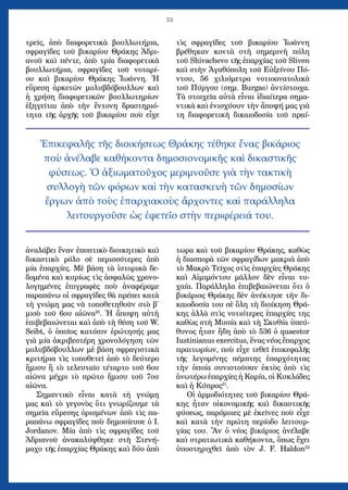 53
τρεῖς, ἀπὸ διαφορετικὰ βουλλωτήρια,
σφραγῖδες τοῦ βικαρίου Θράκης Ἀδρι-
ανοῦ καὶ πέντε, ἀπὸ τρία διαφορετικὰ
βουλλωτήρια, σφραγῖδες τοῦ νοταρί-
ου καὶ βικαρίου Θράκης Ἰωάννη. Ἡ
εὕρεση ἀρκετῶν μολυβδόβουλλων καὶ
ἡ χρήση διαφορετικῶν βουλλωτηρίων
ἐξηγεῖται ἀπὸ τὴν ἔντονη δραστηριό-
τητα τῆς ἀρχῆς τοῦ βικαρίου ποὺ εἶχε
ἀναλάβει ἕναν ἐποπτικὸ διοικητικὸ καὶ
δικαστικὸ ρόλο σὲ περισσότερες ἀπὸ
μία ἐπαρχίες. Μὲ βάση τὰ ἱστορικὰ δε-
δομένα καὶ κυρίως τὶς ἀσφαλῶς χρονο-
λογημένες ἐπιγραφὲς ποὺ ἀναφέραμε
παραπάνω οἱ σφραγῖδες θὰ πρέπει κατὰ
τὴ γνώμη μας νὰ τοποθετηθοῦν στὸ β΄
μισὸ τοῦ 6ου αἰῶνα20
. Ἡ ἄποψη αὐτὴ
ἐπιβεβαιώνεται καὶ ἀπὸ τὴ θέση τοῦ W.
Seibt, ὁ ὁποῖος κατόπιν ἐρώτησής μας
γιὰ μία ἀκριβεστέρη χρονολόγηση τῶν
μολυβδόβουλλων μὲ βάση σφραγιστικὰ
κριτήρια τὶς τοποθετεῖ ἀπὸ τὸ δεύτερο
ἥμισυ ἢ τὸ τελευταῖο τέταρτο τοῦ 6ου
αἰῶνα μέχρι τὸ πρῶτο ἥμισυ τοῦ 7ου
αἰῶνα.
Σημαντικὸ εἶναι κατὰ τὴ γνώμη
μας καὶ τὸ γεγονὸς ὅτι γνωρίζουμε τὰ
σημεῖα εὕρεσης ὁρισμένων ἀπὸ τὶς πα-
ραπάνω σφραγῖδες ποὺ δημοσίευσε ὁ I.
Jordanov. Μία ἀπὸ τὶς σφραγῖδες τοῦ
Ἀδριανοῦ ἀνακαλύφθηκε στὴ Στενή-
μαχο τῆς ἐπαρχίας Θράκης καὶ δύο ἀπὸ
τὶς σφραγῖδες τοῦ βικαρίου Ἰωάννη
βρέθηκαν κοντὰ στὴ σημερινὴ πόλη
τοῦ Shivachevo τῆς ἐπαρχίας τοῦ Sliven
καὶ στὴν Ἀγαθόπολη τοῦ Εὐξείνου Πό-
ντου, 56 χιλιόμετρα νοτιοανατολικὰ
τοῦ Πύργου (σημ. Burgas) ἀντίστοιχα.
Τὰ στοιχεῖα αὐτὰ εἶναι ἰδιαίτερα σημα-
ντικὰ καὶ ἐνισχύουν τὴν ἄποψή μας γιὰ
τη διαφορετικὴ δικαιοδοσία τοῦ πραί-
τωρα καὶ τοῦ βικαρίου Θράκης, καθὼς
ἡ διασπορὰ τῶν σφραγίδων μακριὰ ἀπὸ
τὸ Μακρὸ Τεῖχος στὶς ἐπαρχίες Θράκης
καὶ Αἰμιμόντου μᾶλλον δὲν εἶναι τυ-
χαία. Παράλληλα ἐπιβεβαιώνεται ὅτι ὁ
βικάριος Θράκης δὲν ἀνέκτησε τὴν δι-
καιοδοσία του σὲ ὅλη τὴ διοίκηση Θρά-
κης ἀλλὰ στὶς νοτιότερες ἐπαρχίες της
καθὼς στὴ Μυσία καὶ τὴ Σκυθία ὑπεύ-
θυνος ἦταν ἤδη ἀπὸ τὸ 536 ὁ quaestor
Iustinianus exercitus, ἕνας νέος ἔπαρχος
πραιτωρίων, ποὺ εἶχε τεθεῖ ἐπικεφαλῆς
τῆς λεγομένης πέμπτης ἐπαρχότητας
τὴν ὁποία συνιστοῦσαν ἐκτὸς ἀπὸ τὶς
ἀνωτέρω ἐπαρχίες ἡ Καρία, οἱ Κυκλάδες
καὶ ἡ Κύπρος21
.
Οἱ ἀρμοδιότητες τοῦ βικαρίου Θρά-
κης ἦταν οἰκονομικῆς καὶ δικαστικῆς
φύσεως, παρόμοιες μὲ ἐκεῖνες ποὺ εἶχε
καὶ κατὰ τὴν πρώτη περίοδο λειτουρ-
γίας του. Ἂν ὁ νέος βικάριος ἀνέλαβε
καὶ στρατιωτικὰ καθήκοντα, ὅπως ἔχει
ὑποστηριχθεῖ ἀπὸ τὸν J. F. Haldon22
Ἐπικεφαλῆς τῆς διοικήσεως Θράκης τέθηκε ἔνας βικάριος
ποὺ ἀνέλαβε καθήκοντα δημοσιονομικῆς καὶ δικαστικῆς
φύσεως. Ὁ ἀξιωματοῦχος μεριμνοῦσε γιὰ τὴν τακτικὴ
συλλογὴ τῶν φόρων καὶ τὴν κατασκευὴ τῶν δημοσίων
ἔργων ἀπὸ τοὺς ἐπαρχιακοὺς ἄρχοντες καὶ παράλληλα
λειτουργοῦσε ὡς ἐφετεῖο στὴν περιφέρειά του.
 