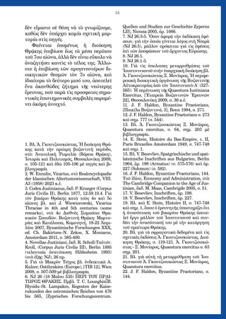 54
δὲν εἴμαστε σὲ θέση νὰ τὸ γνωρίζουμε,
καθὼς δὲν ὑπάρχει καμία σχετικὴ μαρ-
τυρία στὶς πηγές.
Φαίνεται ἑπομένως ἡ διοίκηση
Θρᾴκης ἐπιβίωσε ἕως τὰ μέσα περίπου
τοῦ 7ου αἰῶνα, ἀλλὰ δὲν εἶναι εὔκολο νὰ
ἀναζητήσει κανεὶς τὸ τέλος της. Ἄλλω-
στε ἡ ἐπιβίωση τῶν προγενεστέρων δι-
οικητικῶν θεσμῶν τὸν 7ο αἰῶνα, καὶ
ἰδιαίτερα τὸ δεύτερο μισό του, ἀποτελεῖ
ἕνα ἀκανθῶδες ζήτημα τῆς νεώτερης
ἔρευνας, ποὺ παρὰ τὶς προσφατες σημα-
ντικὲς ἐπιστημονικὲς συμβολὲς παραμέ-
νει ἀκόμη ἀνοιχτό.
1. Βλ. Ἀ. Γκουτζιουκώστας, Ἡ διοίκηση Θρά-
κης κατὰ τὴν πρώιμη βυζαντινὴ περίοδο,
στὸ: Ἀνατολικὴ Ῥωμυλία (Βόρεια Θρᾴκη),
Ἱστορία καὶ Πολιτισμός, Θεσσαλονίκη 2009,
σ. 105-121 καὶ ἐδῶ 105-106 μὲ πηγὲς καὶ βι-
βλιογραφία.
2. W. Ennslin, Vicarius, στὸ Realencyclopadie
der klassischen Altertumswissenschaft, VIII.
A3 (1958) 2023 κ.ἐ.
3. Codex Justinianus, ἔκδ. P. Krueger (Corpus
Juris Civilis II), Berlin 1877, 12.59.10.4. Γιὰ
τὸν βικάριο Θράκης κατὰ τοὺς 4ο καὶ 5ο
αἰῶνες βλ. καὶ J. Wiewiorowski, Vicarius
Thraciae in 4th and 5th centuries (some
remarks), στὸ 4ο Διεθνὲς Συμπόσιο Θρα-
κικῶν Σπουδῶν. Βυζαντινὴ Θρᾴκη: Μαρτυ-
ρίες καὶ Κατάλοιπα, Κομοτηνή, 18-22 Ἀπρι-
λίου 2007, Byzantinische Forschungen XXX,
ed. Ch. Bakirtzes–N. Zekos, X. Moniaros,
Amsterdam 2011, σ. 385-400.
4. Novellae Justiniani, ἔκδ. R. Scholl-Ταὐτόν.
Kroll, (Corpus Juris Civilis III), Berlin 1895
(τελευταία ἀνατύπωση Hildesheim 1993)
(στὸ ἑξῆς: NJ), 26 πρ.
5. Γιὰ τὸ Μακρὸν Τεῖχος βλ. ἐνδεικτικὰ A.
Kulzer, Ostthrakien (Europe), [TIB 12], Wien
2008, σ. 507-509 μὲ βιβλιογραφία.
6. NJ 26 (18 Μαΐου 535) ΠΕΡΙ ΤΟΥ ΠΡΑΙ-
ΤΩΡΟΣ ΘΡΑΚΗΣ. Πρβλ. T. C. Lounghis–B.
Blysidu–St. Lampakes, Regesten der Kaise-
rukunden des ostromischen Reiches von 476
bis 565, [Zyprisches Forschungszentrum.
Quellen und Studien zur Geschichte Zyperns
LII], Nicosia 2005, ἀρ. 1066.
7. NJ 26.3-5. Ὅσον ἀφορᾷ τὴν ἐκδίκαση ἐφέ-
σεων, γιὰ τὴν ὁποία γίνεται λόγος στὴ Νεαρὰ
(NJ 26.5), μᾶλλον πρόκειται γιά τὶς ἐφέσεις
ἐπὶ τῶν ἀποφάσεων τοῦ ἄρχοντος Εὐρώπης.
8. NJ 26.1.
9. NJ 26.1-3.
10. Γιὰ τὶς ὑπολοιπες μεταρρυθμίσεις τοῦ
Ἰουστινινιανοῦ στὴν ἐπαρχιακὴ διοίκηση βλ.
Ἀ. Γκουτζιουκώστας Ξ. Μονίαρος, Ἡ περιφε-
ρειακὴ διοικητικὴ ὀργάνωση τῆς Βυζαντινῆς
Αὐτοκρατορίας ἀπὸ τὸν Ἰουστινιανὸ Α΄ (527-
565): Ἡ περίπτωση τῆς Quaestura Iustiniana
Exercitus, [Ἑταιρεία Βυζαντινῶν Ἐρευνῶν
22], Θεσσαλονίκη 2009, σ. 36 κ.ἑ.
11. J. F. Haldon, Byzantine Praetorians,
[Ποικίλα Βυζαντινά, 3], Bonn 1984, σ. 271.
12. J. F. Haldon, Byzantine Praetorians σ. 273
καὶ σημ. 777 (σ. 544).
13. Βλ. Ἀ. Γκουτζιουκώστας Ξ. Μονίαρος,
Quaestura exercitus, σ. 64, σημ. 203 μὲ
βιβλιογραφία.
14. E. Stein, Histoire du Bas-Empire, τ. II,
Paris Bruxelles Amsterdam 1949, σ. 747-748
καὶ σημ. 1.
15. Βλ. V. Besevliev, Spatgriechische und spat-
lateinische Inschriften aus Bulgarien, Berlin
1964, ἀρ. 198 (Armatus) (σ. 575-576) καὶ ἀρ.
227 (Solomon) (σ. 582).
16. J. F. Haldon, Byzantine Praetorians, 144.
Τοῦ ἰδίου, Economy and Administration, στὸ
The Cambridge Companion to the Age of Jus-
tinian, ἔκδ. M. Maas, Cambrigde 2005, σ. 51.
17. V. Besevliev, Inschriften, ἀρ. 198.
18. V. Besevliev, Inschriften, ἀρ. 227.
19. Βλ. καὶ E. Stein, Histoire II, σ. 747-748
καὶ σημ. 1, ὅπου ὁ ἐρευνητὴς ὑποστηρίζει ὅτι
ἡ ἀνασύσταση τοῦ βικαρίου Θράκης ἀποτε-
λεῖ ἔργο μᾶλλον τοῦ Ἰουστινιανοῦ καὶ συν-
δέει τὴν ἀνασύστασή του μὲ τὴν κατάργηση
τοῦ πραίτωρα Θράκης.
20. Βλ. γιὰ τὰ σφραγιστικὰ δεδομένα καὶ τὶς
σχετικὲς ἐκδόσεις Ἀ. Γκουτζιουκώστας, Διοί-
κηση Θράκης, σ. 119-121. Ἀ. Γκουτζιουκώ-
στας - Ξ. Μονίαρος, Quaestura exercitus σ. 63
σημ. 201.
21. Βλ. γιὰ αὐτὴ τὴ μεταρρύθμιση τοῦ Ἰου-
στινιανοῦ Ἀ. Γκουτζιουκώστας Ξ. Μονίαρος,
Quaestura exercitus.
22. J. F. Haldon, Byzantine Praetorians, σ.
144.
 