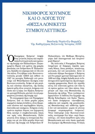 55
ΝΙΚΗΦΟΡΟΣ ΧΟΥΜΝΟΣ
ΚΑΙ Ο ΛΟΓΟΣ ΤΟΥ
«ΘΕΣΣΑΛΟΝΙΚΕΥΣΙ
ΣΥΜΒΟΥΛΕΥΤΙΚΟΣ»
Bασιλικῆς Νεράντζη–Βαρμάζη
Ὁμ. Καθηγήτριας Βυζαντινῆς Ἱστορίας ΑΠΘ
Ὁ
Νικηφόρος Χοῦμνος1
ὑπῆρξε
ἕνας γνωστὸς λόγιος καὶ παράλ-
ληλαἕναἐνεργὸπολιτικὸπρόσω-
πο τῆς ἐποχῆς τῶν Παλαιολόγων. Συγκε-
κριμένα ἔδρασε στὰ χρόνια τῆς μακρᾶς
βασιλείας τοῦ Ἀνδρονίκου Β΄ Παλαιολό-
γου, δηλαδὴ στὸ πέρασμα ἀπὸ τὸ 13ο στὸ
14ο αἰώνα. Γεννήθηκε στὴν Κωνσταντι-
νούπολη μεταξὺ 1250/5 καὶ πέθανε τὸ
1327 ὡς μοναχὸς Ναθαναὴλ στὸ μονα-
στήρι τοῦ Φιλανθρώπου Σωτῆρος στὴν
Κωνσταντινούπολη. Ἀνῆκε σὲ μία μεγά-
λη καὶ πλούσια οἰκογένεια, τῆς ὁποίας
ἀρκετὰ μέλη εἶναι γνωστά, ἀνάμεσα στὰ
ὁποῖα καὶ ἡ κόρη του Εἰρήνη Χούμναι-
να–μοναχὴ Εὐλογία, μία ἀπὸ τὶς πιὸ μορ-
φωμένες γυναῖκες τῆς ἐποχῆς της2
.
Τὸ συγγραφικὸ ἔργο τοῦ Νικηφόρου
Χούμνου, ἀπὸ τὸ ὁποῖο μεγάλο μέρος
παραμένει ἀκόμη ἀνέκδοτο, εἶναι ἐξαιρε-
τικὰ πλούσιο καὶ περιλαμβάνει λόγους,
ἐπιστολές καὶ ποιήματα. Ἀνάμεσα στοὺς
τριάντα περίπου λόγους του ξεχωριστὴ
θέση κατέχει ὁ συμβουλευτικὸς λόγος
του πρὸς τοὺς Θεσσαλονικεῖς. Πολὺ
γνωστὴ εἶναι ἀκόμη ἡ πνευματική δια-
μάχη του μὲ τὸν ἄλλο μεγάλο λόγιο καὶ
πολιτικό τῆς ἐποχῆς τοῦ Ἀνδρονίκου Β΄
Παλαιολόγου, τὸν Θεόδωρο Μετοχίτη,
γύρω ἀπὸ ἐπιστημονικὰ καὶ ἀστρονο-
μικὰ θέματα3
.
Ὡς πολιτικὸς ὁ Νικηφόρος Χοῦμνος
ὑπηρέτησε σὲ διάφορες ὑψηλὲς κρα-
τικὲς θέσεις, ὅπως μεσάζων, κοιαίστωρ,
μυστικός, ἐπί τοῦ κανικλείου. Αὐτὸ τὸ
τελευταῖο ἀξίωμα διατήρησε ὁ Χοῦμνος
γιὰ ἕνα μακρύ χρονικό διάστημα ἀπὸ τὸ
1295 καὶ ἑξῆς, ὑπῆρξε δηλαδὴ κατὰ τὸ δι-
άστημα αὐτὸ προϊστάμενος τῆς αὐτοκρα-
τορικῆς γραμματείας. Κατὰ τὴν περίοδο
αὐτή, στὰ τελευταῖα χρόνια τοῦ 13ου ἢ
τὰ πρῶτα χρόνια τοῦ 14ου αἰῶνα, ὑπη-
ρέτησε γιὰ λίγο στὴ Θεσσαλονίκη ὡς
διοικητὴς τῆς πόλης. Ἔτσι τουλάχιστον
ἑρμηνεύουν οἱ ἐκδότες ἕνα ἔγγραφο τῆς
Μονῆς Χιλανδαρίου τοῦ Ἁγίου Ὄρους,
στὸ ὁποῖο ἀναφέρεται «πανσέβαστος,
σεβαστὸς καὶ κεφαλὴ τῆς μεγαλοπόλε-
ως Θεσσαλονίκης καὶ αὐθέντης ἡμῶν
ὁ ἐπὶ τοῦ κανικλείου» χωρὶς νὰ γίνεται
ἀναφορὰ συγκεκριμέ­νου ὀνόματος4
.
Ὅταν ἐπέστρεψε στὴν Κωνσταντινού-
πολη, συνέγραψε ἕνα λόγο «περὶ δικαι-
οσύνης», τὸν ὁποῖο ἀπηύθυνε πρὸς τοὺς
Θεσσαλονικεῖς καὶ στὸν ὁποῖο προέταξε
ἕνα ἐγκώμιο τῆς Θεσσαλονίκης. Ὁ λόγος
 