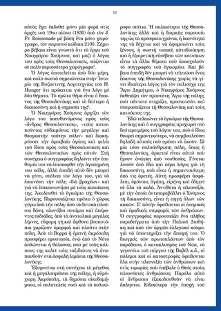 56
αὐτὸς ἔχει ἐκδοθεῖ μόνο μία φορά στὶς
ἀρχὲς τοῦ 19ου αἰῶνα (1830) ἀπὸ τὸν J.
Fr. Boissonade μὲ βάση ἕνα μόνο χειρό-
γραφο, τὸν παρισινό κώδικα 2105. Σήμε-
ρα βέβαια εἶναι γνωστὸ ὅτι τὰ ἔργα τοῦ
Νικηφόρου Χούμνου, καὶ μαζὶ ὁ λόγος
του πρὸς τοὺς Θεσσαλονικεῖς, σώζονται
σὲ πολὺ περισσότερα χειρόγραφα5
.
Ὁ λόγος ἀποτελεῖται ἀπὸ δύο μέρη,
καὶ πολὺ σωστὰ σημειώνεται στὴν Ἱστο-
ρία τῆς Βυζαντινῆς Λογοτεχνίας τοῦ H.
Hunger ὅτι πρόκειται γιὰ ἕνα λόγο μὲ
δύο θέματα. Τὸ πρῶτο θέμα εἶναι ὁ ἔπαι-
νος τῆς Θεσσαλονίκης καὶ τὸ δεύτερο ἡ
δικαιοσύνη καὶ ἡ σημασία της6
.
Ὁ Νικηφόρος Χοῦμνος ἀρχίζει τὸν
λόγο του ἀπευθυνόμενος πρὸς τοὺς
«ἄνδρας Θεσσαλονικεῖς», «τοὺς κατοι-
κοῦντας εὐδαιμόνως τὴν μεγάλην καὶ
θαυμαστὴν ταύτην πόλιν» καὶ διακη-
ρύσσει τὴν ἀμοιβαία ἀγάπη καὶ φιλία
τοῦ ἴδιου πρὸς τοὺς Θεσσαλονικεῖς καὶ
τῶν Θεσσαλονικέων πρὸς αὐτόν. Στὴ
συνέχεια ὁ συγγραφέας δηλώνει τὴν ἐπι-
θυμία του νὰ ἐπισκεφθεῖ τὴν ἀγαπημένη
του πόλη, ἀλλὰ ἐπειδή αὐτὸ δὲν μπορεῖ
νὰ γίνει, στέλνει τὸν λόγο του, γιὰ νὰ
ἐπαινέσει τὴν πόλη «διὰ βραχέων» καὶ
γιὰ νὰ ἐπικοινωνήσει μὲ τοὺς κατοίκους
της. Ἀκολουθεῖ τὸ ἐγκώμιο τῆς Θεσσα-
λονίκης. Παρουσιάζεται πρῶτα ὁ χῶρος
γύρω ἀπὸ τὴν πόλη: ἀπὸ τὰ δυτικὰ πλού-
σια δάση, αἰωνόβια ποτάμια καὶ ἀπέρα-
ντες πεδιάδες, ἀπὸ τὰ ἀνατολικὰ μεγάλες
λίμνες, εὔφορη γῆ καὶ ἄφθονα βοσκοτό-
πια χαρίζουν ὀμορφιὰ καὶ πλοῦτο στὴν
πόλη. Ἀπὸ τὸ Βορρᾶ ἡ ὀρεινὴ ἀκρόπολη
προσφέρει προστασία, ἐνῷ ἀπὸ τὸ Νότο
ἁπλώνεται ἡ θάλασσα, ποὺ μὲ τοὺς κόλ-
πους της καλεῖ τοὺς ταξιδιῶτες νὰ ἀνα-
παυθοῦν στὰ ἀσφαλῆ λιμάνια τῆς Θεσσα-
λονίκης.
Ἐξυμνεῖται στὴ συνέχεια τὸ μέγεθος
καὶ ἡ μεγαλοπρέπεια τῆς πόλης, ἡ εὐρύ-
χωρη Ἀκρόπολη, τὰ δημόσια οἰκοδομή-
ματα, οἱ πολυτελεῖς ναοὶ καὶ τὰ πολυώ-
ροφα σπίτια. Ἡ παλαιότητα τῆς Θεσσα-
λονίκης ἀλλὰ καὶ ἡ διαρκὴς παρουσία
της ὡς τὰ πρόσφατα χρόνια, ἡ ἱκανότητά
της νὰ δέχεται καὶ νὰ ἀφομοιώνει τοὺς
ξένους, ἡ σωστὴ τοπικὴ αὐτοδιοίκηση
καὶ ἡ ἐξαιρετικὴ εὐσέβεια τῶν κατοίκων
εἶναι τὰ ἄλλα θέματα ποὺ ἀπασχολοῦν
τὸ συγγραφέα τοῦ ἐγκωμίου. Καί βέ-
βαια ἐπειδὴ δέν μπορεῖ νὰ τελειώσει ἕνας
ἔπαινος τῆς Θεσσαλονίκης χωρὶς νὰ γί-
νει ἰδιαίτερα λόγος γιὰ τὸν πολιοῦχο της
Ἅγιο Δημήτριο, ὁ Νικηφόρος Χοῦμνος
ἐκθειάζει τὸν προστάτη Ἅγιο τῆς πόλης,
ποὺ πάντοτε στηρίζει, προστατεύει καὶ
ὑπερασπίζεται τὴ Θεσσαλονίκη καὶ τοὺς
κατοίκους της.
Ἐδῶ τελειώνει τὸ ἐγκώμιο τῆς Θεσσα-
λονίκης καὶ ὁ συγγραφέας προχωρεῖ στὸ
δεύτερο μέρος τοῦ λόγου του, ποὺ ὁ ἴδιος
θεωρεῖ σημαντικότερο, νὰ συμβουλεύσει
δηλαδὴ αὐτούς ποὺ πρέπει νὰ ἀκοῦν. Σὲ
μία τόσο πολυάνθρωπη πόλη, ὅπως ἡ
Θεσσαλονίκη, ἀρκετοί εἶναι αὐτοὶ ποὺ
ἔχουν ἀνάγκη ἀπὸ νουθεσίες. Γίνεται
λοιπόν ἀπὸ ἐδῶ καὶ πέρα λόγος γιὰ τὴ
δικαιοσύνη, ποὺ εἶναι ἡ σημαντικότερη
ἀπὸ τὶς ἀρετές. Αὐτὴ προσφέρει ἀσφά-
λεια, ὁμόνοια, ἀγάπη, εἰρήνη καὶ ὁδηγεῖ
σὲ ὅλα τὰ καλά. Ἀντίθετα ἡ πλεονεξία,
μὲ τὴν ὁποία ἀντιπαραβάλλει ὁ Χοῦμνος
τὴ δικαιοσύνη, εἶναι ἡ πηγή ὅλων τῶν
κακῶν. Σ’ αὐτὴν ὀφείλονται οἱ ἀτομικές
καὶ ὁμαδικές συμφορές τῶν ἀνθρώπων.
Ὁ συγγραφέας παρουσιάζει ἕνα πλῆθος
παραδείγματα ἀπὸ τὴν Παλαιά Διαθή-
κη καὶ ἀπὸ τὸν ἀρχαῖο ἑλληνικό κόσμο,
γιὰ νὰ ὑποστηρίξει τὴν ἄποψή του. Ὁ
διωγμός τῶν πρωτοπλάστων ἀπὸ τὸν
παράδεισο, ὁ κατακλυσμὸς τοῦ Νῶε, τὰ
γεγονότα τοῦ πύργου τῆς Βαβέλ κ.ἄ., οἱ
πόλεμοι καὶ οἱ καταστροφὲς ὀφείλο­νται
ὅλα στὴν πλεονεξία τῶν ἀνθρώπων καὶ
στὶς τιμωρίες ποὺ ἐπέβαλε ὁ Θεός στοὺς
πλεονέκτες ἀνθρώπους. Παρόλα αὐτὰ
οἱ ἄνθρωποι ἐξακολουθοῦν νὰ εἶναι
ἄπληστοι. Εἰδικότερα τὴν ἐποχὴ τοῦ
 