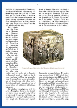 57
Χούμνου οἱ πλούσιοι ζητοῦν ὅλο καὶ πε-
ρισσότερα καὶ ἀδικοῦν τοὺς πένητες καὶ
δωροδοκοῦν τοὺς δικαστές, γιὰ νὰ ἔχουν
ἔστω καὶ ἕνα μικρὸ κέρδος. Ὁ Χοῦμνος
ἀμφισβητεῖ τὴν κρίση τῶν δικαστῶν τῆς
ἐποχῆς του καὶ καταφεύγει στὸ φόβο τοῦ
Θεοῦ, γιὰ νὰ ἀπειλήσει μὲ θεϊκή τιμωρία
τόσο τοὺς ἴδιους τοὺς πλεονέκτες ὅσο
καὶ τοὺς ἀπογόνους τους.
Τ ε λ ε ι ώ ν ο -
ντας τὸν λόγο
του ὁ Νικηφό-
ρος Χοῦμνος
φέρνει ὡς παρά-
δειγμα ἀνθρώ-
που ποὺ ἀγαπά-
ει τὴ δικαιοσύνη
καὶ ἀποφεύγει
τὴν πλεονεξία
τὸν αὐτοκράτο-
ρα Ἀνδρόνικο, ὁ
ὁποῖος ἀνάμεσα
στὰ ἄλλα φρο-
ντίζει γιὰ τὴν
εὐνομία τῶν
πόλεων καὶ ἰδι-
αίτερα τῆς Θεσ-
σαλονίκης. Πρέ-
πει λοιπὸν καὶ
οἱ Θεσσαλονι-
κεῖς νὰ κάνουν
τὴν πόλη τους
«καλῶν ἁπάντων ἑστία» καὶ νὰ θεωροῦν
τὴ δικαιοσύνη καὶ τὴν ὁμόνοια ὡς τὰ
σημαντικότερα στολίδια τῆς κοινωνίας
τους. Ὁ λόγος κλείνει λοιπὸν μὲ συμβου-
λές ποὺ ἀναφέρονται πάλι εἰδικά στοὺς
Θεσσαλονικεῖς καὶ ἐγκαταλείπονται οἱ
κοινοί τόποι ποὺ κάλυπταν τό δεύτερο
μέρος του.
Εἶναι βέβαιο ὅτι γράφοντας αὐτὸ τὸν
λόγο ὁ Νικηφόρος Χοῦμνος δὲν βρισκό-
ταν ἐκτὸς τόπου καὶ χρόνου. Ἀντίθετα
ἀντιμετώπιζε ἕνα μεγάλο πρόβλημα τῆς
ἐποχῆς του. Ἡ ἀπονομὴ τῆς δικαιοσύνης
τὴν ἐποχή τῶν Παλαιολόγων προσέ-
κρουε σὲ σοβαρές δυσκολίες καὶ ἀπασχό-
λησε τόσο τοὺς σύγχρονους λογίους ὅσο
καὶ τὶς κρατικὲς ὑπηρεσίες. Ἀπὸ τοὺς
λογίους τῆς ἐποχῆς μποροῦν ἐνδεικτικά
νὰ ἀναφερθοῦν ὁ Θωμᾶς Μάγιστρος7
καὶ ὁ Νικηφόρος Γρηγορᾶς8
. Ἀλλὰ καὶ
οἱ κυβερνήσεις τῆς Κωνσταντινούπο-
λης γνώριζαν τὸ θέμα καὶ προσπάθησαν
νὰ τὸ ἀντιμετωπίσουν μὲ δύο σοβαρὲς
δικαστικὲς μεταρρυθμίσεις. Ἡ πρώτη
πραγματοποιήθηκε τὸ 1296 μὲ τὴ δημι-
ουργία ἑνὸς σώματος ἀπὸ 12 δικαστές (6
λαϊκοὺς καὶ 6 κληρικοὺς), ποὺ θὰ ἐπέ-
βλεπαν τὴν ἀπονομὴ τῆς δικαιοσύνης σὲ
ὅλο τὸ κράτος, ἀλλὰ ἡ προσπάθεια αὐτὴ
δὲν εὐοδώθηκε. Ἡ δεύτερη μεταρρύθμι-
ση ἔγινε στὰ χρόνια τῆς βασιλείας τοῦ
Ἀνδρονίκου Γ΄ Παλαιολόγου τὸ 1329 καὶ
συνδέθηκε μὲ τὸ θεσμὸ τῶν «καθολικῶν
κριτῶν τῶν Ρωμαίων». Οἱ «καθολικοὶ
κριταὶ τῶν Ρωμαίων» ἦταν τέσσερις,
δύο λαϊκοὶ καὶ δύο κληρικοί, καὶ δίκα-
ζαν μόνο κατ’ ἔφεση, ἀρχικὰ ὅλοι μαζί,
Ἀσημένια λειψανοθήκη ἀπό τὴ Νέα Ἡράκλεια Χαλκιδικῆς, τέλη 4ου αἰ.
 