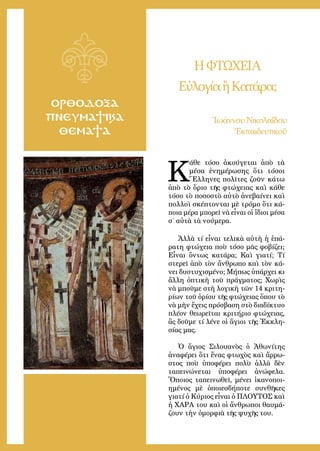 5
ΟΡΘΟΔΟΞΑ
ΠΝΕΥΜΑΤΙΚΑ
ΘΕΜΑΤΑ
ΗΦΤΩΧΕΙΑ
ΕὐλογίαἢΚατάρα;
Ἰωάννου Νικολαΐδου
Ἐκπαιδευτικοῦ
Κ
άθε τόσο ἀκούγεται ἀπὸ τὰ
μέσα ἐνημέρωσης ὅτι τόσοι
Ἕλληνες πολῖτες ζοῦν κάτω
ἀπὸ τὸ ὅριο τῆς φτώχειας καὶ κάθε
τόσο τὸ ποσοστὸ αὐτὸ ἀνεβαίνει καὶ
πολλοὶ σκέπτονται μὲ τρόμο ὅτι κά-
ποια μέρα μπορεῖ νὰ εἶναι οἱ ἴδιοι μέσα
σ’ αὐτὰ τὰ νούμερα.
Ἀλλὰ τί εἶναι τελικὰ αὐτὴ ἡ ἐπά-
ρατη φτώχεια ποὺ τόσο μᾶς φοβίζει;
Εἶναι ὄντως κατάρα; Καὶ γιατί; Τί
στερεῖ ἀπὸ τὸν ἄνθρωπο καὶ τὸν κά-
νει δυστυχισμένο; Μήπως ὑπάρχει κι
ἄλλη ὀπτικὴ τοῦ πράγματος; Χωρὶς
νὰ μποῦμε στὴ λογικὴ τῶν 14 κριτη-
ρίων τοῦ ὁρίου τῆς φτώχειας ὅπου τὸ
νὰ μὴν ἔχεις πρόσβαση στὸ διαδίκτυο
πλέον θεωρεῖται κριτήριο φτώχειας,
ἂς δοῦμε τί λένε οἱ ἅγιοι τῆς Ἐκκλη-
σίας μας.
Ὁ ἅγιος Σιλουανὸς ὁ Ἀθωνίτης
ἀναφέρει ὅτι ἕνας φτωχὸς καὶ ἄρρω-
στος ποὺ ὑποφέρει πολὺ ἀλλὰ δὲν
ταπεινώνεται ὑποφέρει ἀνώφελα.
Ὅποιος ταπεινωθεῖ, μένει ἱκανοποι-
ημένος μὲ ὁποιεσδήποτε συνθῆκες
γιατί ὁ Κύριος εἶναι ὁ ΠΛΟΥΤΟΣ καὶ
ἡ ΧΑΡΑ του καὶ οἱ ἄνθρωποι θαυμά-
ζουν τὴν ὀμορφιὰ τῆς ψυχῆς του.
 