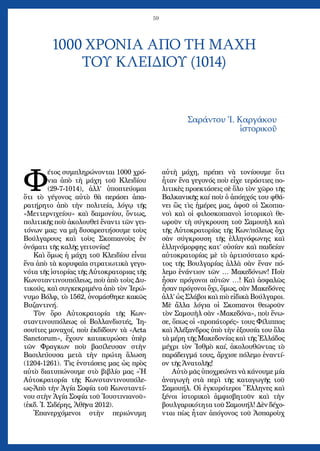59
1000 ΧΡΟΝΙΑ ΑΠΟ ΤΗ ΜΑΧΗ
ΤΟΥ ΚΛΕΙΔΙΟΥ (1014)
Σαράντου Ἰ. Καργάκου
ἱστορικοῦ
Φ
έτος συμπληρώνονται 1000 χρό-
νια ἀπὸ τὴ μάχη τοῦ Κλειδίου
(29-7-1014), ἀλλ’ ὑποπτεύομαι
ὅτι τὸ γέγονος αὐτὸ θὰ περάσει ἀπα-
ρατήρητο ἀπὸ τὴν πολιτεία, λόγῳ τῆς
«Μεττερνιχείου» καὶ δαιμονίου, ὄντως,
πολιτικῆς ποὺ ἀκολουθεῖ ἔναντι τῶν γει-
τόνων μας: να μὴ δυσαρεστήσουμε τοὺς
Βούλγαρους καὶ τοὺς Σκοπιανοὺς ἐν
ὀνόματι τῆς καλῆς γειτονίας!
Καὶ ὅμως ἡ μάχη τοῦ Κλειδίου εἶναι
ἕνα ἀπὸ τὰ κορυφαῖα στρατιωτικὰ γεγο-
νότα τῆς ἱστορίας τῆς Αὐτοκρατοριας τῆς
Κωνσταντινουπόλεως, ποὺ ἀπὸ τοὺς Δυ-
τικούς, καὶ συγκεκριμένα ἀπὸ τὸν Ἱερώ-
νυμο Βόλφ, τὸ 1562, ὀνομάσθηκε κακῶς
Βυζαντινή.
Τὸν ὅρο Αὐτοκρατορία τῆς Κων-
σταντινουπόλεως οἱ Βολλανδιστές, Ἰη-
σουῖτες μοναχοί, ποὺ ἐκδίδουν τὰ «Acta
Sanctorum», ἔχουν κατακυρώσει ὑπὲρ
τῶν Φραγκων ποὺ βασίλευσαν στὴν
Βασιλεύουσα μετὰ τὴν πρώτη ἅλωση
(1204-1261). Τὶς ἐνστάσεις μας ὡς πρὸς
αὐτὸ διατυπώνουμε στὸ βιβλίο μας «Ἡ
Αὐτοκρατορία τῆς Κωνσταντινουπόλε-
ως-Ἀπὸ τὴν Ἁγία Σοφία τοῦ Κωνσταντί-
νου στὴν Ἁγία Σοφία τοῦ Ἰουστινιανοῦ»
(ἐκδ. Ἰ. Σιδέρης, Ἀθῆνα 2012).
Ἐπανερχόμενοι στὴν περιώνυμη
αὐτὴ μάχη, πρέπει νὰ τονίσουμε ὅτι
ἦταν ἕνα γεγονός ποὺ εἶχε τεράστιες πο-
λιτικὲς προεκτάσεις σὲ ὅλο τὸν χῶρο τῆς
Βαλκανικῆς καί ποὺ ὁ ἀπόηχός του φθά-
νει ὣς τὶς ἡμέρες μας, ἀφοῦ οἱ Σκοπια-
νοὶ καὶ οἱ φιλοσκοπιανοὶ ἱστορικοὶ θε-
ωροῦν τὴ σύγκρουση τοῦ Σαμουὴλ καὶ
τῆς Αὐτοκρατορίας τῆς Κων/πόλεως ὄχι
σὰν σύγκρουση τῆς ἑλληνόφωνης καὶ
ἑλληνόμορφης κατ’ οὐσίαν καὶ παιδείαν
αὐτοκρατορίας μὲ τὸ ἀρτισύστατο κρά-
τος τῆς Βουλγαρίας ἀλλὰ σὰν ἕναν πό-
λεμο ἐνάντιον τῶν … Μακεδόνων! Ποὺ
ἦσαν πρόγονοι αὐτῶν …! Καὶ ἀσφαλῶς
ἦσαν πρόγονοι ὄχι, ὅμως, σὰν Μακεδόνες
ἀλλ’ ὡς Σλάβοι καὶ πιὸ εἰδικὰ Βούλγαροι.
Μὲ ἄλλα λόγια οἱ Σκοπιανοι θεωροῦν
τὸν Σαμουὴλ σὰν «Μακεδόνα», ποὺ ἕνω-
σε, ὅπως οἱ «προπάτορές» τους Φίλιππος
καὶ Ἀλέξανδρος ὑπὸ τὴν ἐξουσία του ὅλα
τὰ μέρη τῆς Μακεδονίας καὶ τῆς Ἑλλάδος
μέχρι τὸν Ἰσθμὸ καί, ἀκολουθῶντας τὸ
παράδειγμά τους, ἄρχισε πόλεμο ἐναντί-
ον τῆς Ἀνατολῆς!
Αὐτὸ μᾶς ὑποχρεώνει νὰ κάνουμε μία
ἀναγωγὴ στὰ περὶ τῆς καταγωγῆς τοῦ
Σαμουήλ. Οἱ ἐγκυρότεροι Ἕλληνες καὶ
ξένοι ἱστορικοὶ ἀμφισβητοῦν καὶ τὴν
βουλγαρικότητα τοῦ Σαμουήλ! Δὲν δέχο-
νται πὼς ἦταν ἀπόγονος τοῦ Ἀσπαροὺχ
 