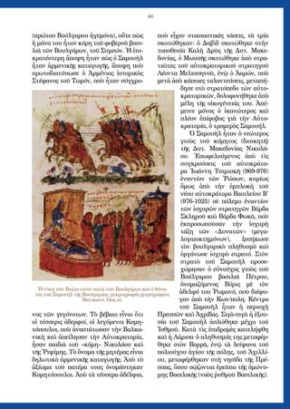 60
(πρώτου Βούλγαρου ἡγεμόνα), οὔτε πὼς
ἡ μάνα του ἦταν κόρη τοῦ φοβεροῦ βασι-
λιᾶ τῶν Βουλγάρων, τοῦ Συμεών. Ἡ ἐπι-
κρατέστερη ἄποψη ἦταν πὼς ὁ Σαμουὴλ
ἦταν ἀρμενικῆς καταγωγῆς, ἄποψη ποὺ
πρωτοδιατύπωσε ὁ Ἀρμένιος ἱστορικὸς
Στέφανος τοῦ Τωρόν, ποὺ ἦταν σύγχρο-
νος τῶν γεγόνοτων. Τὸ βέβαιο εἶναι ὅτι
οἱ τέσσερις ἀδερφοί, οἱ λεγόμενοι Κομη-
τόπουλοι, ποὺ ἀναστάτωσαν τὴν Βαλκα-
νικὴ καὶ ἀπείλησαν τὴν Αὐτοκρατορία,
ἦσαν παιδιὰ τοῦ «κόμη» Νικολάου καὶ
τῆς Ῥιψίμης. Τὸ ὄνομα τῆς μητέρας εἶναι
δηλωτικὸ ἀρμενικῆς καταγωγῆς. Ἀπὸ τὸ
ἀξίωμα τοῦ πατέρα τους ὀνομάστηκαν
Κομητόπουλοι. Ἀπὸ τὰ τέσσερα ἀδέλφια,
ποὺ εἶχαν στασιαστικὲς τάσεις, τὰ τρία
σκοτώθηκαν: ὁ Δαβὶδ σκοτώθηκε στὴν
τοποθεσία Καλὴ Δρῦς τῆς Δυτ. Μακε-
δονίας, ὁ Μωυσῆς σκοτώθηκε ἀπὸ στρα-
τιῶτες τοῦ αὐτοκρατορικοῦ στρατηγοῦ
Λέοντα Μελισσηνοῦ, ἐνῷ ὁ Ἀαρών, ποὺ
μετὰ ἀπὸ κάποιες ταλαντεύσεις, μεταπή-
δησε στὸ στρατόπεδο τῶν αὐτο-
κρατορικῶν, δολοφονήθηκε ἀπὸ
μέλη τῆς οἰκογένειάς του. Ἀπέ-
μεινε μόνος ὁ ἱκανώτερος καὶ
πλέον ἐπίφοβος γιὰ τὴν Αὐτο-
κρατορία, ὁ τρομερὸς Σαμουήλ.
Ὁ Σαμουὴλ ἦταν ὁ νεώτερος
γυιὸς τοῦ κόμητος (διοικητῆ)
τῆς Δυτ. Μακεδονίας Νικολά-
ου. Ἐπωφελούμενος ἀπὸ τὶς
συγκρούσεις τοῦ αὐτοκράτο-
ρα Ἰωάννη Τσιμισκῆ (969-976)
ἐναντίον τῶν Ῥώσων, κυρίως
ὅμως ἀπὸ τὴν ἐμπλοκὴ τοῦ
νέου αὐτοκράτορα Βασιλείου Β΄
(976-1025) σὲ πόλεμο ἐναντίον
τῶν ἰσχυρῶν στρατηγῶν Βάρδα
Σκληροῦ καὶ Βάρδα Φωκᾶ, ποὺ
ἐκπροσωποῦσαν τὴν ἰσχυρὴ
τάξη τῶν «Δυνατῶν» (μεγα-
λογαιοκτημόνων), ξεσήκωσε
τὸν βουλγαρικὸ πληθυσμὸ καὶ
ὀργάνωσε ἰσχυρὸ στρατό. Στὸν
στρατὸ τοῦ Σαμουὴλ προσε-
χώρησαν ὁ εὐνοῦχος γυιὸς τοῦ
Βούλγαρου βασιλιᾶ Πέτρου,
ὀνομαζόμενος Βόρις μὲ τὸν
ἀδελφό του Ῥωμανό, ποὺ διέφυ-
γαν ἀπὸ τὴν Κων/πολη. Κέντρο
τοῦ Σαμουὴλ ἦταν ἡ περιοχὴ
Πρεσπῶν καὶ Ἀχρίδας. Σιγὰ-σιγὰ ἡ ἐξου-
σία τοῦ Σαμουὴλ ἀπλώθηκε μέχρι τοῦ
Ἰσθμοῦ. Κατὰ τὶς ἐπιδρομὲς κατελήφθη
καὶ ἡ Λάρισα· ὁ πληθυσμός της μεταφέρ-
θηκε στὸν Βορρᾶ, ἐνῷ τὰ λείψανα τοῦ
πολιούχου ἁγίου τῆς πόλης, τοῦ Ἀχιλλί-
ου, μεταφέρθηκαν στὴ νησῖδα τῆς Πρέ-
σπας, ὅπου σῴζονται ἐρείπια τῆς ὀμώνυ-
μης Βασιλικῆς (ναὸς ῥυθμοῦ Βασιλικῆς).
Ἡ νίκη τῶν Βυζαντινῶν κατὰ τῶν Βουλγάρων καὶ ὁ θάνα-
τος τοῦ Σαμουήλ τῆς Βουλγαρίας, μικρογραφία χειρογράφου,
Βατικανό, 14ος αἰ.
 