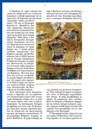 61
Ὁ Βασίλειος Β΄, ἀφοῦ τελείωσε ἐπι-
τυχῶς τὸν πόλεμο κατὰ τῶν στασιαστῶν
στρατηγῶν, ἀνέλαβε προσωπικὰ τὸν πό-
λεμο κατὰ τοῦ Σαμουὴλ ποὺ εἶχε αὐτοα-
νακηρυχθεῖ «τσάρος τῶν Βουλ-
γάρων» (Τὸ πῶς οἱ Βούλγαροι
βαφτίζονται «Μακεδόνες ἀπὸ
τοὺς σημερινοὺς Σκοπιανοὺς
πολιτικοὺςκαὶἱστορικοὺςεἶναι
κάτι ποὺ ἀνήκει ὄχι στὸν χῶρο
τῆς ἱστορίας ἀλλὰ τῆς πολιτικῆς
ἀλχημείας). Κάθε χρόνο ὁ Βα-
σίλειος διενεργοῦσε αὐτοπρο-
σώπως ἐκστρατεῖες ἐναντίον
τοῦ Σαμουὴλ μὲ ἀντικειμενικὸ
σκοπὸ νὰ περιορίσει τὸν χῶρο
δράσης του, ὁ ὁποῖος χῶρος
σταδιακὰ περιορίστηκε στὶς
δύσβατες περιοχὲς τῆς ΒΔ Μα-
κεδονίας. Ἀπὸ τὸ 1009 ὁ ἀγῶνας
γίνεται συνεχῶς σφοδρότερος.
Ὁ Σαμουὴλ ὑποχώρει συνεχῶς
καί, ἀδυνατῶντας νὰ πολεμή-
σει σὲ ἀνοικτὸ πεδίο, ὀχυρώνει
διάφορα στενά, γιὰ νὰ ἐμποδίσει
τὴ διάβαση τῶν στρατευμάτων
τοῦ Βασιλείου. Ἕνα ἀπὸ αὐτὰ
ἦταν καὶ τὸ Στενὸ τοῦ Κλειδί-
ου, μεταξὺ Σερρῶν καὶ Μελενί-
κου. Στὸ σημεῖο αὐτὸ ἐπρόκει-
το νὰ δοθεῖ ἡ μάχη ποὺ ἔκρινε
τὸν πολυετῆ πόλεμο ἀνάμεσα
στὴν Αὐτοκρατορία τῆς Κων/
πόλεως καὶ τοὺς Βουλγάρους.
Στὴν κλεισωρεία αὐτὴ καιροφυλα-
κτοῦσε ὁ Σαμουὴλ γιὰ νὰ παγιδεύσει
τὸν αὐτοκρατορικὸ στρατό. Ἀλλ’ ὁ στρα-
τηγὸς Νικηφόρος Ξιφίας, ἀντὶ νὰ μπεῖ
στὸ στενό, πέρασε πάνω ἀπὸ τὸ βουνό,
ὑπερκέρασε τὶς βουλγαρικὲς δυνάμεις
καὶ βρέθηκε στὰ νῶτα τους. Οἱ Βούλγα-
ροι, ὅπως ἦταν φυσικό, αἰφνιδιάστηκαν
ἀπὸ τὸν ἐλιγμὸ καὶ τὴν ἀριστοτεχνικὴ
τακτικὴ τῆς ἐμμέσου προσπελάσεως. Ὁ
ἱστοριογράφος Κεδρηνὸς ὀνομάζει τὸ
βουνὸ Βαλάθιστα. Ἡ μάχη διεξήχθη ὡς
ἑξῆς: ὁ Βασίλειος κτύπησε τοὺς Βούλγα-
ρους κατὰ μέτωπον καὶ ὁ Νικηφόρος Ξι-
φίας ἀπὸ τὰ νῶτα. Στὴ μάχη σκοτώθηκε
καὶ ὁ στρατηγὸς Νικηφόρος Βοτανειά-
της, παπποὺς τοῦ μετέπειτα αὐτοκράτο-
ρα. Ὅταν ὁ Βασίλειος ἄρχισε νὰ εἰσχωρεῖ
στὸ στενό, οἱ Βούλγαροι κυριεύθηκαν
ἀπὸ πανικό. Ἡ μάχη μεταβλήθηκε σὲ
σφαγή. Οἱ αἰχμάλωτοι ἦσαν χιλιάδες.
Κατὰ τὸν Κεδρηνό, ὁ Βασίλειος, ἐφαρμό-
ζοντας παλαιὰ σκληρὴ πολεμικὴ τιμω-
ρία, τύφλωσε 15.000, ἀφήνοντας ἀνὰ 100
τυφλοὺς ἕναν μονόφθαλμο γιὰ νὰ τοὺς
ὁδηγήσει στὴν Βουλγαρία.
Ὁ Παπαρρηγόπουλος, ἐρμηνεύοντας
τὴν πράξη τοῦ Βασιλείου, λέγει πὼς ἀνά-
λογα ἔπραξαν σὲ νεωτέρους χρόνους οἱ
Βασίλειος Β΄ ὁ Βουλγαροκτόνος.
μικρογραφία ἀπὸ Ψαλτήρι, 11ος αἰ., Βενετία, Μαρκιανὴ Βιβλιοθήκη
 