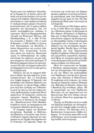 62
Ἄγγλοι κατὰ τῶν καθολικῶν Ἰρλανδῶν,
μὲ τὴ διαφορὰ ὅτι οἱ Ἀγγλοι πρῶτα ἐδί-
καζαν καὶ μετὰ ἐκτελοῦσαν, ἐνῷ γιὰ τὴν
τιμωρία ποὺ ἐπέβαλε ὁ Βασίλειος γράφει
πὼς ἐπρόκειτο «περὶ πράξεως γενομένης
ἐν τῇ ἀκμῇ πολέμου μακροῦ, ἐναγωνίου,
καταστρεπτικοῦ, ὑπὸ τὸ κράτος πάθους
ἀκαριαίου καὶ ἀκατασχέτου, ὑπὸ τοῦ
ὁποίου καταλαμβάνονται πολλάκις οἱ
στρατηγοί» (Κων/νος Παπαρηγόπουλος:
«Ἱστορία τοῦ Ἑλληνικοῦ Ἔθνους», ἐκδ.
Ἐλευθερουδάκη, τ. Δ΄, σ. 194). Ὁ Γάλ-
λος ἱστορικὸς I. Brehier («Vie et mort
de Byzance», σ. 230) ἀποδίδει τὸ γέγονος
στὴν ἰδιοσυγκρασία τοῦ Βασιλείου, ὁ
ὁποῖος ἑξαγριωνόταν καὶ γινόταν ἐκδι-
κητικός, ὅταν ἀντιμετώπιζε ἀντιπά-
λους ὠμοὺς καὶ ἀπίστους. Προσωπικὰ
-χωρὶς να ἐπιδοκιμάζουμε τὴν πράξη-
πιστεύουμε ὅτι πρόκειται γιὰ μία ἐνέρ-
γεια σύγχρονου πολιτικοῦ ρεαλισμοῦ. Ὁ
Βασίλειος ἐφάρμοζε κάπως πιὸ πρωτόγο-
να-γιατὶ δὲν εἶχε τὰ σύγχρονα μέσα-αὐτό
ποὺ ἐφαρμόζεται καὶ στὰ νεοτέρα χρόνια,
ὣς τὶς ἡμέρες μας.
Ἄλλωστε, καὶ γιὰ τὰ σημερινὰ δεδο-
μένα ἡ ἠθικὴ τῆς πολιτικῆς εἶναι ἡ ἀπο-
τελεσματικότητα. Καὶ τὸ ἀποτέλεσμα
τότε ὑπῆρξε ἀκαριαῖο. Ὁ Σαμουήλ, ποὺ
διασώθηκε στὴν Πρίλαπο (Πέρλεπε), μό-
λις ἀντίκρυσε τὸ οἰκτρὸ θέαμα, πέθανε
μετὰ λίγο ἀπὸ τὴ θλίψη του. Ὁ Βασίλει-
ος, μετὰ τὴ νίκη του καὶ τὴν πλήρη ὑπο-
ταγὴ τῆς Βουλγαρίας, ὀνομάστηκε Βουλ-
γαροκτόνος. Ἂν πολεμοῦσε, νικοῦσε καὶ
τιμωροῦσε ἀπηνῶς Μακεδόνες, ὅπως
διατείνονται οἱ Σκοπιανοί, θὰ ὀνομαζό­
ταν…Μακεδονοκτόνος! Ἀλλὰ Μακεδὼν
ὀνομάζεται αὐτός, ὡς προερχόμενος ἀπὸ
τὴ λεγομένη Μακεδονικὴ δυναστεία.
Ἡ νικηφόρα πορεία τοῦ Βασιλείου
συνεχίστηκε. Κατέλαβε τὸ Μελένικο,
τὴν Πρίλαπον, τὸ Στυπεῖον (σημ. Ἱστίω),
τὰ Μογλενὰ (ἀρχαία Ἀλμωπία) καὶ προ-
χώρησε ὡς τὴν Ἀχρίδα, ὅπου βρίσκονταν
τὰ ἀνάκτορα τοῦ Σαμουήλ. Παρὰ τὴν
ἀντίσταση ποὺ συνάντησε στὰ διάφορα
φρούρια, φέρθηκε στὸ μετέπειτα διάστη-
μα μεγαλόψυχα πρὸς τοὺς Βούλγαρους
αἰχμαλώτους καὶ πρὸς τὸν λαό. Τὴν ἴδια
μεγαλοψυχία ἔδειξε πρὸς τοὺς συγγενεῖς
τοῦ Σαμουήλ.
Ἡ ἀντίσταση τῶν Βουλγάρων κράτη-
σε ὣς τὸ 1018. Μετὰ τὴν πλήρη ὑποτα-
γή, ὁ Βασίλειος χώρισε τὴ Βουλγαρία σὲ
δύο «θέματα» (διοικήσεις): τὸ Παρίστριο
θέμα καὶ τὸ θέμα Βουλγαρίας, τὰ ὁποῖα
ἀποτελοῦσαν τμήματα τῆς Αὐτοκρατορί-
ας. Καταργήθηκε ἐπίσης τὸ βουλγαρικὸ
πατριαρχεῖο καὶ οἱ ἐπισκοπές του ὑπα-
χθήκανε στὴ νέα αὐτοκέφαλη Ἀρχιεπι-
σκοπὴ Ἀχρίδος. Ἐπειδή, ὅμως, στὸ θέμα
Βουλγαρίας καὶ στὴν Ἀρχιεπισκοπὴ
Ἀχρίδος ὑπαχθήκανε ἑλληνικὲς περιοχὲς
καὶ μητροπόλεις (μητρόπολη Λαρίσης),
αὐτὸ ἔδωσε σὲ νεωτέρους χρόνους λαβὴ
στοὺς Βούλγαρους ἐθνικιστὲς γιὰ διεκδι-
κήσεις εἰς βάρος τοῦ ἑλληνισμοῦ.
Μετὰ τὸν στρατιωτικὸ του θρίαμβο,
ὁ Βασίλειος πραγματοποίησε περιοδεία
ἀνὰ τὴν Αὐτοκρατορία. Τότε ἐπισκέφθη-
κε καὶ τὴν Ἀθήνα καὶ προσευχήθηκε
στὸν Παρθενῶνα, ποὺ εἶχε γίνει χριστια-
νικὸς ναὸς (Παναγία ἡ Ἀθηνιώτισσα).
Ἡ συμβολικὴ αὐτὴ ἐνέργεια, τὴν ὁποία
ὕμνησε μὲ λαμπροὺς στίχους ὁ Παλαμᾶς
στὴ «Φλογέρα τοῦ Βασιλιᾶ», δείχνει πὼς
ὁ Βασίλειος εἶχε συνείδηση «ῥίζας». Μὲ
τὸ προσκύνημά του στὸν Παρθενῶνα
ἔδενε μέσα του τὴν ἀρχαιότητα καὶ τὸν
Χριστιανισμό. Καὶ στὸν πόλεμο, ποὺ μό-
λις τελείωσε, ἔδωσε ἕναν χαρακτῆρα οἰο-
νεὶ ἐθνικό.
Ἡ μάχη τοῦ Κλειδίου καὶ ἡ συντριβὴ
τοῦ Σαμουὴλ ἀπήλλαξε τὴν Αὐτοκρατο-
ρία ἀπὸ ἕναν ἐπίφοβο ἐχθρὸ γιὰ διάστη-
μα δύο αἰώνων. Στὸ διάστημα αὐτὸ ἡ
Βασιλεύουσα ἀντιμετώπισε πλῆθος ἐπι-
δρομῶν. Ἂν σὲ αὐτοὺς προσετίθεντο καὶ
οἱ Βούλγαροι, τότε ἡ κατάρρευσή της θὰ
εἶχε ἐπέλθει πολὺ ἐνωρίτερα.
 