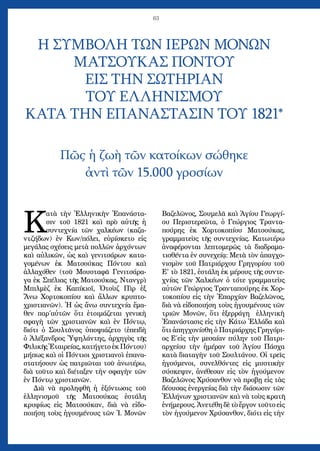 63
Κ
ατὰ τὴν Ἑλληνικὴν Ἐπανάστα-
σιν τοῦ 1821 καὶ πρὸ αὐτῆς ἡ
συντεχνία τῶν χαλκέων (καζα-
ντζήδων) ἐν Κων/πόλει, εὑρίσκετο εἰς
μεγάλας σχέσεις μετὰ πολλῶν ἀρχόντων
καὶ αὐλικῶν, ὡς καὶ γενιτσάρων κατα-
γομένων ἐκ Ματσούκας Πόντου καὶ
ἀλλαχόθεν (τοῦ Μουσταφᾶ Γενιτσάρα-
γα ἐκ Σπέλιας τῆς Ματσούκας, Ντανγρὶ
Μπιλμὲζ ἐκ Καπίκιοϊ, Ὀτοὺζ Πὶρ ἐξ
Ἄνω Χορτοκοπίου καὶ ἄλλων κρυπτο-
χριστιανῶν). Ἡ ὡς ἄνω συντεχνία ἔμα-
θεν παρ΄αὐτῶν ὅτι ἑτοιμάζεται γενικὴ
σφαγὴ τῶν χριστιανῶν καὶ ἐν Πόντῳ,
διότι ὁ Σουλτᾶνος ὑποψιάζετο (ἐπειδὴ
ὁ Ἀλέξανδρος Ὑψηλάντης, ἀρχηγὸς τῆς
Φιλικῆς Ἑταιρείας, κατήγετο ἐκ Πόντου)
μήπως καὶ οἱ Πόντιοι χριστιανοὶ ἐπανα-
στατήσουν ὡς πατριῶται τοῦ ἀνωτέρω,
διὰ τοῦτο καὶ διέταξεν τὴν σφαγὴν τῶν
ἐν Πόντῳ χριστιανῶν.
Διὰ νὰ προληφθῆ ἡ ἐξόντωσις τοῦ
ἑλληνισμοῦ τῆς Ματσούκας ἐστάλη
κρυφίως εἰς Ματσούκαν, διὰ νὰ εἰδο-
ποιήση τοὺς ἡγουμένους τῶν Ἱ. Μονῶν
Βαζελῶνος, Σουμελᾶ καὶ Ἁγίου Γεωργί-
ου Περιστερεῶτα, ὁ Γεώργιος Τραντα-
πούρης ἐκ Χορτοκοπίου Ματσούκας,
γραμματεὺς τῆς συντεχνίας. Κατωτέρω
ἀναφέρονται λεπτομερῶς τὰ διαδραμα-
τισθέντα ἐν συνεχείᾳ: Μετὰ τὸν ἀπαγχο-
νισμὸν τοῦ Πατριάρχου Γρηγορίου τοῦ
Ε' τὸ 1821, ἐστάλη ἐκ μέρους τῆς συντε-
χνίας τῶν Χαλκέων ὁ τότε γραμματεὺς
αὐτῶν Γεώργιος Τρανταπούρης ἐκ Χορ-
τοκοπίου εἰς τὴν Ἐπαρχίαν Βαζελῶνος,
διὰ νὰ εἰδοποιήση τοὺς ἡγουμένους τῶν
τριῶν Μονῶν, ὅτι ἐξερράγη ἑλληνικὴ
Ἐπανάστασις εἰς τὴν Κάτω Ἑλλάδα καὶ
ὅτι ἀπηγχονίσθη ὁ Πατριάρχης Γρηγόρι-
ος Ε΄εἰς τὴν μεσαίαν πύλην τοῦ Πατρι-
αρχείου τὴν ἡμέραν τοῦ Ἁγίου Πάσχα
κατὰ διαταγὴν τοῦ Σουλτάνου. Οἱ τρεῖς
ἡγούμενοι, συνελθόντες εἰς μυστικὴν
σύσκεψιν, ἀνέθεσαν εἰς τὸν ἡγούμενον
Βαζελῶνος Χρύσανθον νὰ προβῃ εἰς τὰς
δέουσας ἐνεργείας διὰ τὴν διάσωσιν τῶν
Ἑλλήνων χριστιανῶν καὶ νὰ τοὺς κρατῆ
ἐνήμερους. Ἀνετέθη δὲ τὸ ἔργον τοῦτο εἰς
τὸν ἡγούμενον Χρύσανθον, διότι εἰς τὴν
Η ΣΥΜΒΟΛΗ ΤΩΝ ΙΕΡΩΝ ΜΟΝΩΝ
ΜΑΤΣΟΥΚΑΣ ΠΟΝΤΟΥ
ΕΙΣ ΤΗΝ ΣΩΤΗΡΙΑΝ
ΤΟΥ ΕΛΛΗΝΙΣΜΟΥ
ΚΑΤΑ ΤΗΝ ΕΠΑΝΑΣΤΑΣΙΝ ΤΟΥ 1821*
Πῶς ἡ ζωὴ τῶν κατοίκων σώθηκε
ἀντὶ τῶν 15.000 γροσίων
 