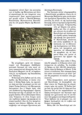 64
περιφέρειαν αὐτοῦ εἶχον τὰς κατοικίας
των οἱ ἀγάδες τῆς Ματσούκας καὶ διότι
οἱ περισσότεροι ἐκ τῶν ὑπηρετῶν τους
(στρατιωτῶν) ἦσαν κρυπτο-χριστιανοὶ
καὶ μεταξὺ αὐτῶν ὁ Μπελίκ-Μπάσης,
Κοστέλ-ἀγάς (Κωνσταντῖνος Κοστέλα-
γας) ἐκ τοῦ χωρίου Θέρσα τῆς Ματσού-
κας.
Ὡς γνωρίζομεν, μετὰ τὸν ἀπαγχο-
νισμὸν τοῦ Πατριάρχου ἐξεδόθησαν
μυστικαὶ διαταγαὶ εἰς τοὺς κατὰ τό-
πους τιμαριώτας καὶ Διοικητὰς, ἀπὸ τὸν
Σουλτᾶνον Μαχμούτ τὸν Β΄, νὰ σφάξουν
τοὺς ἐν τῇ περιφερείᾳ τῆς δικαιοδοσίας
των Ἕλληνας.
Ἡ διαταγὴ αὐτὴ ἔφθασε καὶ εἰς τοὺς
ἀγάδες τῆς Ματσούκας, οἱ ὁποῖοι τότε
ἦσαν ὁ Σολάκ-Ὀμέρ ἀγάς, ὡς πρωτεύ-
ων ἀγὰς καὶ εἶχε τὰ μέγαρά του ἐπὶ τοῦ
λόφου Τούφα ἀπέναντι τοῦ Ματαρατσῆ.
Δευτερεύων ἦτο ὁ Ὀσμάν ἀγάς, υἱὸς
τοῦ ἀποθανόντος θηριομόρφου τέρατος
Ἀπτή-ἀγᾶ καὶ εἶχε τὰ μέγαρά του εἰς τὸ
χωρίον Σπέλια. Οὗτοι εἰδοποίησαν ὅλους
τοὺς Τούρκους νὰ εἶναι ἕτοιμοι κατὰ
τὴν ταχθεῖσαν ἡμέραν τῆς σφαγῆς καὶ νὰ
συγκεντρωθοῦν ὅλοι εἰς ἕνα ὁρισμένον
σημεῖον ποὺ ἐλέγετο «Μέξυλα» εἰς τὴν
συμβολὴν τοῦ ποταμοῦ Πρυτάνεως καὶ
Δανείαχας-Κουσσεράς.
Τὴν διαταγὴν αὐτὴν πληροφορηθεὶς
ὁ Κοστέλ-ἀγάς, μεταβαίνει νύκτα εἰς τὸ
Μοναστήρι Βαζελῶνος πρὸς συνάντησιν
τοῦ ἡγουμένου Χρυσάνθου, διὰ νὰ ἀνα-
κοινώση εἰς αὐτὸν τὰ τῆς σουλτανικῆς
διαταγῆς, καίτοι ὁ ἡγούμενος Χρύσανθος
ἐγνώριζεν τὴν διαταγήν. Ὁ Χρύσανθος
τότε μὲ δάκρυα στὰ μάτια,
καθὼς καὶ ὅλοι οἱ καλόγη-
ροι, πίπτουν εἰς τὰ πόδια τοῦ
Κοστέλ-ἀγᾶ καὶ ἐκλιπαροῦν
νὰ εὑρεθῆ τρόπος ἀποφυγῆς
τῆς σφαγῆς τῶν χριστιανῶν.
Ὁ Κοστέλ-ἀγάς κλαίοντας
καὶ αὐτὸς προβάλλει ἐν τῇ
ἀπελπισίᾳ του τὸ ἀδύνατον
τῆς ἐκπληρώσεως τοῦ θελή-
ματος τοῦ ἡγουμένου καὶ
προτείνει νὰ εἰδοποιηθοῦν
νὰ κρυφθοῦν εἰς τὰ ἀπέ-
ραντα δάση τῶν μονῶν οἱ
χριστιανοὶ τὴν ἡμέραν τῆς
σφαγῆς.
Ἀλλά, λέγει πάλιν ὁ ἴδιος,
πῶς θὰ τραφοῦν οἱ ἄνθρωποι αὐτοὶ ποὺ
ἀνέρχονται εἰς χιλιάδας; Ἂς ἀναλάβω
νὰ θρέψω κι ἐγὼ 100-150 οἰκογένειες.
Ἄλλες τόσες ἂς θρέψουν οἱ Μονές. Τί θὰ
γίνουν οἱ ὑπόλοιποι; Ἐπὶ τέσσαρας ὥρας
καὶ πλέον συνεσκέπτοντο μὲ ποῖον τρό-
πον θὰ μπορέσουν νὰ σώσουν τοὺς χρι-
στιανούς.
Τέλος ἀποφασίζουν, κατὰ πρότασιν
τοῦ Κοστέλ-ἀγᾶ, νὰ ἐπισκεφθοῦν τὴν
ἰδίαν νύκτα τὸν Ὀσμὰν-ἀγὰ ὡς πλησιέ-
στερον πρὸς τὴν μονήν. Ἡ Σπέλια ἀπέ-
χει ἀπὸ τὴν μονὴν δύο (2) ὥρας καὶ ἔτσι
ξεκινοῦν διὰ νὰ τὸν παρακαλέσουν νὰ
ἀφήσῃ ἀνενέργητον τὴν διαταγὴν περὶ
σφαγῆς τῶν χριστιανῶν καὶ νὰ τοῦ δώ-
σουν ὅσα χρήματα καὶ δῶρα ἐπιθυμοῦσε.
Ὅταν ἔφθασαν εἰς τὸ μέγαρόν του, τὸν
βρῆκαν ξαπλωμένον εἰς τὸ ντιβάνι καὶ
ἕτοιμον νὰ κοιμηθῇ.
Μόλις εἶδε τὸν Κοστέλ-ἀγὰ καὶ τὸν
Ἱ. Μονὴ Ἁγίου Ἰωάννη Βαζελῶνος
 