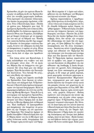 65
Χρύσανθον, εἰς μὲν τὸν πρῶτον ἔδωσε δι-
αταγὴν νὰ καθήση εἰς δὲ τὸν Χρύσανθον
οὔτε τὸν συνήθη χαιρετισμὸν ἀπέδωσε.
Τοὺς ἐρώτησεν εἰς γλῶσσαν ἑλληνικήν,
τὴν ὁποίαν ὡς μητρικὴν ὡμιλοῦσε, τὶ θέ-
λετε; Τότε ὁ Κοστὲλ-ἀγὰς λέγει: «Πολλὰ
τὰ χρόνια σου, δοξασμένε μου ἀγά. Ὁ
ἡγούμενος Χρύσανθος ποὺ στέκεται ἐδῶ,
ἐπειδὴ ἔμαθεν ὅτι ἐπίκειται σφαγὴ εἰς τὸ
ἄπιστον ἔθνος τῶν Ρωμαίων, ἐλυπήθηκε
καὶ μὲ ἔκαμεν ἀνήσυχον μὲ τὰ παρακά-
λια του καὶ μὲ τὰ δάκρυά του. Ἐπειδὴ
ἐγὼ ταπεινὸς δοῦλος σας δὲν ἔχω καμμί-
αν ἐξουσίαν νὰ ἀποτρέψω τοιαύτας δια-
ταγάς, δι΄αὐτὸ τὸν ὡδήγησα εἰς ἐσᾶς διὰ
νὰ ἀποφασίσετε τὶ πρέπει νὰ γίνῃ. Εἶναι
ἕτοιμος νὰ σᾶς δώσῃ ὁτιδήποτε θὰ θελή-
σετε, ἐκτὸς ἀπὸ τὸ αἷμα τῶν ὁμοεθνῶν
του».
Στὰ λόγια αὐτὰ τοῦ Κοστέλ-ἀγᾶ, ὁ
ἀγὰς καλοκάθησε στὸ ντιβάνι του καὶ
μὲ αὐστηρὸν τόνον εἶπε: «Τὶ νὰ ζητή-
σω; Μήπως ὅλα τὰ ὑπάρχοντα τῶν χρι-
στιανῶν δὲν εἶναι δικά μου τὴν ἄλλην
ἡμέραν; Ἐγὼ θὰ ἐκτελέσω τὴν διαταγὴν
τοῦ Σουλτάνου. Ὅ,τι διέταξε θὰ γίνῃ»,
καὶ τοὺς ἔδειξε τὴν πόρταν.
Ρῖγος, τρόμος καὶ ἀφασία κατέλαβε
τὸν Χρύσανθον, ὅταν ἄκουσε τὰ τελευ-
ταῖα λόγια τοῦ σκληροῦ ἀγᾶ. Ὁ Χρύσαν-
θος καὶ ὁ Κοστὲλ-ἀγὰς ἀμέσως ἀπεχαιρέ-
τησαν τὸν ἀγὰ καὶ ἀπεχώρησαν. Κατὰ τὰ
ξημερώματα ἔφθασαν εἰς τὸ ἐντὸς τοῦ δά-
σους τῆς Μονῆς Μετόχιον. Τόση δὲ ἦτο ἡ
στενοχώρια τοῦ ἡγουμένου Χρυσάνθου,
ὥστε τὰ μάτια του ἀπὸ τὰ δάκρυα ἐκοκ-
κίνησαν καὶ ὅλος ὁ δρόμος ἀπὸ τὴ Σπέ-
λια ἕως τὸ Μετόχι ἐβράχη ἀπὸ τὰ δάκρυά
του. Ἐκεῖ ἐκάθησαν νὰ ξεκουρασθοῦν
καὶ ἀπεφάσισαν τὴν ἑπομένην νὰ μετα-
βοῦν εἰς τὴν Τούφαν, εἰς τὸν πρωτεύο-
ντα Ὀμὲρ-ἀγά. Τὴν ἑπομένην ἡμέραν τὸ
βράδυ ἐπανῆλθεν ὁ Κοστέλ-ἀγάς ἀπὸ τὴν
ἐν Θέρσᾳ οἰκίαν του εἰς τὸ Μετόχιον καὶ
μόλις ἐνύκτωσε καλὰ, ἀνεχώρησαν διὰ
τὴν Τούφαν πρὸς συνάντησιν τοῦ Ὀμέρ-
ἀγᾶ. Μετὰ πορείαν 4 ½ ὡρῶν καὶ πλέον,
φθάνουν εἰς τὴν ἐξώθυραν τοῦ Μεγάρου
τοῦ ἀγᾶ καὶ κτυποῦν τὴν θύραν.
Ἀμέσως παρουσιάζεται ὁ ἀρχιθυρω-
ρός, ἀλλὰ ἀρνεῖται νὰ ἀνοίξῃ διότι, λέγει,
«εἶναι νύκτα καὶ ὁ ἀγὰς κοιμᾶται καὶ ὅτι
ἄν εἴσασθε ἄνθρωποι καλοί, ἔπρεπε νὰ
'ρθῆτε ἡμέραν». Ὁ Κοστέλ-ἀγὰς τότε βλέ-
ποντας τὴν ἐπίμονον ἄρνησιν τοῦ ἀρχι-
θυρωροῦ, τοῦ λέγει: «Ἄκουσε 'δῶ, ἡ ὑπό-
θεσις διὰ τὴν ὁποίαν ἤρθαμε εἶναι τόσον
σοβαρή, ὥστε, ἐὰν αὐτὴν τὴν στιγμὴν
δὲν εἰδοποιήσῃς τὸν ἀγὰν διὰ τὸν ἐρχο-
μόν μας, νὰ ἦσαι βέβαιος ὅτι αὔριον ἡ
ἀποκεφάλισίς σου θὰ εἶναι ἀναπόφευ-
κτος». Ἀκούοντας αὐτὰ ὁ ἀρχιθυρωρός,
τρέχει καὶ εἰδοποιεῖ τὸν Ὀμέρ-ἀγά διὰ
τὴν ἐπίσκεψιν τῶν ἀνωτέρω καὶ συνάμα
λέγει καὶ ὅσα ἤκουσε ἀπὸ τὸν Κοστέλ-
Ἀγά. Ὁ Ὀμέρ-ἀγάς ἀμέσως σηκώνεται
ἀπὸ τὸ κρεβάτι του, φορεῖ τὸ καφτάνι
του καὶ διατάσσει νὰ ὁδηγηθοῦν εἰς τὴν
αἴθουσαν τῆς ὑποδοχῆς, ἡ ὁποία ἄστρα-
φτε ἀπὸ τὸν χρυσόν, διότι ὁλόκληρος ἡ
ὀροφή του ἦταν σκεπασμένη μὲ χρυσᾶ
φλωριά, οἱ δὲ τοῖχοι μὲ χαλιὰ περσικὰ,
κατὰ μαρτυρίαν αυτόπτου μάρτυρος κ.
Ἰωάννου Χατζηαποστόλου Μαρνοπού-
λου, συγχωριανοῦ μου καὶ παρὰ τοῦ
ὁποίου ἤκουσα τὴν ἱστορίαν αὐτὴν κατὰ
τὰς μακρὰς νύκτας τοῦ χειμῶνος εἰς τὸ
χωρίον μου Χορτοκόπι τὸ ἔτος 1907. Μό-
λις ἐκάθησαν, ἔρχεται πρὸς συνάντησίν
των, τοὺς χαιρετᾶ ἑλληνιστί «Καλῶς
ὡρίσετεν» καὶ τοὺς ἐρωτᾶ τὴν αἰτίαν τῆς
ἐπισκέψεώς των εἰς μίαν τόσον προχω-
ρημένην ὥραν. Ὁ Χρύσανθος, λόγῳ τοῦ
ἰσχυροῦ νευρικοῦ κλονισμοῦ, δὲν δύνα-
ται νὰ ἀπαντήση καὶ ἀντ΄αὐτοῦ ἀπαντᾶ
ὁ Κοστέλ-ἀγάς καὶ λέγει ὅλα ὅσα εἶπε τὴν
προτεραίαν νύκτα εἰς τὸν Ὀσμάν ἀγά.
Μόλις ἤκουσεν ὁ Ὀμέρ ἀγάς τὀν σκοπὸν
τῆς ἐπισκέψεως καὶ ὕστερα ἀπὸ βαθειὰ
σκέψη, ἀπαντᾶ καὶ λέγει: «Καλὰ ἐποίκε-
τεν καὶ ἔρθετεν ἀοῦτο τὴν νύχταν, γιατὶ
αὔριον θὰ ἔτονε πολλὰ ἀργά. Ἀλλὰ γιατὶ
 