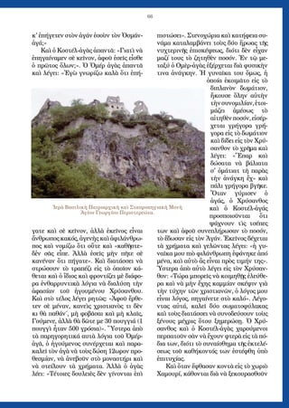 66
κ' ἐπήγετεν στὸν ἀγάν ἐσοὺν τὸν Ὀσμάν-
ἀγά;»
Καὶ ὁ Κοστέλ-ἀγὰς ἀπαντᾶ: «Γιατὶ νὰ
ἐπηγαίναμεν σὲ κεῖνον, ἀφοῦ ἐσεῖς εἶσθε
ὁ πρῶτος ὅλων;». Ὁ Ὀμέρ ἀγὰς ἀπαντᾶ
καὶ λέγει: «Ἐγὼ γνωρίζω καλὰ ὅτι ἐπή-
γατε καὶ σὲ κεῖνον, ἀλλὰ ἐκεῖνος εἶναι
ἄνθρωπος κακός, ἀγενὴς καὶ ἀφιλάνθρω-
πος καὶ νομίζω ὅτι οὔτε καὶ «καθῆστε»
δἐν σᾶς εἶπε. Ἀλλὰ ἐσεῖς μὴν πῆτε σὲ
κανέναν ὅτι πήγατε». Καὶ διατάσσει νὰ
στρώσουν τὸ τραπέζι εἰς τὸ ὁποῖον κά-
θεται καὶ ὁ ἴδιος καὶ φροντίζει μὲ διάφο-
ρα ἐνθαρρυντικὰ λόγια νὰ διαλύση τὴν
ἀφασίαν τοῦ ἡγουμένου Χρύσανθου.
Καὶ στὸ τέλος λέγει ρητῶς: «Ἀφοῦ ἔρθε-
τεν σὲ μέναν, κανεὶς χριστιανὸς τι δὲν
κι θὰ παθάν΄, μὴ φοβᾶσαι καὶ μὴ κλαῖς,
Γούμενε, ἀλλὰ θὰ δῶτε με 30 πουγγιά (1
πουγγὶ ἦταν 500 γρόσια)». Ὕστερα ἀπὸ
τὰ παρηγορητικά αυτὰ λόγια τοῦ Ὀμέρ-
ἀγᾶ, ὁ ἡγούμενος συνέρχεται καὶ παρα-
καλεῖ τὸν ἀγὰ νὰ τοὺς δώση 12ωρον προ-
θεσμίαν, νὰ ἀνεβοῦν στὸ μοναστήρι καὶ
νὰ στείλουν τὰ χρήματα. Ἀλλὰ ὁ ἀγὰς
λέει: «Τέτοιες δουλειὲς δὲν γίνονται ἐπὶ
πιστώσει». Στενοχώρια καὶ κατήφεια συ-
νάμα καταλαμβάνει τοὺς δύο ἥρωας τῆς
νυχτερινῆς ἐπισκέψεως, διότι δὲν εἶχαν
μαζί τους τὸ ζητηθὲν ποσόν. Ἐν τῷ με-
ταξύ ὁ Ομὲρ-ἀγὰς ἐξέρχεται διὰ φυσικὴν
τινα ἀνάγκην. Ἡ γυναῖκα του ὅμως, ἡ
ὁποία ἐκοιμᾶτο εἰς τὸ
διπλανὸν δωμάτιον,
ἤκουσε ὅλην αὐτὴν
τὴνσυνομιλίαν,ἑτοι-
μάζει ἀμέσως τὸ
αἰτηθὲνποσόν,εἰσέρ-
χεται γρήγορα γρή-
γορα εἰς τὸ δωμάτιον
καὶ δίδει εἰς τὸν Χρύ-
σανθον τὸ χρῆμα καὶ
λέγει: «Ἔπαρ καὶ
δώσατα νὰ βάλιατα
σ' ὀμάτιατ τὴ παρὰς
τὴν ἀνάγκη ἔχ» καὶ
πάλι γρήγορα βγῆκε.
Ὅταν γύρισεν ὁ
ἀγάς, ὁ Χρύσανθος
καὶ ὁ Κοστέλ-ἀγάς
προσποιοῦνται ὅτι
ψάχνουν τὶς τσέπες
των καὶ ἀφοῦ συνεπλήρωσαν τὸ ποσόν,
τὸ ἔδωσαν εἰς τὸν Ἀγάν. Ἐκεῖνος δέχεται
τὰ χρήματα καὶ γελῶντας λέγει: «ἡ γυ-
ναῖκα μου πιὸ φιλάνθρωπη ἐφάνηκε ἀπό
μένα, καὶ αὐτὸ ἂς εἶναι πρὸς τιμήν της».
Ὑστερα ἀπὸ αὐτὸ λέγει εἰς τὸν Χρύσαν-
θον: «Τώρα μπορεῖς νὰ κοιμηθῇς ἐλεύθε-
ρα καὶ νὰ μὴν ἔχης καμμίαν σκέψιν γιὰ
τὴν τύχην τῶν χριστιανῶν, ὁ λόγος μου
εἶναι λόγος, πηγαίνετε στὸ καλό». Λέγο-
ντας αὐτά, καλεῖ δύο σωματοφύλακας
καὶ τοὺς διατάσσει νὰ συνοδεύσουν τοὺς
ξένους μέχρις ὅτου ξημερώσῃ. Ὁ Χρύ-
σανθος καὶ ὁ Κοστέλ-ἀγὰς χαρούμενοι
περπατοῦν σὰν νὰ ἔχουν φτερὰ εἰς τὰ πό-
δια των, διότι τὸ συναίσθημα τῆς ἐκτελέ-
σεως τοῦ καθήκοντός των ἐστέφθη ὑπὸ
ἐπιτυχίας.
Καὶ ὅταν ἔφθασαν κοντὰ εἰς τὸ χωριὸ
Χαμουρί, κάθονται διὰ νὰ ξεκουρασθοῦν
Ἱερὰ Βασιλικὴ Πατριαρχικὴ καὶ Σταυροπηγιακὴ Μονὴ
Ἁγίου Γεωργίου Περιστερεώτα.
 