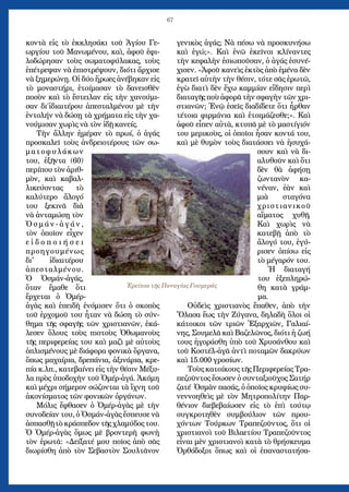 67
κοντὰ εἰς τὸ ἐκκλησάκι τοῦ Ἁγίου Γε-
ωργίου τοῦ Μανωμένου, καὶ, ἀφοῦ ἐφι-
λοδώρησαν τοὺς σωματοφύλακας, τοὺς
ἐπέτρεψαν νὰ ἐπιστρέψουν, διότι ἄρχισε
νὰ ξημερώνῃ. Οἱ δύο ἥρωες ἀνέβηκαν εἰς
τὸ μοναστήρι, ἑτοίμασαν τὸ δανεισθὲν
ποσὸν καὶ τὸ ἔστειλαν εἰς τὴν χανούμι-
σαν δι΄ἰδιαιτέρου ἀπεσταλμένου μὲ τὴν
ἐντολήν νὰ δώσῃ τὰ χρήματα εἰς τὴν χα-
νούμισαν χωρὶς νὰ τὸν ἰδῇ κανείς.
Τὴν ἄλλην ἡμέραν τὸ πρωί, ὁ ἀγάς
προσκαλεῖ τοὺς ἀνδρειοτέρους τῶν σω-
ματοφυλάκων
του, ἑξῆντα (60)
περίπου τὸν ἀριθ-
μὸν, καὶ καβαλ-
λικεύοντας τὸ
καλύτερο ἄλογό
του ξεκινᾶ διὰ
νὰ ἀνταμώσῃ τὸν
Ὀ σ μ ά ν - ἀ γ ά ν ,
τὸν ὁποῖον εἶχεν
ε ἰ δ ο π ο ι ή σ ε ι
προηγουμένως
δι' ἰδιαιτέρου
ἀπεσταλμένου.
Ὁ Ὀσμάν-ἀγάς,
ὅταν ἔμαθε ὅτι
ἔρχεται ὁ Ὀμέρ-
ἀγὰς καὶ ἐπειδὴ ἐνόμισεν ὅτι ὁ σκοπὸς
τοῦ ἐρχομοῦ του ἦταν νὰ δώση τὸ σύν-
θημα τῆς σφαγῆς τῶν χριστιανῶν, ἐκά-
λεσεν ὅλους τοὺς πιστοὺς Ὀθωμανοὺς
τῆς περιφερείας του καὶ μαζὶ μὲ αὐτοὺς
ὁπλισμένους μὲ διάφορα φονικὰ ὄργανα,
ὅπως μαχαίρια, δρεπάνια, ἀξινάρια, κρε-
πία κ.λπ., κατεβαίνει εἰς τὴν θέσιν Μέξυ-
λα πρὸς ὑποδοχὴν τοῦ Ὀμέρ-ἀγά. Ἀκόμη
καὶ μέχρι σήμερον σώζονται τὰ ἴχνη τοῦ
ἀκονίσματος τῶν φονικῶν ὀργάνων.
Μόλις ἔφθασεν ὁ Ὀμέρ-ἀγὰς μὲ τὴν
συνοδείαν του, ὁ Ὀσμάν-ἀγὰς ἔσπευσε νὰ
ἀσπασθῇ τὸ κράσπεδον τῆς χλαμύδος του.
Ὁ Ὀμέρ-ἀγὰς ὅμως μὲ βροντερὴ φωνὴ
τὸν ἐρωτᾶ: «Δείξατέ μου ποῖος ἀπὸ σᾶς
διωρίσθη ἀπὸ τὸν Σεβαστὸν Σουλτᾶνον
γενικὸς ἀγάς; Νὰ πέσω νὰ προσκυνήσω
καὶ ἐγώ;». Καὶ ἐνῶ ἐκεῖνοι κλίναντες
τὴν κεφαλὴν ἐσιωποῦσαν, ὁ ἀγάς ἐσυνέ-
χισεν. «Ἀφοῦ κανεὶς ἐκτὸς ἀπὸ ἐμένα δὲν
κρατεῖ αὐτὴν τὴν θέσιν, τότε σᾶς ἐρωτῶ,
ἐγὼ διατὶ δὲν ἔχω καμμίαν εἴδησιν περὶ
διαταγῆς ποὺ ἀφορᾶ τὴν σφαγὴν τῶν χρι-
στιανῶν; Ἐνῷ ἐσεῖς διαδίδετε ὅτι ἦρθαν
τέτοια φιρμάνια καὶ ἑτοιμάζεσθε;». Καὶ
ἀφοῦ εἶπεν αὐτὰ, κτυπᾶ μὲ τὸ μαστίγιόν
του μερικοὺς, οἱ ὁποῖοι ἦσαν κοντά του,
καὶ μὲ θυμὸν τοὺς διατάσσει νὰ ἡσυχά-
σουν καὶ νὰ δι-
αλυθοῦν καὶ ὅτι
δὲν θὰ ἀφήσῃ
ζωντανὸν κα-
νέναν, ἐὰν καὶ
μιὰ σταγόνα
χριστιανικοῦ
αἵματος χυθῇ.
Καὶ χωρὶς νὰ
κατεβῇ ἀπὸ τὸ
ἄλογό του, ἐγύ-
ρισεν ὀπίσω εἰς
τὸ μέγαρόν του.
Ἡ διαταγή
του ἐξεπληρώ-
θη κατὰ γράμ-
μα.
Οὐδεὶς χριστιανὸς ἔπαθεν, ἀπὸ τὴν
Ὄλασα ἕως τὴν Ζύγανα, δηλαδὴ ὅλοι οἱ
κάτοικοι τῶν τριῶν Ἐξαρχιῶν, Γαλιαί-
νης, Σουμελᾶ καὶ Βαζελῶνος, διότι ἡ ζωή
τους ἠγοράσθη ὑπὸ τοῦ Χρυσάνθου καὶ
τοῦ Κοστέλ-ἀγᾶ ἀντὶ ποταμῶν δακρύων
καὶ 15.000 γροσίων.
Τοὺς κατοίκους τῆς Περιφερείας Τρα-
πεζοῦντος ἔσωσεν ὁ συνταξιοῦχος Σατήρ
ζατέ Ὀσμὰν πασάς, ὁ ὁποῖος κρυφίως συ-
νεννοηθεὶς μὲ τὸν Μητροπολίτην Παρ-
θένιον διεβεβαίωσεν εἰς τὸ ἐπὶ τούτῳ
συγκροτηθὲν συμβούλιον τῶν πρου-
χόντων Τούρκων Τραπεζοῦντος, ὅτι οἱ
χριστιανοὶ τοῦ Βιλαετίου Τραπεζοῦντος
εἶναι μὲν χριστιανοὶ κατὰ τὸ θρήσκευμα
Ὀρθόδοξοι ὅπως καὶ οἱ ἐπαναστατήσα-
Ἐρείπια τῆς Παναγίας Γουμεράς
 