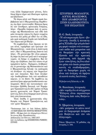 68
ντες ἀλλὰ διαφορετικοῦ γένους, διότι
ὅπως ξέρετε εἶχαν καὶ ἰδιαίτερον κράτος
καὶ βασίλειον.
Τὰ λόγια αὐτὰ τοῦ Ὀσμάν-πασᾶ ἐπι-
βεβαίωσε καὶ ὁ Μητροπολίτης Παρθένι-
ος, ὡς εἶχον συνεννοηθεῖ. Κάποιος ὅμως
ἐκ τῶν συνέδρων, φανατικὸς Τοῦρκος,
λέγει: «Προχθὲς ἐπέρασα ἀπὸ τὸ μονα-
στήρι τῆς Θεοσκεπάστου καὶ εἶδα ἀπὸ
μίαν ἀνοιχτὴν πόρτα ὅτι ἔχουν στημένα
κανόνια καὶ μόλις μὲ εἶδαν ὅτι τὰ εἶδα,
μία γριὰ καλογριὰ ἔτρεξε καὶ ἐκλείδωσε
τὴν πόρτα καὶ μὲ ἔδιωξε».
Τὸ συμβούλιον, ὅταν ἄκουσε τὰ λό-
για αὐτά, ταράχθηκε καὶ ἐρώτησε τὸν
Μητροπολίτην, «ποιὰ εἶναι ἡ ἀπάντησίς
σου»; Καὶ ὁ Μητροπολίτης ἀπαντᾶ καὶ
λέγει: «Τὸ μοναστήρι δὲν εἶναι μακριά,
ἂς πᾶμε ὡς ἐκεῖ καὶ μαζὶ καὶ ὁ καταμαρ-
τυρῶν, νὰ δοῦμε τὶ συμβαίνει. Καὶ ἂν
λέγῃ τὴν ἀλήθειαν, ἐκεῖ ἐπὶ τόπου νὰ μὲ
κρεμάσετε ἐμένα». Πράγματι, ἀνέβηκαν
εἰς τὸ μοναστήρι τῆς Θεοσκεπάστου καὶ
ὁ Μητροπολίτης διέταξε τὶς καλογριὲς
νὰ ἀνοίξουν τὶς πόρτες τῶν δωματίων
καὶ τῶν ὑπογείων. Καὶ ὅταν ἄνοιξαν
τὴν ὑποδειχθεῖσαν ὑπὸ τοῦ καταδότου
πόρταν, τὶ νὰ ἰδοῦν; Τὰ ληφθέντα ὡς
κανόνια ἦσαν φέρετρα ἀποθανουσῶν κα-
λογραιῶν. Μετὰ τὴν πιστοποίησιν τῶν
ἀνωτέρω ἐξεδόθη διαταγὴ τοῦ Νομάρ-
χου Τραπεζοῦντος ὅτι δὲν πρέπει νὰ θιγῇ
κανεὶς χριστιανὸς τοῦ Νομοῦ Τραπε-
ζοῦντος, διότι εἶναι διαφορετικοῦ γένους
ἀπὸ τοὺς ἐπαναστάτας.
Ἔτσι ἐσώθη ὁ χριστιανικὸς πλη-
θυσμὸς τοῦ Νομοῦ Τραπεζοῦντος καὶ
τῶν τριῶν Ἐξαρχιῶν.
*Ἀπόσπασμα ἀπὸ τὸ ὑπὸ ἔκδοση βιβλίο,
«Ο ΕΩΡΑΚΩΣ ΕΝ ΠΟΝΤῼ ΜΕΜΑΡΤΥΡΗ-
ΚΕΝ». (Μνῆμες ἀπὸ τὸν ἀλησμόνητο Πόντο)
Ἀντώνιος Χαρ. Παπαδόπουλος
Διδάσκαλος τοῦ Πόντου, 1883-1977
ἀπὸ τὶς ἐκδόσεις τῆς ΕΝΩΜΕΝΗΣ ΡΩΜΗΟ-
ΣΥΝΗΣ
ΙΣΤΟΡΙΚΟΙ, ΦΙΛΟΛΟΓΟΙ,
ΛΟΓΙΟΙ, ΦΙΛΟΣΟΦΟΙ,
ΠΟΥ ΑΝΑΦΕΡΟΝΤΑΙ
ΣΤΗΝ ΕΛΛΗΝΙΚΟΤΗΤΑ
ΤΟΥ ΒΥΖΑΝΤΙΟΥ
H.-G. Beck, ἱστορικός:
«Ἡ αὐτοκρατορία ἔγινε «βυ-
ζαντινὴ» ἐπειδὴ ἡ κατακτη-
μένηἙλλάδαεἶχεγιὰμίαἀκό-
μη φορὰ νικήσει στὸ πνευμα-
τικὸ πεδίο καὶ μποροῦσε πιὰ
νὰ θεωρήσει τὴν κρατικὴ
ἐξουσία καὶ τὴν κρατικὴ
ὀργάνωση, ποὺ ἀρχικὰ τῆς
ἦταν τόσο ξένες, ὡς ἕνα πλαί-
σιο μέσα στὸ ὁποῖο μποροῦσε
κανεὶς νὰ σταδιοδρομήσει,
καὶ νὰ διαπρέψει χωρὶς νὰ
εἶναι πιὰ ἀνάγκη νὰ ἀφήνει
τὰ κοινὰ στοὺς Λατίνους».
Ἡ βυζαντινὴ Χιλιετία, σ. 38.
St. Runciman, ἱστορικός:
«Δὲν νομίζω ὅτι οἱ σύγχρονοι
Ἕλληνες εἶναι περισσότερο
Ἕλληνες ἀπὸ τοὺς Βυζαντι-
νοὺς».
Ν. Σβορῶνος, ἱστορικός:
«Δὲν μπόρεσα νὰ κάνω ποτέ
μου τὸ διαχωρισμὸ ἀνάμεσα
στὸ Βυζάντιο καὶ τὸν νέο
ἑλληνισμό».
Νίκου Σβορώνου, Ἡ μέθοδος τῆς
ἱστορίας, σ. 104.
 