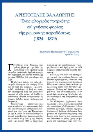 69
Γ
εννήθηκε στὴ Λευκάδα καὶ
γαλουχήθηκε μὲ τὴν ἰδέα τῆς
ἐλευθερίας τόσο τῆς ἰδιαίτερης
πατρίδας του ἀπὸ τὴν ἀγγλικὴ κατοχὴ
καὶ κυριαρχία, ὅσο καὶ τῆς ὑπόδουλης
μητέρας Ἑλλάδας ἀπὸ τὸν ὀθωμανικὸ
ζυγό.
Ἡ φλογερὴ ἀγάπη του πρὸς τὴν
πατρίδα διαπερνᾶ τὴν ποίηση ἀλλὰ
καὶ τὰ πεζά του κείμενα. Προσανα-
τολίζει ὁλόκληρη τὴ ζωή του πρὸς
τὴν ἐκπλήρωση ἑνὸς καὶ μοναδικοῦ
σκοποῦ μὲ κάθε τρόπο: νὰ ἐπέλθῃ ἡ
ποθούμενη «ἐθνικὴ ἀναγέννησις», ἡ
ἐθνική, δηλαδή, ἀνασυγκρότηση καὶ
ἀνόρθωση.
Σημειώνουμε χαρακτηριστικὰ
τρεῖς σταθμοὺς τῆς πατριωτικῆς δρά-
σης του: ἀγωνίζεται μὲ θερμὸ πατριω-
τισμὸ γιὰ τὴν ἕνωση τῆς Ἑπτανήσου
μὲ τὴν Ἑλλάδα ὡς ἀντιπρόσωπος στὸ
τοπικὸ κοινοβούλιο, ἀντιπροσωπεύει
τὴ Λευκάδα στὴ Βουλὴ τῆς Ἀθήνας
μετὰ τὴν ἕνωση (1864), ὀργανώνει
ἀνεπίσημα τὴν ἐπανάσταση σὲ Ἤπει-
ρο, Θεσσαλία καὶ Κρήτη ἀπὸ τὸ 1876
ὡς μέλος τῆς Κεντρικῆς Ἐθνικῆς Ἐπι-
τροπῆς.
Στὰ τέλη τοῦ βίου του ἀποκαρδι-
ώνεται γιὰ τὴν πορεία ἐπιλύσεως τοῦ
ἐθνικοῦ προβλήματος, τόσο ἀπὸ τοὺς
ἀνεπιτυχεῖς χειρισμοὺς τοῦ ἐπισήμου
ἑλληνικοῦ κράτους, ὅσο καὶ ἀπὸ τὴν
προδοτικὴ στάση τῶν Μεγάλων Δυ-
νάμεων. Ποίηση καὶ δράση συμπο-
ρεύονται καὶ συστρατεύονται στὸν
κοινὸ ἀγῶνα ὑπὲρ τῆς ἐλευθερίας, τῆς
αὐτονομίας καὶ τῆς ἀνεξαρτησίας τῆς
πατρίδας.
Τὰ αἰσθήματα ξεχύνονται ἀσυ-
γκράτητα (ὁ ἴδιος ὁ ποιητὴς ἀποκαλεῖ
τὴν ποίησή του «ξεθύμασμα»): ἐνθου-
σιαστικὸ φρόνημα, νεανικὸ σφρῖγος,
ἀγωνιστικὴ διάθεση, αἰσθήματα θαυ-
μασμοῦ κι εὐγνωμοσύνης πρὸς τοὺς
ἥρωες τοὺς ἀφανεῖς καὶ ἐπωνύμους
τῆς ἑλληνικῆς ἱστορίας, ζῆλος γιὰ μί-
μηση καὶ παραδειγματισμὸ τῶν νεω-
ΑΡΙΣΤΟΤΕΛΗΣ ΒΑΛΑΩΡΙΤΗΣ
Ἕνας φλογερὸς πατριώτης
καὶ γνήσιος φορέας
τῆς ρωμαίικης παραδόσεως.
(1824 – 1879)
Βασιλικῆς Παπακώστα-Τρικαλιώτη
πρεσβυτέρας
 