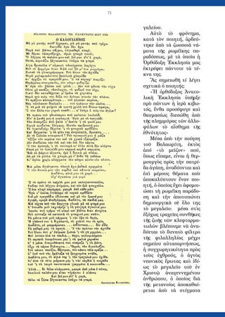 71
γαλείου.
Αὐτὸ τὸ φρόνημα,
κατὰ τὸν ποιητή, ἀρδεύ-
τηκε ἀπὸ τὰ ζωοποιὰ νά-
ματα τῆς ρωμέϊκης πα-
ραδόσεως, μὲ τὰ ὁποῖα ἡ
Ὀρθόδοξη Ἐκκλησία μας
ἐκτρέφει πάντοτε τὰ τέ-
κνα της.
Ἂς σημειωθῆ τί λέγει
σχετικὰ ὁ ποιητής:
«Ἡ ὀρθόδοξος Ἀνατο-
λικὴ Ἐκκλησία ὑπῆρξε
πρὸ πάντων ἡ ἱερὰ κιβω-
τός, ἔνθα προσέφυγε καὶ
θαυμασίως διεσώθη ἀπὸ
τῆς πλημμύρας τῶν ἀλλο-
φύλων τὸ αἴσθημα τῆς
ἐθνότητος»
Μέσα ἀπὸ τὴν ποίηση
τοῦ Βαλαωρίτη, ἐκτὸς
ἀπό «τὸ μεῖζον» πού,
ὅπως εἴπαμε, εἶναι ἡ θερ-
μουργὸς πρὸς τὴν πατρί-
δα ἀγάπη, ἀναδύονται καὶ
ἐπὶ μέρους θέματα ποὺ
ἀποκαλύπτουν ἕναν ποι-
ητή, ὁ ὁποῖος ἔχει ἀφομοι-
ώσει τὴ ρωμέϊκη παράδο-
ση καὶ τὴν ἀποτυπώνει
δημιουργικὰ σὲ ὅλο της
τὸ μεγαλεῖο: μέσα στὶς
ἐξόχως τραχεῖες συνθῆκες
τῆς ζωῆς τῶν κλεφταρμα-
τωλῶν βλέπουμε νὰ ἀνα-
δύεται τὸ δυνατὸ φίλτρο
τῆς φιλαλληλίας μέχρι
σημείου αὐταπαρνήσεως,
ἡ συγχωρητικότητα πρὸς
τοὺς ἐχθρούς, ὁ ἁγνὸς
νεανικὸς ἔρωτας καὶ ἰδί-
ως τὸ μεγαλεῖο τοῦ ἐν
Χριστῷ ἀναγεννημένου
ἀνθρώπου, ὁ ὁποῖος διὰ
τῆς μετανοίας ἀποκαθαί-
ρεται ἀπὸ τὰ στίγματα
 