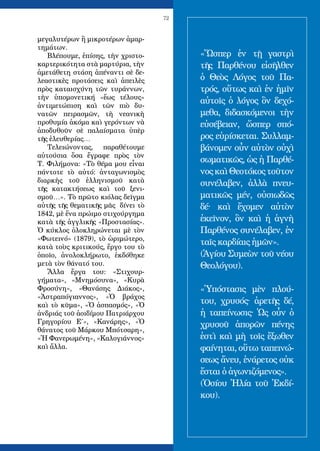 72
μεγαλυτέρων ἢ μικροτέρων ἁμαρ-
τημάτων.
Βλέπουμε, ἐπίσης, τὴν χριστο-
καρτερικότητα στὰ μαρτύρια, τὴν
ἀμετάθετη στάση ἀπέναντι σὲ δε-
λεαστικὲς προτάσεις καὶ ἀπειλὲς
πρὸς καταισχύνη τῶν τυράννων,
τὴν ὑπομονετική «ἕως τέλους»
ἀντιμετώπιση καὶ τῶν πιὸ δυ-
νατῶν πειρασμῶν, τὴ νεανικὴ
προθυμία ἀκόμα καὶ γερόντων νὰ
ἀποδυθοῦν σὲ παλαίσματα ὑπὲρ
τῆς ἐλευθερίας…
Τελειώνοντας, παραθέτουμε
αὐτούσια ὅσα ἔγραφε πρὸς τὸν
Τ. Φιλήμονα: «Τὸ θέμα μου εἶναι
πάντοτε τὸ αὐτό: ἀνταγωνισμὸς
διαρκὴς τοῦ ἑλληνισμοῦ κατὰ
τῆς κατακτήσεως καὶ τοῦ ξενι-
σμοῦ…». Τὸ πρῶτο κιόλας δεῖγμα
αὐτῆς τῆς θεματικῆς μᾶς δίνει τὸ
1842, μὲ ἕνα πρώιμο στιχούργημα
κατὰ τῆς ἀγγλικῆς «Προστασίας».
Ὁ κύκλος ὁλοκληρώνεται μὲ τὸν
«Φωτεινό» (1879), τὸ ὡριμώτερο,
κατὰ τοὺς κριτικούς, ἔργο του τὸ
ὁποῖο, ἀνολοκλήρωτο, ἐκδόθηκε
μετὰ τὸν θάνατό του.
Ἄλλα ἔργα του: «Στιχουρ-
γήματα», «Μνημόσυνα», «Κυρὰ
Φροσύνη», «Θανάσης Διάκος»,
«Ἀστραπόγιαννος», «Ὁ βράχος
καὶ τὸ κῦμα», «Ὁ ἀσπασμός», «Ὁ
ἀνδριάς τοῦ ἀοιδίμου Πατριάρχου
Γρηγορίου Ε΄», «Κανάρης», «Ὁ
θάνατος τοῦ Μάρκου Μπότσαρη»,
«Ἡ Φανερωμένη», «Καλογιάννος»
καὶ ἄλλα.
«Ὥσπερ ἐν τῇ γαστρὶ
τῆς Παρθένου εἰσῆλθεν
ὁ Θεὸς Λόγος τοῦ Πα-
τρός, οὕτως καὶ ἐν ἡμῖν
αὐτοῖς ὁ λόγος ὃν δεχό-
μεθα, διδασκόμενοι τὴν
εὐσέβειαν, ὥσπερ σπό-
ρος εὑρίσκεται. Συλλαμ-
βάνομεν οὖν αὐτὸν οὐχὶ
σωματικῶς, ὡς ἡ Παρθέ-
νος καὶ Θεοτόκος τοῦτον
συνέλαβεν, ἀλλὰ πνευ-
ματικῶς μέν, οὐσιωδῶς
δέ. καὶ ἔχομεν αὐτὸν
ἐκεῖνον, ὃν καὶ ἡ ἁγνὴ
Παρθένος συνέλαβεν, ἐν
ταῖς καρδίαις ἡμῶν».
(Ἁγίου Συμεὼν τοῦ νέου
Θεολόγου).
«Ὑπόστασις μὲν πλού-
του, χρυσός. ἀρετῆς δέ,
ἡ ταπείνωσις. Ὡς οὖν ὁ
χρυσοῦ ἀπορῶν πένης
ἐστὶ καὶ μὴ τοῖς ἔξωθεν
φαίνηται, οὕτω ταπεινώ-
σεως ἄνευ, ἐνάρετος οὐκ
ἔσται ὁ ἀγωνιζόμενος».
(Ὁσίου Ἠλία τοῦ Ἐκδί-
κου).
 